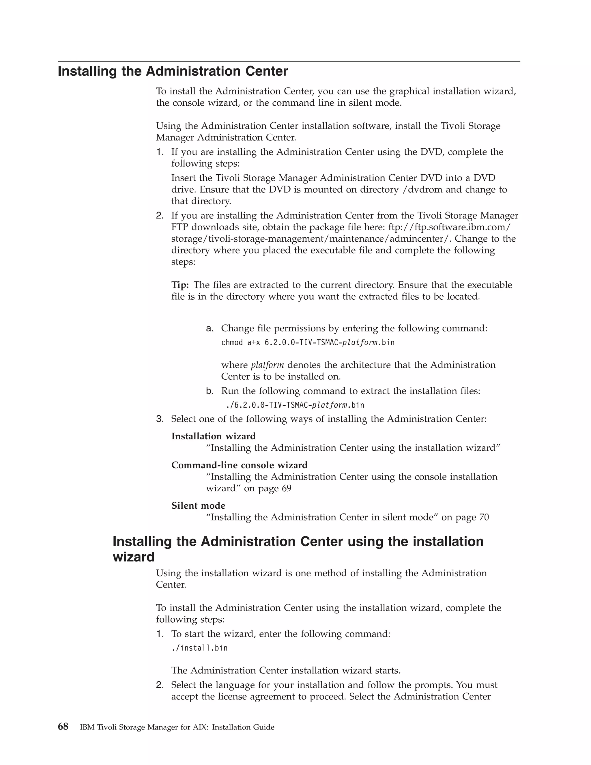 Installing the Administration Center
                          To install the Administration Center, you can use the graphical installation wizard,
                          the console wizard, or the command line in silent mode.

                          Using the Administration Center installation software, install the Tivoli Storage
                          Manager Administration Center.
                          1. If you are installing the Administration Center using the DVD, complete the
                             following steps:
                             Insert the Tivoli Storage Manager Administration Center DVD into a DVD
                             drive. Ensure that the DVD is mounted on directory /dvdrom and change to
                             that directory.
                          2. If you are installing the Administration Center from the Tivoli Storage Manager
                             FTP downloads site, obtain the package file here: ftp://ftp.software.ibm.com/
                             storage/tivoli-storage-management/maintenance/admincenter/. Change to the
                             directory where you placed the executable file and complete the following
                             steps:

                              Tip: The files are extracted to the current directory. Ensure that the executable
                              file is in the directory where you want the extracted files to be located.


                                        a. Change file permissions by entering the following command:
                                            chmod a+x 6.2.0.0-TIV-TSMAC-platform.bin

                                            where platform denotes the architecture that the Administration
                                            Center is to be installed on.
                                        b. Run the following command to extract the installation files:
                                             ./6.2.0.0-TIV-TSMAC-platform.bin
                          3. Select one of the following ways of installing the Administration Center:
                              Installation wizard
                                      “Installing the Administration Center using the installation wizard”
                              Command-line console wizard
                                   “Installing the Administration Center using the console installation
                                   wizard” on page 69
                              Silent mode
                                      “Installing the Administration Center in silent mode” on page 70

              Installing the Administration Center using the installation
              wizard
                          Using the installation wizard is one method of installing the Administration
                          Center.

                          To install the Administration Center using the installation wizard, complete the
                          following steps:
                          1. To start the wizard, enter the following command:
                              ./install.bin

                             The Administration Center installation wizard starts.
                          2. Select the language for your installation and follow the prompts. You must
                             accept the license agreement to proceed. Select the Administration Center


68   IBM Tivoli Storage Manager for AIX: Installation Guide
 