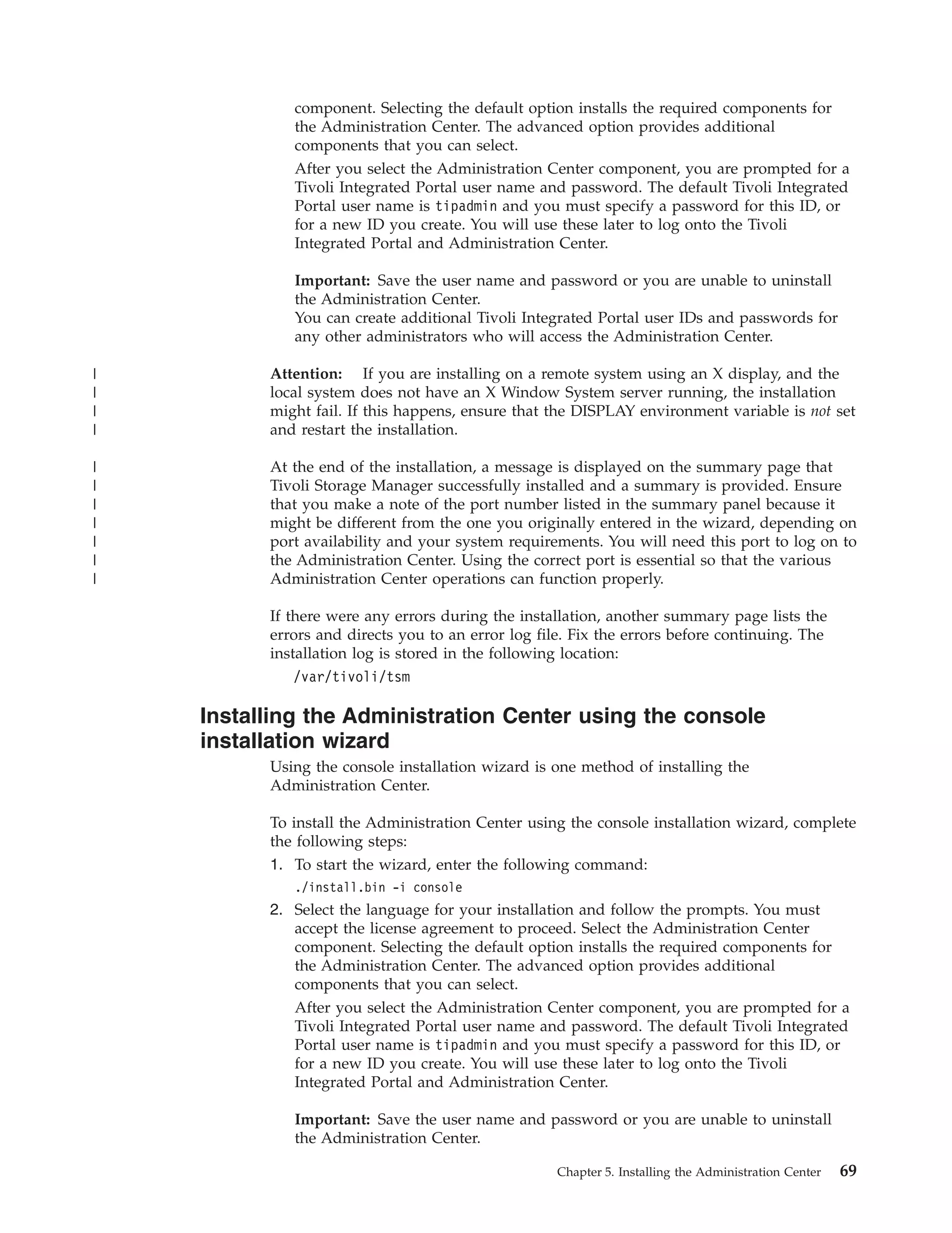 component. Selecting the default option installs the required components for
             the Administration Center. The advanced option provides additional
             components that you can select.
             After you select the Administration Center component, you are prompted for a
             Tivoli Integrated Portal user name and password. The default Tivoli Integrated
             Portal user name is tipadmin and you must specify a password for this ID, or
             for a new ID you create. You will use these later to log onto the Tivoli
             Integrated Portal and Administration Center.

             Important: Save the user name and password or you are unable to uninstall
             the Administration Center.
             You can create additional Tivoli Integrated Portal user IDs and passwords for
             any other administrators who will access the Administration Center.

|         Attention: If you are installing on a remote system using an X display, and the
|         local system does not have an X Window System server running, the installation
|         might fail. If this happens, ensure that the DISPLAY environment variable is not set
|         and restart the installation.

|         At the end of the installation, a message is displayed on the summary page that
|         Tivoli Storage Manager successfully installed and a summary is provided. Ensure
|         that you make a note of the port number listed in the summary panel because it
|         might be different from the one you originally entered in the wizard, depending on
|         port availability and your system requirements. You will need this port to log on to
|         the Administration Center. Using the correct port is essential so that the various
|         Administration Center operations can function properly.

          If there were any errors during the installation, another summary page lists the
          errors and directs you to an error log file. Fix the errors before continuing. The
          installation log is stored in the following location:
             /var/tivoli/tsm

    Installing the Administration Center using the console
    installation wizard
          Using the console installation wizard is one method of installing the
          Administration Center.

          To install the Administration Center using the console installation wizard, complete
          the following steps:
          1. To start the wizard, enter the following command:
             ./install.bin -i console
          2. Select the language for your installation and follow the prompts. You must
             accept the license agreement to proceed. Select the Administration Center
             component. Selecting the default option installs the required components for
             the Administration Center. The advanced option provides additional
             components that you can select.
             After you select the Administration Center component, you are prompted for a
             Tivoli Integrated Portal user name and password. The default Tivoli Integrated
             Portal user name is tipadmin and you must specify a password for this ID, or
             for a new ID you create. You will use these later to log onto the Tivoli
             Integrated Portal and Administration Center.

             Important: Save the user name and password or you are unable to uninstall
             the Administration Center.

                                                    Chapter 5. Installing the Administration Center   69
 