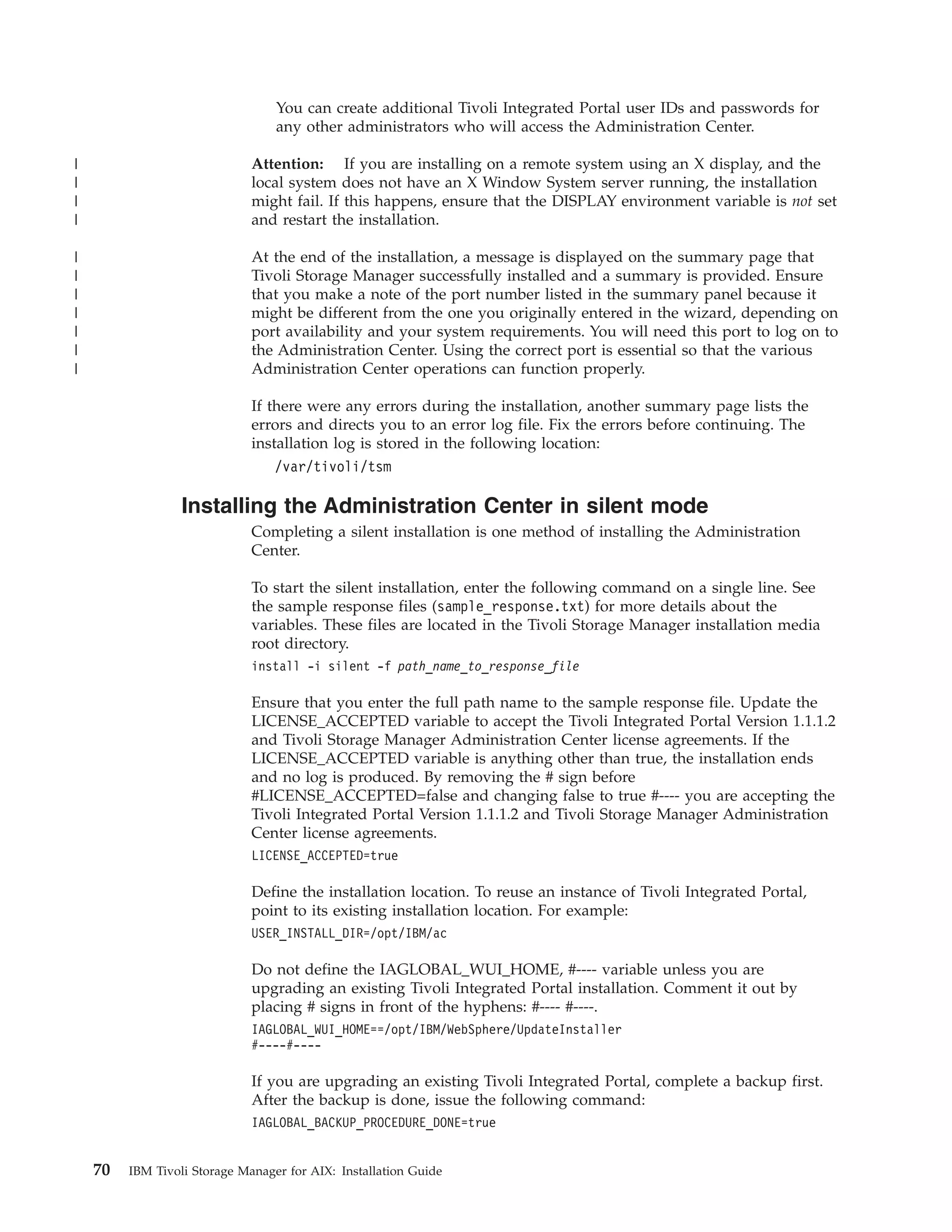 You can create additional Tivoli Integrated Portal user IDs and passwords for
                                  any other administrators who will access the Administration Center.

|                             Attention: If you are installing on a remote system using an X display, and the
|                             local system does not have an X Window System server running, the installation
|                             might fail. If this happens, ensure that the DISPLAY environment variable is not set
|                             and restart the installation.

|                             At the end of the installation, a message is displayed on the summary page that
|                             Tivoli Storage Manager successfully installed and a summary is provided. Ensure
|                             that you make a note of the port number listed in the summary panel because it
|                             might be different from the one you originally entered in the wizard, depending on
|                             port availability and your system requirements. You will need this port to log on to
|                             the Administration Center. Using the correct port is essential so that the various
|                             Administration Center operations can function properly.

                              If there were any errors during the installation, another summary page lists the
                              errors and directs you to an error log file. Fix the errors before continuing. The
                              installation log is stored in the following location:
                                  /var/tivoli/tsm

                  Installing the Administration Center in silent mode
                              Completing a silent installation is one method of installing the Administration
                              Center.

                              To start the silent installation, enter the following command on a single line. See
                              the sample response files (sample_response.txt) for more details about the
                              variables. These files are located in the Tivoli Storage Manager installation media
                              root directory.
                              install -i silent -f path_name_to_response_file

                              Ensure that you enter the full path name to the sample response file. Update the
                              LICENSE_ACCEPTED variable to accept the Tivoli Integrated Portal Version 1.1.1.2
                              and Tivoli Storage Manager Administration Center license agreements. If the
                              LICENSE_ACCEPTED variable is anything other than true, the installation ends
                              and no log is produced. By removing the # sign before
                              #LICENSE_ACCEPTED=false and changing false to true #---- you are accepting the
                              Tivoli Integrated Portal Version 1.1.1.2 and Tivoli Storage Manager Administration
                              Center license agreements.
                              LICENSE_ACCEPTED=true

                              Define the installation location. To reuse an instance of Tivoli Integrated Portal,
                              point to its existing installation location. For example:
                              USER_INSTALL_DIR=/opt/IBM/ac

                              Do not define the IAGLOBAL_WUI_HOME, #---- variable unless you are
                              upgrading an existing Tivoli Integrated Portal installation. Comment it out by
                              placing # signs in front of the hyphens: #---- #----.
                              IAGLOBAL_WUI_HOME==/opt/IBM/WebSphere/UpdateInstaller
                              #----#----

                              If you are upgrading an existing Tivoli Integrated Portal, complete a backup first.
                              After the backup is done, issue the following command:
                              IAGLOBAL_BACKUP_PROCEDURE_DONE=true


    70   IBM Tivoli Storage Manager for AIX: Installation Guide
 