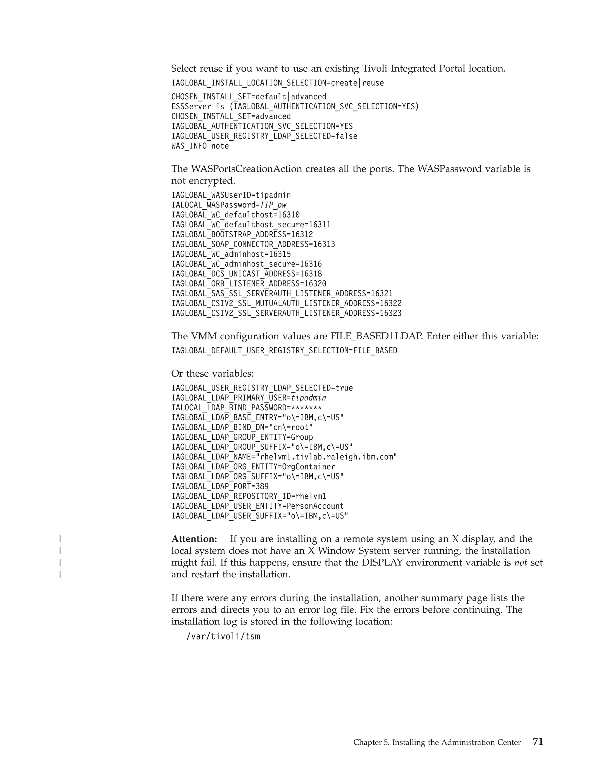 Select reuse if you want to use an existing Tivoli Integrated Portal location.
    IAGLOBAL_INSTALL_LOCATION_SELECTION=create|reuse
    CHOSEN_INSTALL_SET=default|advanced
    ESSServer is (IAGLOBAL_AUTHENTICATION_SVC_SELECTION=YES)
    CHOSEN_INSTALL_SET=advanced
    IAGLOBAL_AUTHENTICATION_SVC_SELECTION=YES
    IAGLOBAL_USER_REGISTRY_LDAP_SELECTED=false
    WAS_INFO note

    The WASPortsCreationAction creates all the ports. The WASPassword variable is
    not encrypted.
    IAGLOBAL_WASUserID=tipadmin
    IALOCAL_WASPassword=TIP_pw
    IAGLOBAL_WC_defaulthost=16310
    IAGLOBAL_WC_defaulthost_secure=16311
    IAGLOBAL_BOOTSTRAP_ADDRESS=16312
    IAGLOBAL_SOAP_CONNECTOR_ADDRESS=16313
    IAGLOBAL_WC_adminhost=16315
    IAGLOBAL_WC_adminhost_secure=16316
    IAGLOBAL_DCS_UNICAST_ADDRESS=16318
    IAGLOBAL_ORB_LISTENER_ADDRESS=16320
    IAGLOBAL_SAS_SSL_SERVERAUTH_LISTENER_ADDRESS=16321
    IAGLOBAL_CSIV2_SSL_MUTUALAUTH_LISTENER_ADDRESS=16322
    IAGLOBAL_CSIV2_SSL_SERVERAUTH_LISTENER_ADDRESS=16323

    The VMM configuration values are FILE_BASED|LDAP. Enter either this variable:
    IAGLOBAL_DEFAULT_USER_REGISTRY_SELECTION=FILE_BASED

    Or these variables:
    IAGLOBAL_USER_REGISTRY_LDAP_SELECTED=true
    IAGLOBAL_LDAP_PRIMARY_USER=tipadmin
    IALOCAL_LDAP_BIND_PASSWORD=*******
    IAGLOBAL_LDAP_BASE_ENTRY="o=IBM,c=US"
    IAGLOBAL_LDAP_BIND_DN="cn=root"
    IAGLOBAL_LDAP_GROUP_ENTITY=Group
    IAGLOBAL_LDAP_GROUP_SUFFIX="o=IBM,c=US"
    IAGLOBAL_LDAP_NAME="rhelvm1.tivlab.raleigh.ibm.com"
    IAGLOBAL_LDAP_ORG_ENTITY=OrgContainer
    IAGLOBAL_LDAP_ORG_SUFFIX="o=IBM,c=US"
    IAGLOBAL_LDAP_PORT=389
    IAGLOBAL_LDAP_REPOSITORY_ID=rhelvm1
    IAGLOBAL_LDAP_USER_ENTITY=PersonAccount
    IAGLOBAL_LDAP_USER_SUFFIX="o=IBM,c=US"

|   Attention: If you are installing on a remote system using an X display, and the
|   local system does not have an X Window System server running, the installation
|   might fail. If this happens, ensure that the DISPLAY environment variable is not set
|   and restart the installation.

    If there were any errors during the installation, another summary page lists the
    errors and directs you to an error log file. Fix the errors before continuing. The
    installation log is stored in the following location:
        /var/tivoli/tsm




                                              Chapter 5. Installing the Administration Center   71
 