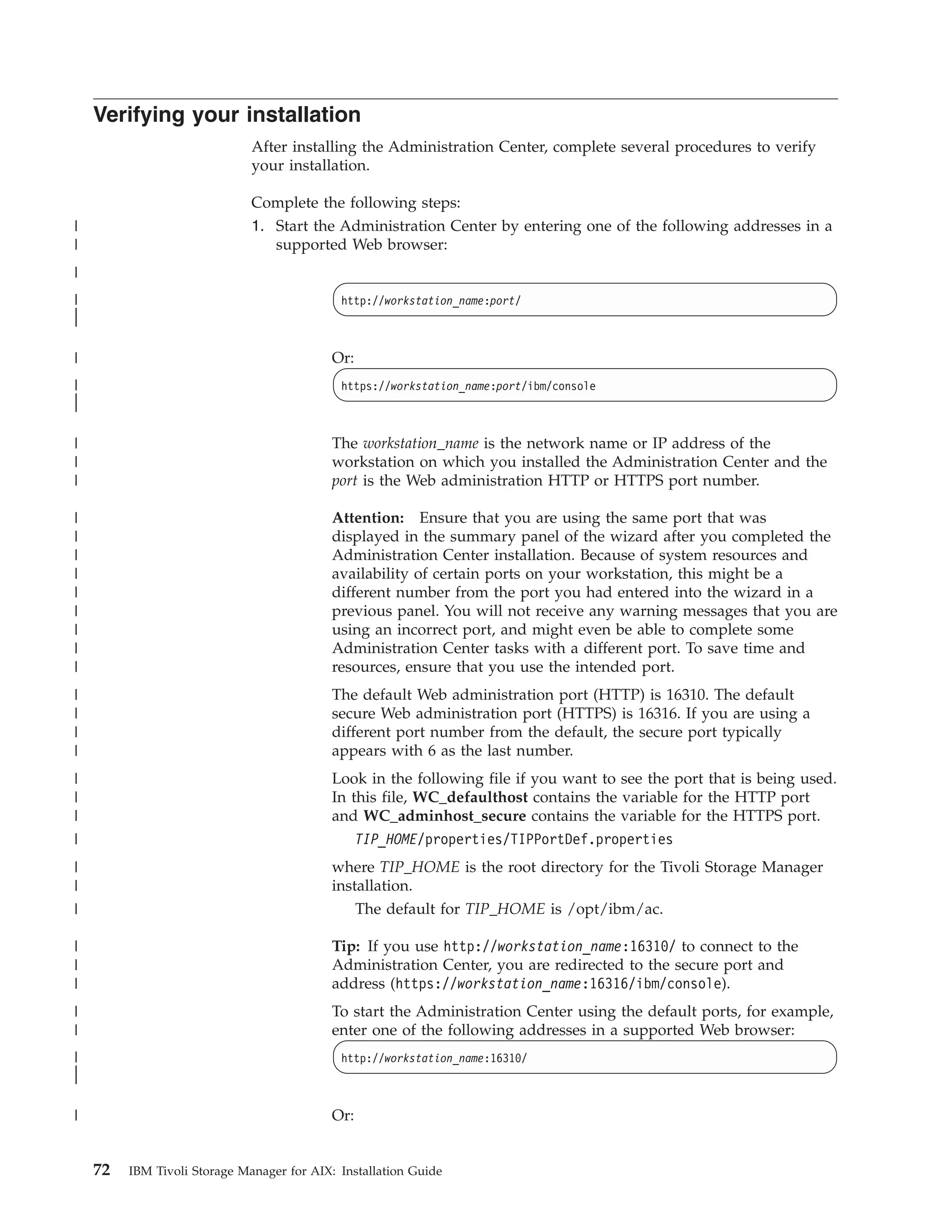 Verifying your installation
                              After installing the Administration Center, complete several procedures to verify
                              your installation.

                              Complete the following steps:
|                             1. Start the Administration Center by entering one of the following addresses in a
|                                supported Web browser:
|
|                                            http://workstation_name:port/
|
|

|                                           Or:
|                                            https://workstation_name:port/ibm/console
|
|

|                                           The workstation_name is the network name or IP address of the
|                                           workstation on which you installed the Administration Center and the
|                                           port is the Web administration HTTP or HTTPS port number.

|                                           Attention: Ensure that you are using the same port that was
|                                           displayed in the summary panel of the wizard after you completed the
|                                           Administration Center installation. Because of system resources and
|                                           availability of certain ports on your workstation, this might be a
|                                           different number from the port you had entered into the wizard in a
|                                           previous panel. You will not receive any warning messages that you are
|                                           using an incorrect port, and might even be able to complete some
|                                           Administration Center tasks with a different port. To save time and
|                                           resources, ensure that you use the intended port.
|                                           The default Web administration port (HTTP) is 16310. The default
|                                           secure Web administration port (HTTPS) is 16316. If you are using a
|                                           different port number from the default, the secure port typically
|                                           appears with 6 as the last number.
|                                           Look in the following file if you want to see the port that is being used.
|                                           In this file, WC_defaulthost contains the variable for the HTTP port
|                                           and WC_adminhost_secure contains the variable for the HTTPS port.
|                                               TIP_HOME/properties/TIPPortDef.properties
|                                           where TIP_HOME is the root directory for the Tivoli Storage Manager
|                                           installation.
|                                               The default for TIP_HOME is /opt/ibm/ac.

|                                           Tip: If you use http://workstation_name:16310/ to connect to the
|                                           Administration Center, you are redirected to the secure port and
|                                           address (https://workstation_name:16316/ibm/console).
|                                           To start the Administration Center using the default ports, for example,
|                                           enter one of the following addresses in a supported Web browser:
|                                            http://workstation_name:16310/
|
|

|                                           Or:


    72   IBM Tivoli Storage Manager for AIX: Installation Guide
 