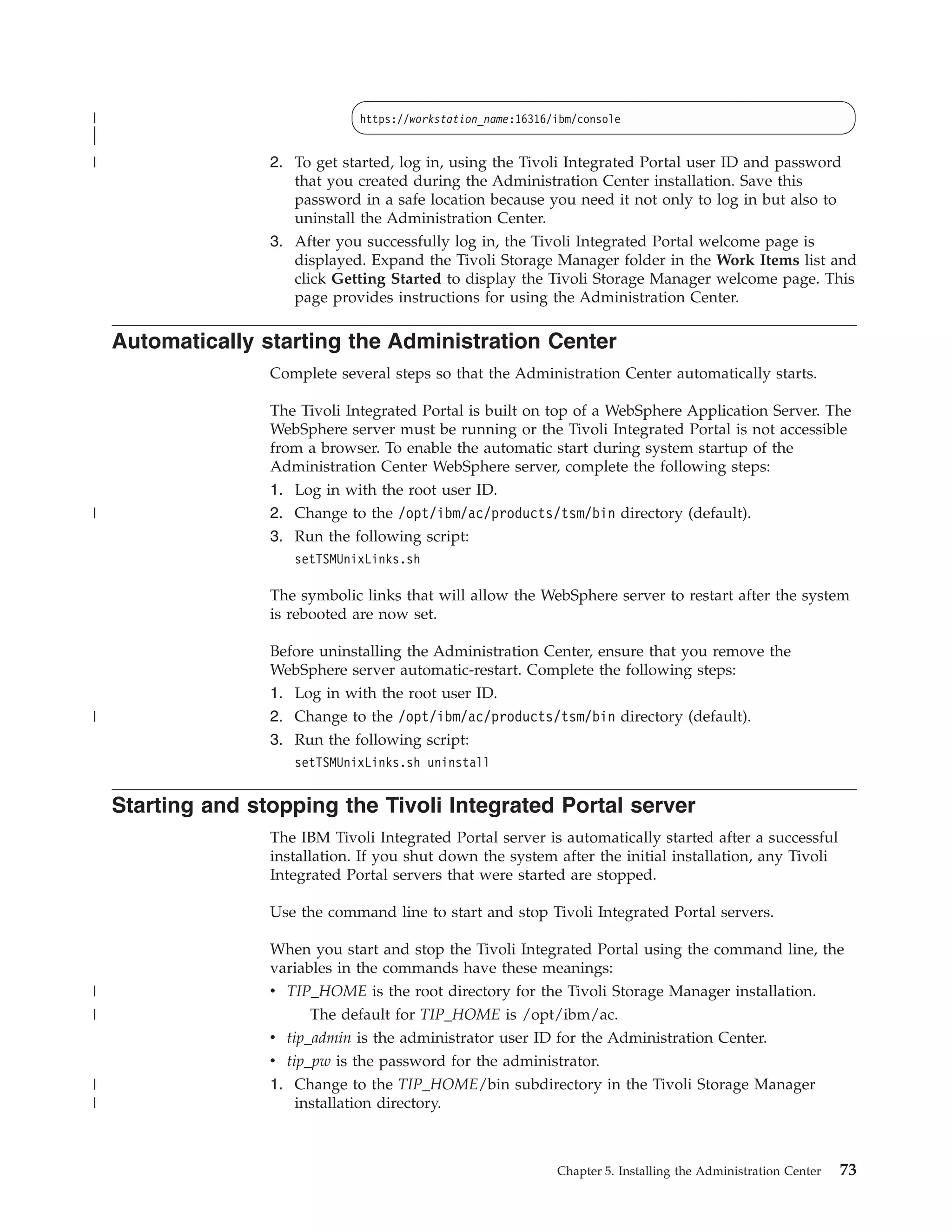 |                               https://workstation_name:16316/ibm/console
|
|
|                  2. To get started, log in, using the Tivoli Integrated Portal user ID and password
                      that you created during the Administration Center installation. Save this
                      password in a safe location because you need it not only to log in but also to
                      uninstall the Administration Center.
                   3. After you successfully log in, the Tivoli Integrated Portal welcome page is
                      displayed. Expand the Tivoli Storage Manager folder in the Work Items list and
                      click Getting Started to display the Tivoli Storage Manager welcome page. This
                      page provides instructions for using the Administration Center.

    Automatically starting the Administration Center
                   Complete several steps so that the Administration Center automatically starts.

                   The Tivoli Integrated Portal is built on top of a WebSphere Application Server. The
                   WebSphere server must be running or the Tivoli Integrated Portal is not accessible
                   from a browser. To enable the automatic start during system startup of the
                   Administration Center WebSphere server, complete the following steps:
                   1. Log in with the root user ID.
|                  2. Change to the /opt/ibm/ac/products/tsm/bin directory (default).
                   3. Run the following script:
                      setTSMUnixLinks.sh

                   The symbolic links that will allow the WebSphere server to restart after the system
                   is rebooted are now set.

                   Before uninstalling the Administration Center, ensure that you remove the
                   WebSphere server automatic-restart. Complete the following steps:
                   1. Log in with the root user ID.
|                  2. Change to the /opt/ibm/ac/products/tsm/bin directory (default).
                   3. Run the following script:
                      setTSMUnixLinks.sh uninstall


    Starting and stopping the Tivoli Integrated Portal server
                   The IBM Tivoli Integrated Portal server is automatically started after a successful
                   installation. If you shut down the system after the initial installation, any Tivoli
                   Integrated Portal servers that were started are stopped.

                   Use the command line to start and stop Tivoli Integrated Portal servers.

                   When you start and stop the Tivoli Integrated Portal using the command line, the
                   variables in the commands have these meanings:
|                  v TIP_HOME is the root directory for the Tivoli Storage Manager installation.
|                        The default for TIP_HOME is /opt/ibm/ac.
                   v tip_admin is the administrator user ID for the Administration Center.
                   v tip_pw is the password for the administrator.
|                  1. Change to the TIP_HOME/bin subdirectory in the Tivoli Storage Manager
|                     installation directory.



                                                               Chapter 5. Installing the Administration Center   73
 