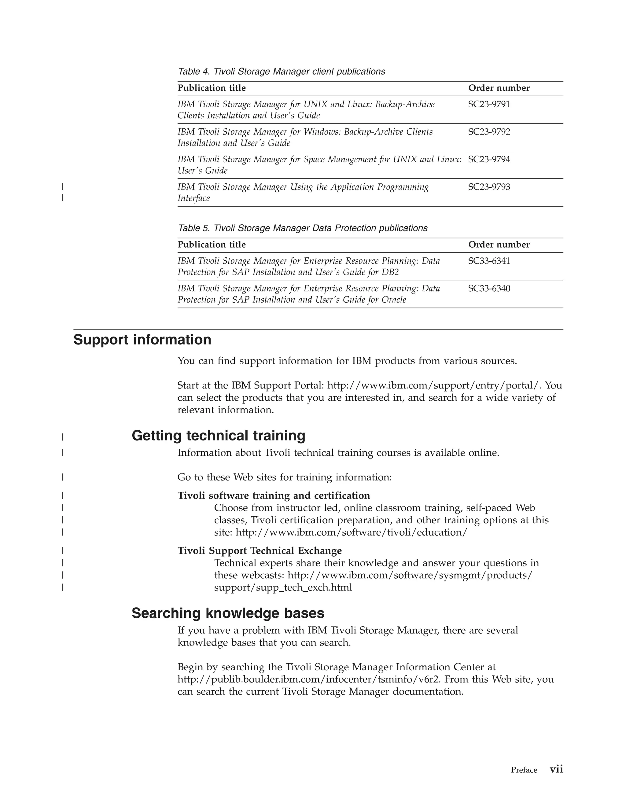 Table 4. Tivoli Storage Manager client publications
                  Publication title                                                   Order number
                  IBM Tivoli Storage Manager for UNIX and Linux: Backup-Archive       SC23-9791
                  Clients Installation and User's Guide
                  IBM Tivoli Storage Manager for Windows: Backup-Archive Clients      SC23-9792
                  Installation and User's Guide
                  IBM Tivoli Storage Manager for Space Management for UNIX and Linux: SC23-9794
                  User's Guide
|                 IBM Tivoli Storage Manager Using the Application Programming        SC23-9793
|                 Interface


                  Table 5. Tivoli Storage Manager Data Protection publications
                  Publication title                                                   Order number
                  IBM Tivoli Storage Manager for Enterprise Resource Planning: Data   SC33-6341
                  Protection for SAP Installation and User's Guide for DB2
                  IBM Tivoli Storage Manager for Enterprise Resource Planning: Data   SC33-6340
                  Protection for SAP Installation and User's Guide for Oracle



    Support information
                  You can find support information for IBM products from various sources.

                  Start at the IBM Support Portal: http://www.ibm.com/support/entry/portal/. You
                  can select the products that you are interested in, and search for a wide variety of
                  relevant information.

|           Getting technical training
|                 Information about Tivoli technical training courses is available online.

|                 Go to these Web sites for training information:
|                 Tivoli software training and certification
|                         Choose from instructor led, online classroom training, self-paced Web
|                         classes, Tivoli certification preparation, and other training options at this
|                         site: http://www.ibm.com/software/tivoli/education/
|                 Tivoli Support Technical Exchange
|                         Technical experts share their knowledge and answer your questions in
|                         these webcasts: http://www.ibm.com/software/sysmgmt/products/
|                         support/supp_tech_exch.html

            Searching knowledge bases
                  If you have a problem with IBM Tivoli Storage Manager, there are several
                  knowledge bases that you can search.

                  Begin by searching the Tivoli Storage Manager Information Center at
                  http://publib.boulder.ibm.com/infocenter/tsminfo/v6r2. From this Web site, you
                  can search the current Tivoli Storage Manager documentation.




                                                                                                  Preface   vii
 