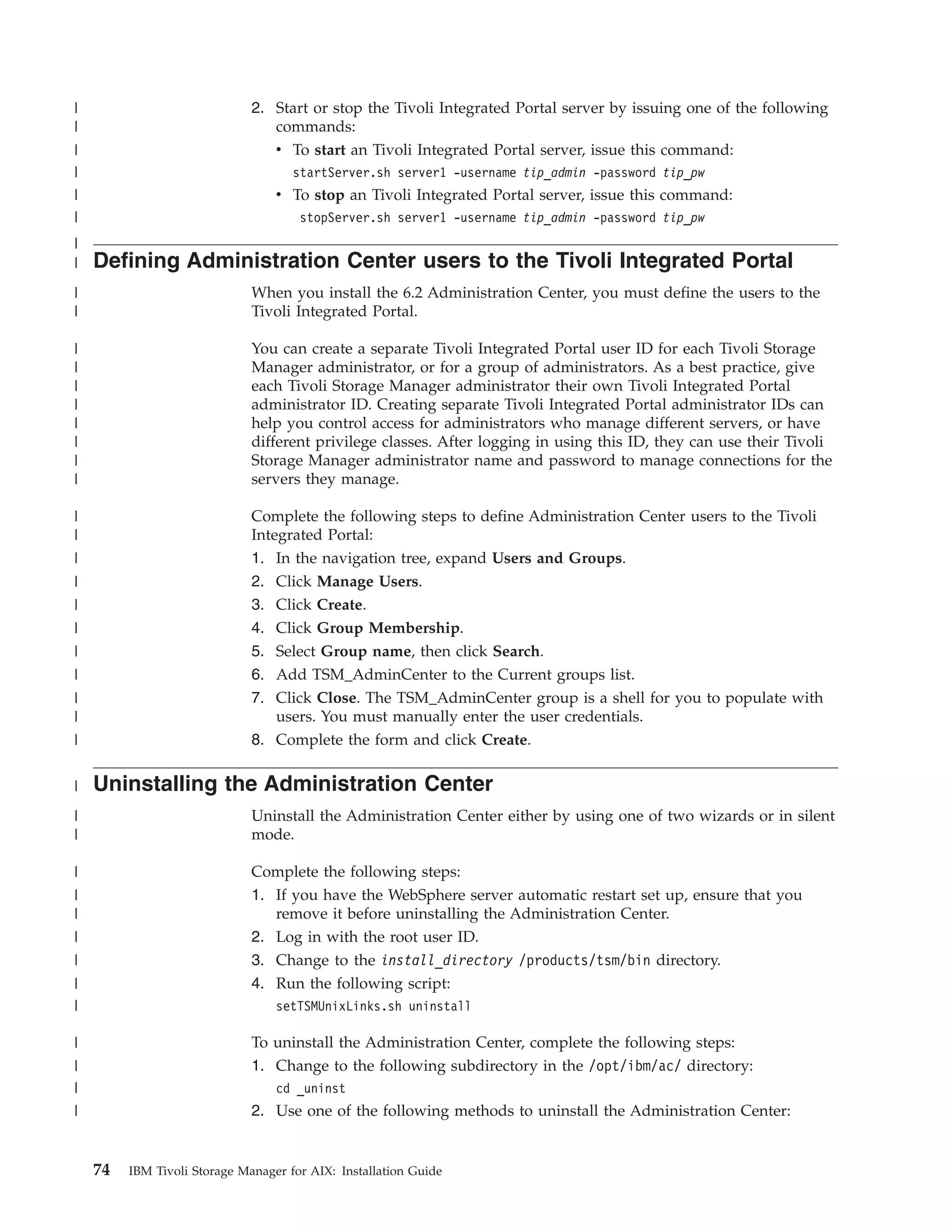 |                             2. Start or stop the Tivoli Integrated Portal server by issuing one of the following
|                                commands:
|                                v To start an Tivoli Integrated Portal server, issue this command:
|                                    startServer.sh server1 -username tip_admin -password tip_pw
|                                  v To stop an Tivoli Integrated Portal server, issue this command:
|                                     stopServer.sh server1 -username tip_admin -password tip_pw
|
|   Defining Administration Center users to the Tivoli Integrated Portal
|                             When you install the 6.2 Administration Center, you must define the users to the
|                             Tivoli Integrated Portal.

|                             You can create a separate Tivoli Integrated Portal user ID for each Tivoli Storage
|                             Manager administrator, or for a group of administrators. As a best practice, give
|                             each Tivoli Storage Manager administrator their own Tivoli Integrated Portal
|                             administrator ID. Creating separate Tivoli Integrated Portal administrator IDs can
|                             help you control access for administrators who manage different servers, or have
|                             different privilege classes. After logging in using this ID, they can use their Tivoli
|                             Storage Manager administrator name and password to manage connections for the
|                             servers they manage.

|                             Complete the following steps to define Administration Center users to the Tivoli
|                             Integrated Portal:
|                             1. In the navigation tree, expand Users and Groups.
|                             2.   Click Manage Users.
|                             3.   Click Create.
|                             4.   Click Group Membership.
|                             5.   Select Group name, then click Search.
|                             6. Add TSM_AdminCenter to the Current groups list.
|                             7. Click Close. The TSM_AdminCenter group is a shell for you to populate with
|                                users. You must manually enter the user credentials.
|                             8. Complete the form and click Create.

|   Uninstalling the Administration Center
|                             Uninstall the Administration Center either by using one of two wizards or in silent
|                             mode.

|                             Complete the following steps:
|                             1. If you have the WebSphere server automatic restart set up, ensure that you
|                                remove it before uninstalling the Administration Center.
|                             2. Log in with the root user ID.
|                             3. Change to the install_directory /products/tsm/bin directory.
|                             4. Run the following script:
|                                  setTSMUnixLinks.sh uninstall

|                             To uninstall the Administration Center, complete the following steps:
|                             1. Change to the following subdirectory in the /opt/ibm/ac/ directory:
|                                  cd _uninst
|                             2. Use one of the following methods to uninstall the Administration Center:


    74   IBM Tivoli Storage Manager for AIX: Installation Guide
 