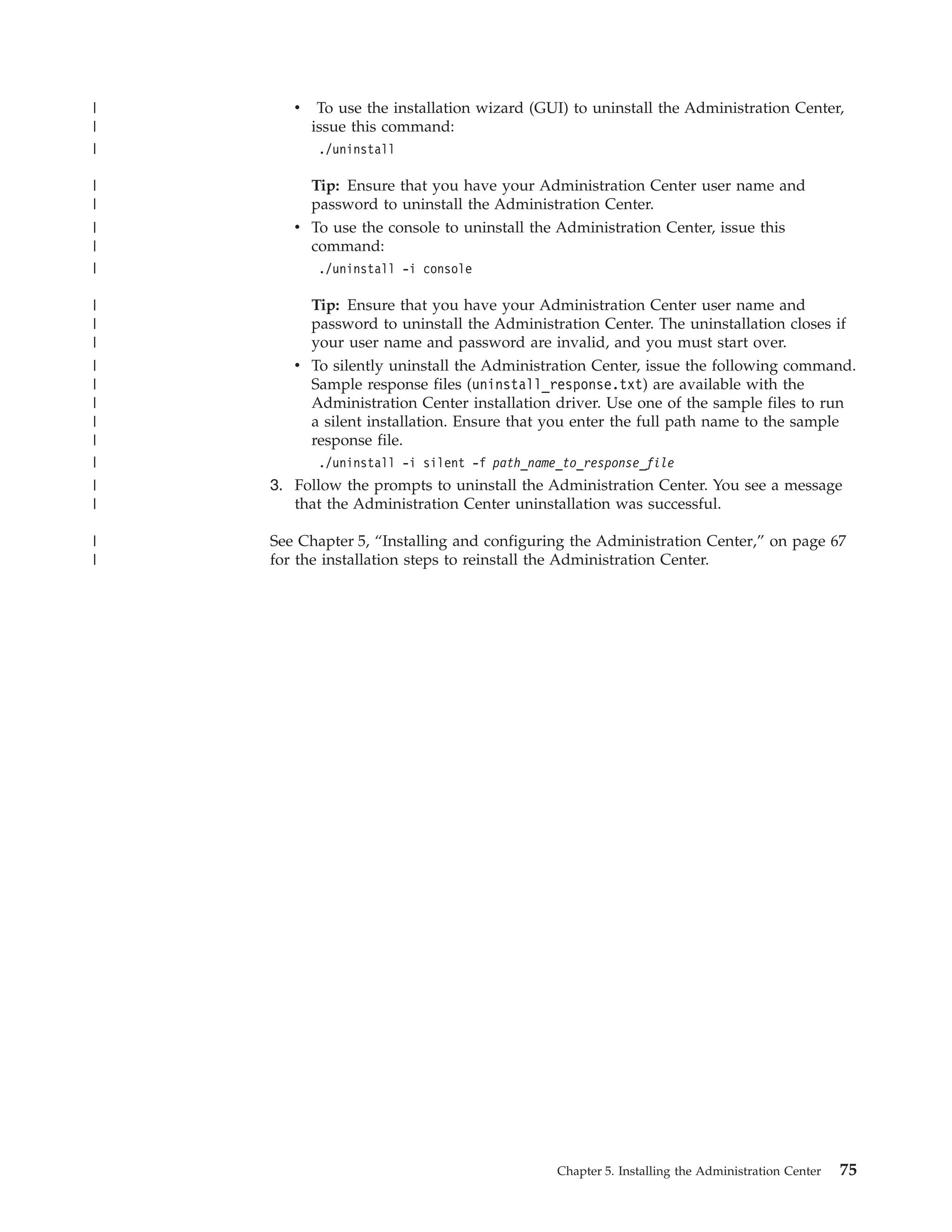 |      v    To use the installation wizard (GUI) to uninstall the Administration Center,
|          issue this command:
|           ./uninstall

|        Tip: Ensure that you have your Administration Center user name and
|        password to uninstall the Administration Center.
|      v To use the console to uninstall the Administration Center, issue this
|        command:
|           ./uninstall -i console

|          Tip: Ensure that you have your Administration Center user name and
|          password to uninstall the Administration Center. The uninstallation closes if
|          your user name and password are invalid, and you must start over.
|      v To silently uninstall the Administration Center, issue the following command.
|        Sample response files (uninstall_response.txt) are available with the
|        Administration Center installation driver. Use one of the sample files to run
|        a silent installation. Ensure that you enter the full path name to the sample
|        response file.
|           ./uninstall -i silent -f path_name_to_response_file
|   3. Follow the prompts to uninstall the Administration Center. You see a message
|      that the Administration Center uninstallation was successful.

|   See Chapter 5, “Installing and configuring the Administration Center,” on page 67
|   for the installation steps to reinstall the Administration Center.




                                              Chapter 5. Installing the Administration Center   75
 