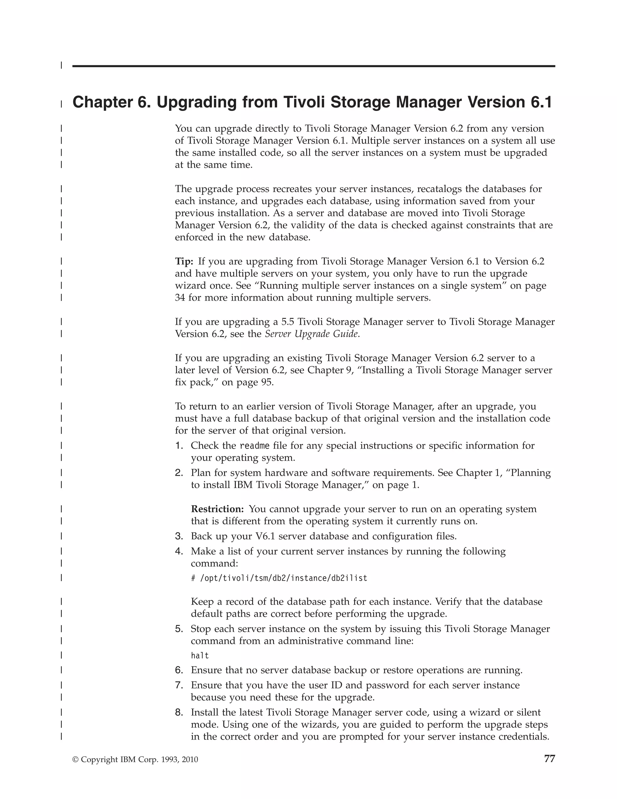 |


|   Chapter 6. Upgrading from Tivoli Storage Manager Version 6.1
|                             You can upgrade directly to Tivoli Storage Manager Version 6.2 from any version
|                             of Tivoli Storage Manager Version 6.1. Multiple server instances on a system all use
|                             the same installed code, so all the server instances on a system must be upgraded
|                             at the same time.

|                             The upgrade process recreates your server instances, recatalogs the databases for
|                             each instance, and upgrades each database, using information saved from your
|                             previous installation. As a server and database are moved into Tivoli Storage
|                             Manager Version 6.2, the validity of the data is checked against constraints that are
|                             enforced in the new database.

|                             Tip: If you are upgrading from Tivoli Storage Manager Version 6.1 to Version 6.2
|                             and have multiple servers on your system, you only have to run the upgrade
|                             wizard once. See “Running multiple server instances on a single system” on page
|                             34 for more information about running multiple servers.

|                             If you are upgrading a 5.5 Tivoli Storage Manager server to Tivoli Storage Manager
|                             Version 6.2, see the Server Upgrade Guide.

|                             If you are upgrading an existing Tivoli Storage Manager Version 6.2 server to a
|                             later level of Version 6.2, see Chapter 9, “Installing a Tivoli Storage Manager server
|                             fix pack,” on page 95.

|                             To return to an earlier version of Tivoli Storage Manager, after an upgrade, you
|                             must have a full database backup of that original version and the installation code
|                             for the server of that original version.
|                             1. Check the readme file for any special instructions or specific information for
|                                 your operating system.
|                             2. Plan for system hardware and software requirements. See Chapter 1, “Planning
|                                 to install IBM Tivoli Storage Manager,” on page 1.

|                                Restriction: You cannot upgrade your server to run on an operating system
|                                that is different from the operating system it currently runs on.
|                             3. Back up your V6.1 server database and configuration files.
|                             4. Make a list of your current server instances by running the following
|                                command:
|                                 # /opt/tivoli/tsm/db2/instance/db2ilist

|                                Keep a record of the database path for each instance. Verify that the database
|                                default paths are correct before performing the upgrade.
|                             5. Stop each server instance on the system by issuing this Tivoli Storage Manager
|                                command from an administrative command line:
|                                 halt
|                             6. Ensure that no server database backup or restore operations are running.
|                             7. Ensure that you have the user ID and password for each server instance
|                                because you need these for the upgrade.
|                             8. Install the latest Tivoli Storage Manager server code, using a wizard or silent
|                                mode. Using one of the wizards, you are guided to perform the upgrade steps
|                                in the correct order and you are prompted for your server instance credentials.

    © Copyright IBM Corp. 1993, 2010                                                                              77
 