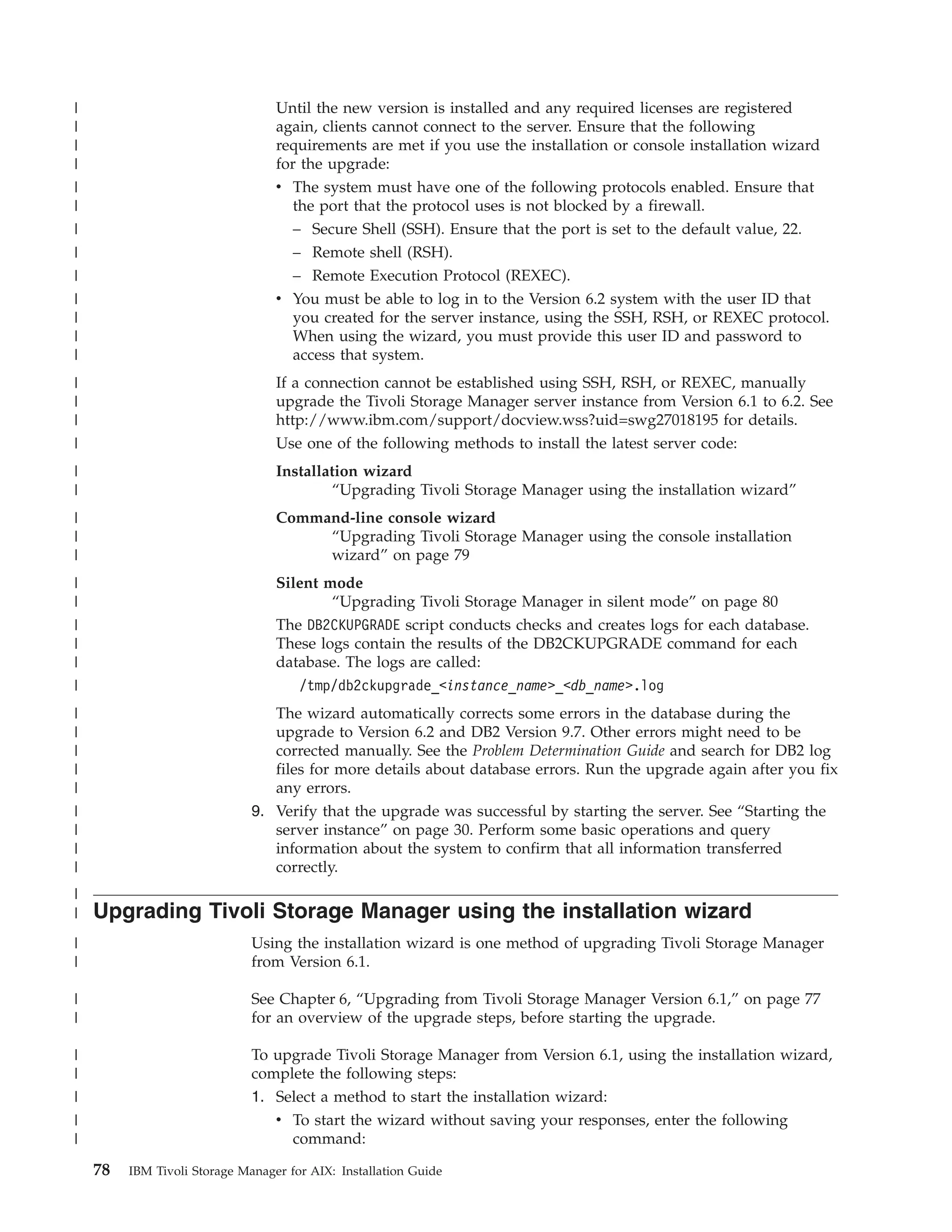 |                                 Until the new version is installed and any required licenses are registered
|                                 again, clients cannot connect to the server. Ensure that the following
|                                 requirements are met if you use the installation or console installation wizard
|                                 for the upgrade:
|                                 v The system must have one of the following protocols enabled. Ensure that
|                                    the port that the protocol uses is not blocked by a firewall.
|                                    – Secure Shell (SSH). Ensure that the port is set to the default value, 22.
|                                    – Remote shell (RSH).
|                                    – Remote Execution Protocol (REXEC).
|                                 v You must be able to log in to the Version 6.2 system with the user ID that
|                                   you created for the server instance, using the SSH, RSH, or REXEC protocol.
|                                   When using the wizard, you must provide this user ID and password to
|                                   access that system.
|                                 If a connection cannot be established using SSH, RSH, or REXEC, manually
|                                 upgrade the Tivoli Storage Manager server instance from Version 6.1 to 6.2. See
|                                 http://www.ibm.com/support/docview.wss?uid=swg27018195 for details.
|                                 Use one of the following methods to install the latest server code:
|                                 Installation wizard
|                                         “Upgrading Tivoli Storage Manager using the installation wizard”
|                                 Command-line console wizard
|                                      “Upgrading Tivoli Storage Manager using the console installation
|                                      wizard” on page 79
|                                 Silent mode
|                                         “Upgrading Tivoli Storage Manager in silent mode” on page 80
|                                 The DB2CKUPGRADE script conducts checks and creates logs for each database.
|                                 These logs contain the results of the DB2CKUPGRADE command for each
|                                 database. The logs are called:
|                                    /tmp/db2ckupgrade_<instance_name>_<db_name>.log
|                                The wizard automatically corrects some errors in the database during the
|                                upgrade to Version 6.2 and DB2 Version 9.7. Other errors might need to be
|                                corrected manually. See the Problem Determination Guide and search for DB2 log
|                                files for more details about database errors. Run the upgrade again after you fix
|                                any errors.
|                             9. Verify that the upgrade was successful by starting the server. See “Starting the
|                                server instance” on page 30. Perform some basic operations and query
|                                information about the system to confirm that all information transferred
|                                correctly.
|
|   Upgrading Tivoli Storage Manager using the installation wizard
|                             Using the installation wizard is one method of upgrading Tivoli Storage Manager
|                             from Version 6.1.

|                             See Chapter 6, “Upgrading from Tivoli Storage Manager Version 6.1,” on page 77
|                             for an overview of the upgrade steps, before starting the upgrade.

|                             To upgrade Tivoli Storage Manager from Version 6.1, using the installation wizard,
|                             complete the following steps:
|                             1. Select a method to start the installation wizard:
|                                v To start the wizard without saving your responses, enter the following
|                                  command:

    78   IBM Tivoli Storage Manager for AIX: Installation Guide
 