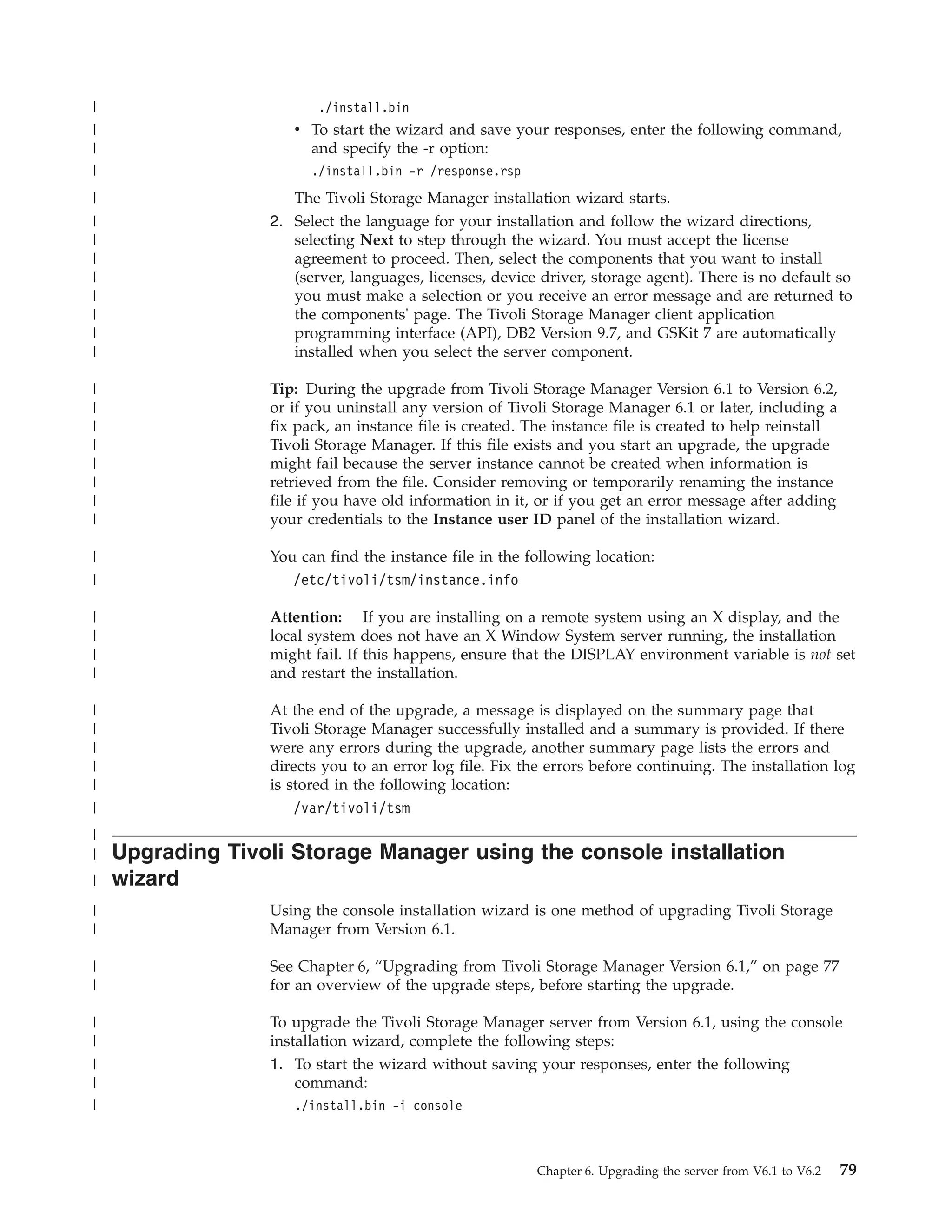 |                        ./install.bin
|                    v To start the wizard and save your responses, enter the following command,
|                      and specify the -r option:
|                       ./install.bin -r /response.rsp
|                    The Tivoli Storage Manager installation wizard starts.
|                 2. Select the language for your installation and follow the wizard directions,
|                    selecting Next to step through the wizard. You must accept the license
|                    agreement to proceed. Then, select the components that you want to install
|                    (server, languages, licenses, device driver, storage agent). There is no default so
|                    you must make a selection or you receive an error message and are returned to
|                    the components' page. The Tivoli Storage Manager client application
|                    programming interface (API), DB2 Version 9.7, and GSKit 7 are automatically
|                    installed when you select the server component.

|                 Tip: During the upgrade from Tivoli Storage Manager Version 6.1 to Version 6.2,
|                 or if you uninstall any version of Tivoli Storage Manager 6.1 or later, including a
|                 fix pack, an instance file is created. The instance file is created to help reinstall
|                 Tivoli Storage Manager. If this file exists and you start an upgrade, the upgrade
|                 might fail because the server instance cannot be created when information is
|                 retrieved from the file. Consider removing or temporarily renaming the instance
|                 file if you have old information in it, or if you get an error message after adding
|                 your credentials to the Instance user ID panel of the installation wizard.

|                 You can find the instance file in the following location:
|                    /etc/tivoli/tsm/instance.info

|                 Attention: If you are installing on a remote system using an X display, and the
|                 local system does not have an X Window System server running, the installation
|                 might fail. If this happens, ensure that the DISPLAY environment variable is not set
|                 and restart the installation.

|                 At the end of the upgrade, a message is displayed on the summary page that
|                 Tivoli Storage Manager successfully installed and a summary is provided. If there
|                 were any errors during the upgrade, another summary page lists the errors and
|                 directs you to an error log file. Fix the errors before continuing. The installation log
|                 is stored in the following location:
|                     /var/tivoli/tsm
|
|   Upgrading Tivoli Storage Manager using the console installation
|   wizard
|                 Using the console installation wizard is one method of upgrading Tivoli Storage
|                 Manager from Version 6.1.

|                 See Chapter 6, “Upgrading from Tivoli Storage Manager Version 6.1,” on page 77
|                 for an overview of the upgrade steps, before starting the upgrade.

|                 To upgrade the Tivoli Storage Manager server from Version 6.1, using the console
|                 installation wizard, complete the following steps:
|                 1. To start the wizard without saving your responses, enter the following
|                     command:
|                    ./install.bin -i console



                                                          Chapter 6. Upgrading the server from V6.1 to V6.2   79
 