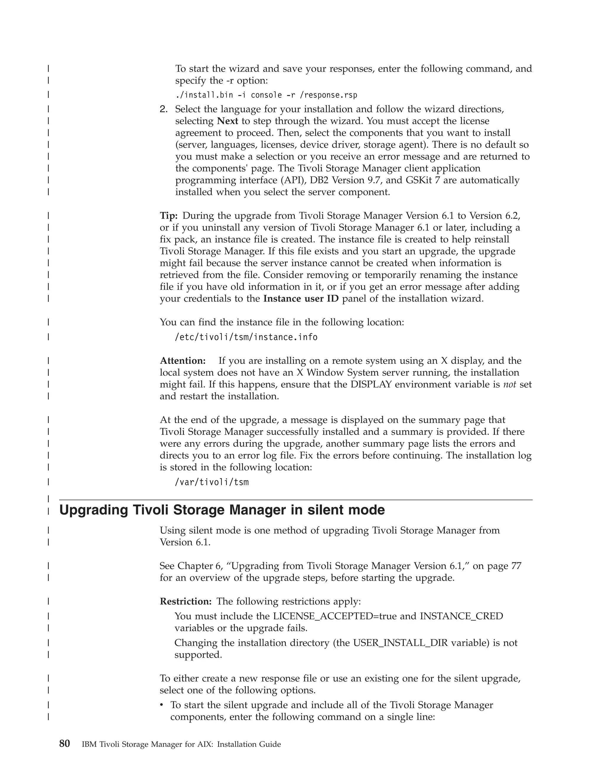 |                                 To start the wizard and save your responses, enter the following command, and
|                                 specify the -r option:
|                                 ./install.bin -i console -r /response.rsp
|                             2. Select the language for your installation and follow the wizard directions,
|                                selecting Next to step through the wizard. You must accept the license
|                                agreement to proceed. Then, select the components that you want to install
|                                (server, languages, licenses, device driver, storage agent). There is no default so
|                                you must make a selection or you receive an error message and are returned to
|                                the components' page. The Tivoli Storage Manager client application
|                                programming interface (API), DB2 Version 9.7, and GSKit 7 are automatically
|                                installed when you select the server component.

|                             Tip: During the upgrade from Tivoli Storage Manager Version 6.1 to Version 6.2,
|                             or if you uninstall any version of Tivoli Storage Manager 6.1 or later, including a
|                             fix pack, an instance file is created. The instance file is created to help reinstall
|                             Tivoli Storage Manager. If this file exists and you start an upgrade, the upgrade
|                             might fail because the server instance cannot be created when information is
|                             retrieved from the file. Consider removing or temporarily renaming the instance
|                             file if you have old information in it, or if you get an error message after adding
|                             your credentials to the Instance user ID panel of the installation wizard.

|                             You can find the instance file in the following location:
|                                /etc/tivoli/tsm/instance.info

|                             Attention: If you are installing on a remote system using an X display, and the
|                             local system does not have an X Window System server running, the installation
|                             might fail. If this happens, ensure that the DISPLAY environment variable is not set
|                             and restart the installation.

|                             At the end of the upgrade, a message is displayed on the summary page that
|                             Tivoli Storage Manager successfully installed and a summary is provided. If there
|                             were any errors during the upgrade, another summary page lists the errors and
|                             directs you to an error log file. Fix the errors before continuing. The installation log
|                             is stored in the following location:
|                                 /var/tivoli/tsm
|
|   Upgrading Tivoli Storage Manager in silent mode
|                             Using silent mode is one method of upgrading Tivoli Storage Manager from
|                             Version 6.1.

|                             See Chapter 6, “Upgrading from Tivoli Storage Manager Version 6.1,” on page 77
|                             for an overview of the upgrade steps, before starting the upgrade.

|                             Restriction: The following restrictions apply:
|                                You must include the LICENSE_ACCEPTED=true and INSTANCE_CRED
|                                variables or the upgrade fails.
|                                 Changing the installation directory (the USER_INSTALL_DIR variable) is not
|                                 supported.

|                             To either create a new response file or use an existing one for the silent upgrade,
|                             select one of the following options.
|                             v To start the silent upgrade and include all of the Tivoli Storage Manager
|                               components, enter the following command on a single line:

    80   IBM Tivoli Storage Manager for AIX: Installation Guide
 