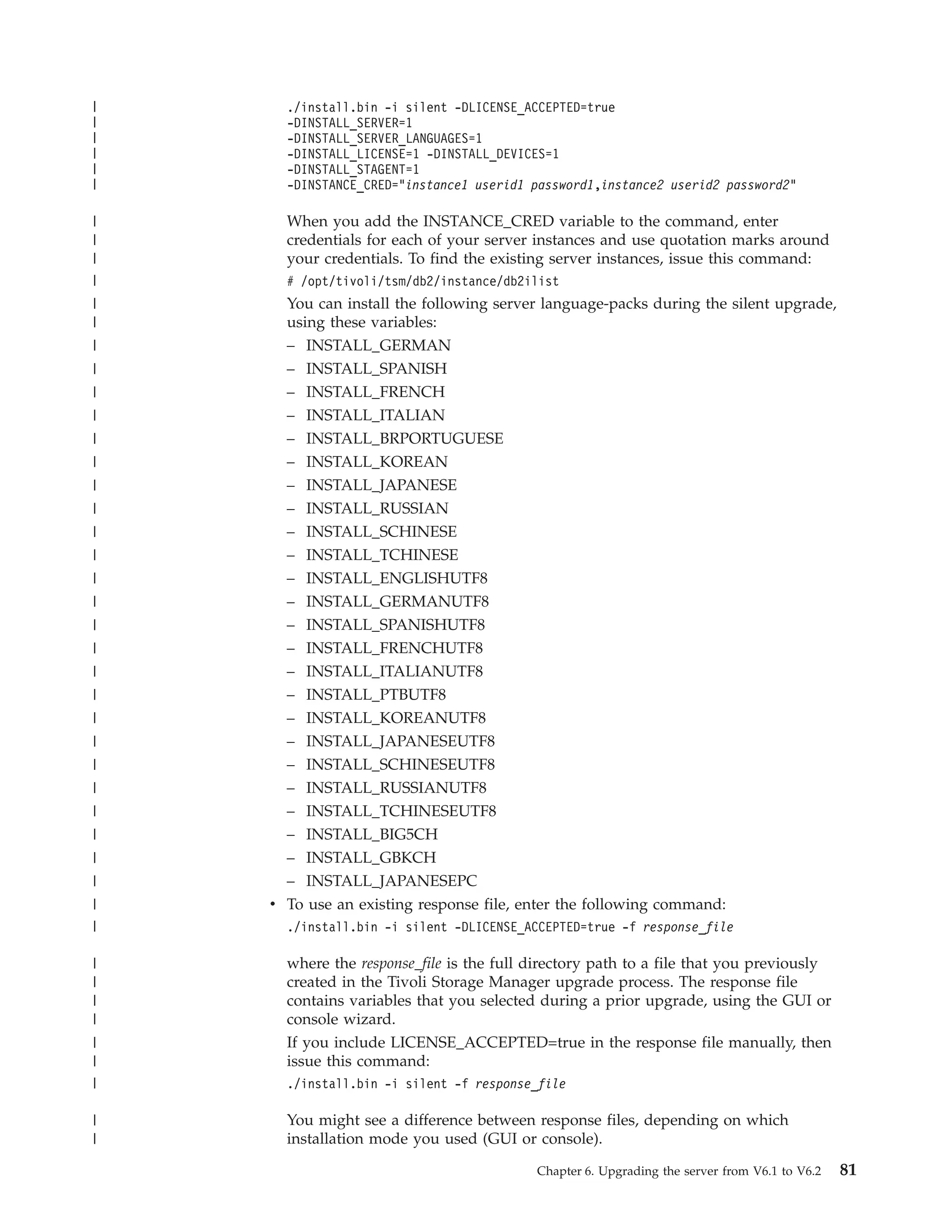 |     ./install.bin -i silent -DLICENSE_ACCEPTED=true
|     -DINSTALL_SERVER=1
|     -DINSTALL_SERVER_LANGUAGES=1
|     -DINSTALL_LICENSE=1 -DINSTALL_DEVICES=1
|     -DINSTALL_STAGENT=1
|     -DINSTANCE_CRED="instance1 userid1 password1,instance2 userid2 password2"

|     When you add the INSTANCE_CRED variable to the command, enter
|     credentials for each of your server instances and use quotation marks around
|     your credentials. To find the existing server instances, issue this command:
|     # /opt/tivoli/tsm/db2/instance/db2ilist
|     You can install the following server language-packs during the silent upgrade,
|     using these variables:
|     – INSTALL_GERMAN
|     – INSTALL_SPANISH
|     – INSTALL_FRENCH
|     – INSTALL_ITALIAN
|     –   INSTALL_BRPORTUGUESE
|     –   INSTALL_KOREAN
|     –   INSTALL_JAPANESE
|     –   INSTALL_RUSSIAN
|     –   INSTALL_SCHINESE
|     –   INSTALL_TCHINESE
|     –   INSTALL_ENGLISHUTF8
|     –   INSTALL_GERMANUTF8
|     – INSTALL_SPANISHUTF8
|     – INSTALL_FRENCHUTF8
|     – INSTALL_ITALIANUTF8
|     –   INSTALL_PTBUTF8
|     –   INSTALL_KOREANUTF8
|     –   INSTALL_JAPANESEUTF8
|     –   INSTALL_SCHINESEUTF8
|     –   INSTALL_RUSSIANUTF8
|     – INSTALL_TCHINESEUTF8
|     – INSTALL_BIG5CH
|     – INSTALL_GBKCH
|     – INSTALL_JAPANESEPC
|   v To use an existing response file, enter the following command:
|     ./install.bin -i silent -DLICENSE_ACCEPTED=true -f response_file

|     where the response_file is the full directory path to a file that you previously
|     created in the Tivoli Storage Manager upgrade process. The response file
|     contains variables that you selected during a prior upgrade, using the GUI or
|     console wizard.
|     If you include LICENSE_ACCEPTED=true in the response file manually, then
|     issue this command:
|     ./install.bin -i silent -f response_file

|     You might see a difference between response files, depending on which
|     installation mode you used (GUI or console).

                                          Chapter 6. Upgrading the server from V6.1 to V6.2   81
 