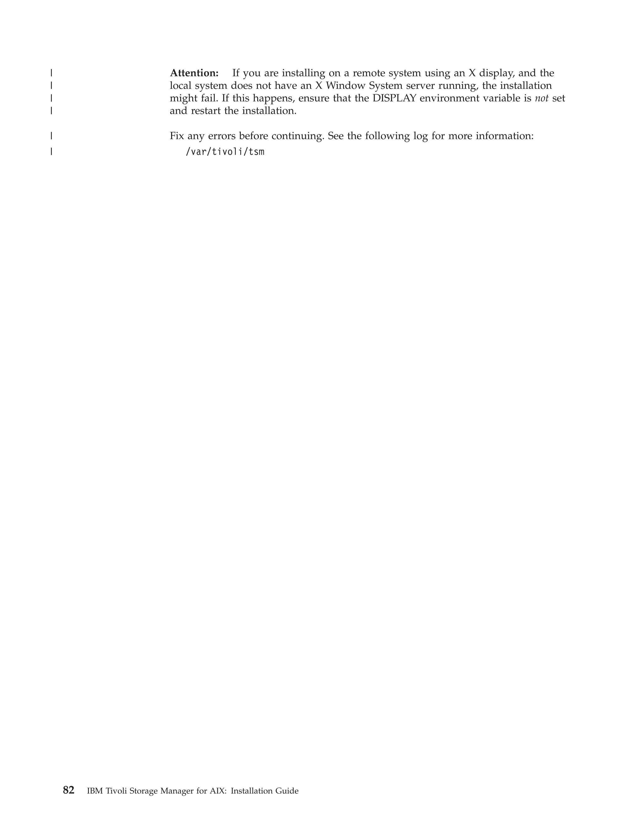 |                             Attention: If you are installing on a remote system using an X display, and the
|                             local system does not have an X Window System server running, the installation
|                             might fail. If this happens, ensure that the DISPLAY environment variable is not set
|                             and restart the installation.

|                             Fix any errors before continuing. See the following log for more information:
|                                 /var/tivoli/tsm




    82   IBM Tivoli Storage Manager for AIX: Installation Guide
 