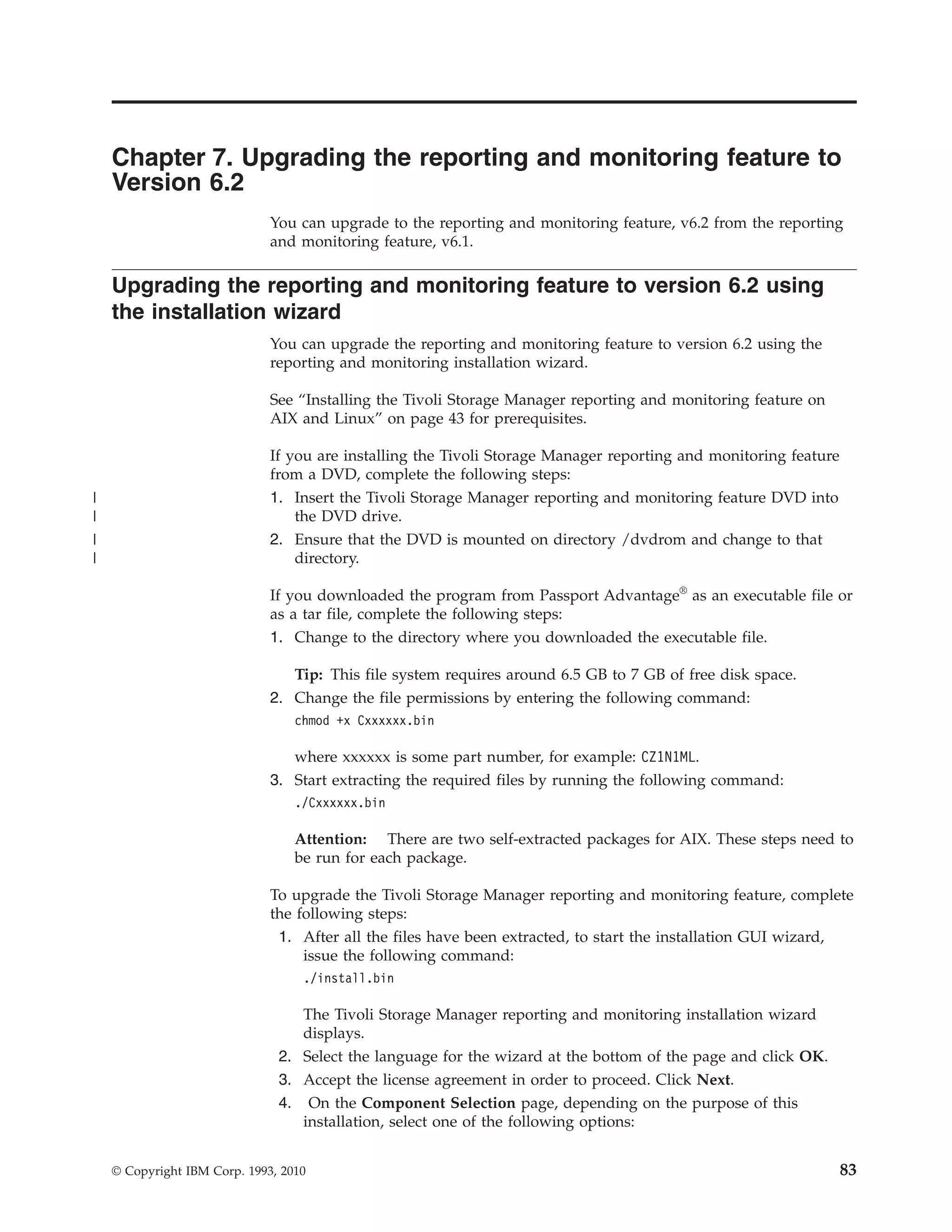 Chapter 7. Upgrading the reporting and monitoring feature to
    Version 6.2
                              You can upgrade to the reporting and monitoring feature, v6.2 from the reporting
                              and monitoring feature, v6.1.

    Upgrading the reporting and monitoring feature to version 6.2 using
    the installation wizard
                              You can upgrade the reporting and monitoring feature to version 6.2 using the
                              reporting and monitoring installation wizard.

                              See “Installing the Tivoli Storage Manager reporting and monitoring feature on
                              AIX and Linux” on page 43 for prerequisites.

                              If you are installing the Tivoli Storage Manager reporting and monitoring feature
                              from a DVD, complete the following steps:
|                             1. Insert the Tivoli Storage Manager reporting and monitoring feature DVD into
|                                 the DVD drive.
|                             2. Ensure that the DVD is mounted on directory /dvdrom and change to that
|                                 directory.

                              If you downloaded the program from Passport Advantage® as an executable file or
                              as a tar file, complete the following steps:
                              1. Change to the directory where you downloaded the executable file.

                                 Tip: This file system requires around 6.5 GB to 7 GB of free disk space.
                              2. Change the file permissions by entering the following command:
                                  chmod +x Cxxxxxx.bin

                                 where xxxxxx is some part number, for example: CZ1N1ML.
                              3. Start extracting the required files by running the following command:
                                  ./Cxxxxxx.bin

                                  Attention: There are two self-extracted packages for AIX. These steps need to
                                  be run for each package.

                              To upgrade the Tivoli Storage Manager reporting and monitoring feature, complete
                              the following steps:
                               1. After all the files have been extracted, to start the installation GUI wizard,
                                   issue the following command:
                                   ./install.bin

                                  The Tivoli Storage Manager reporting and monitoring installation wizard
                                  displays.
                               2. Select the language for the wizard at the bottom of the page and click OK.
                               3. Accept the license agreement in order to proceed. Click Next.
                               4. On the Component Selection page, depending on the purpose of this
                                  installation, select one of the following options:


    © Copyright IBM Corp. 1993, 2010                                                                              83
 