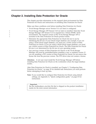 Chapter 2. Installing Data Protection for Oracle
                              This chapter provides information on the required client environment for Data
                              Protection for Oracle and instructions on installing Data Protection for Oracle.

                              Make sure these conditions exist before installing Data Protection for Oracle:
                              v Tivoli Storage Manager server Version 5.3.x (or later) is configured.
|                             v Tivoli Storage Manager API Version 5.4.0 (or later) is installed. Note that Tivoli
|                               Storage Manager API Version 5.3.4 is required for a Solaris SPARC 32-bit
|                               environment. The required version of the Tivoli Storage Manager API is
|                               included in the Data Protection for Oracle product media.
                              v Determine the appropriate Data Protection for Oracle bit size to use by
                                identifying the bit size of your Oracle target database. For example, if you are
                                using a 32-bit Oracle target database, you must use a 32-bit version of Data
                                Protection for Oracle. If you are using a 64-bit Oracle target database, you must
                                use a 64-bit version of Data Protection for Oracle. The Data Protection for Oracle
                                bit size is not determined by the bit size of your operating system.
                              v Any previous version of Data Protection for Oracle or the Tivoli Storage
                                Manager API must be uninstalled before installing a new or updated version. If
                                you are installing a PTF version of Data Protection for Oracle, do not remove the
                                license file from the previous version. The PTF driver does not contain a license.

                              Attention: A root user must install the Tivoli Storage Manager API before
                              installing Data Protection for Oracle on the workstation where the target database
                              resides.

                              After Data Protection for Oracle is installed, see Chapter 3, “Configuring Data
                              Protection for Oracle,” on page 39 for detailed task instructions you must perform
                              before attempting to back up data..

                              Note: If you would like to configure Data Protection for Oracle using default
                                    settings, see Appendix A, “Quick configuration guide,” on page 63 for
                                    instructions.


                                  Important
|                                See the readmedporc_enu.htm file that is shipped on the product installation
|                                media for the most current information.




    © Copyright IBM Corp. 1997, 2007                                                                                 5
 