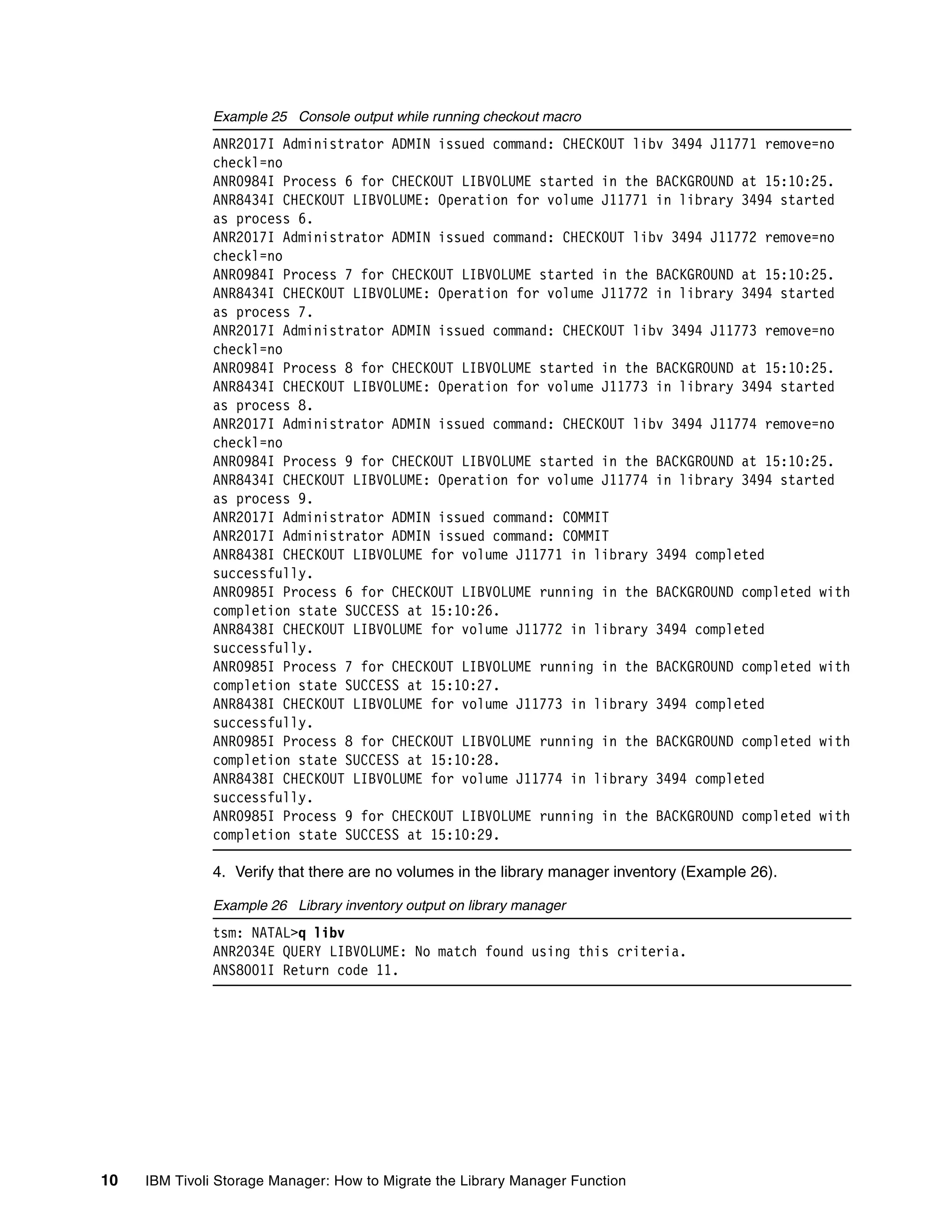Example 25 Console output while running checkout macro
              ANR2017I Administrator ADMIN issued command: CHECKOUT libv 3494 J11771 remove=no
              checkl=no
              ANR0984I Process 6 for CHECKOUT LIBVOLUME started in the BACKGROUND at 15:10:25.
              ANR8434I CHECKOUT LIBVOLUME: Operation for volume J11771 in library 3494 started
              as process 6.
              ANR2017I Administrator ADMIN issued command: CHECKOUT libv 3494 J11772 remove=no
              checkl=no
              ANR0984I Process 7 for CHECKOUT LIBVOLUME started in the BACKGROUND at 15:10:25.
              ANR8434I CHECKOUT LIBVOLUME: Operation for volume J11772 in library 3494 started
              as process 7.
              ANR2017I Administrator ADMIN issued command: CHECKOUT libv 3494 J11773 remove=no
              checkl=no
              ANR0984I Process 8 for CHECKOUT LIBVOLUME started in the BACKGROUND at 15:10:25.
              ANR8434I CHECKOUT LIBVOLUME: Operation for volume J11773 in library 3494 started
              as process 8.
              ANR2017I Administrator ADMIN issued command: CHECKOUT libv 3494 J11774 remove=no
              checkl=no
              ANR0984I Process 9 for CHECKOUT LIBVOLUME started in the BACKGROUND at 15:10:25.
              ANR8434I CHECKOUT LIBVOLUME: Operation for volume J11774 in library 3494 started
              as process 9.
              ANR2017I Administrator ADMIN issued command: COMMIT
              ANR2017I Administrator ADMIN issued command: COMMIT
              ANR8438I CHECKOUT LIBVOLUME for volume J11771 in library 3494 completed
              successfully.
              ANR0985I Process 6 for CHECKOUT LIBVOLUME running in the BACKGROUND completed with
              completion state SUCCESS at 15:10:26.
              ANR8438I CHECKOUT LIBVOLUME for volume J11772 in library 3494 completed
              successfully.
              ANR0985I Process 7 for CHECKOUT LIBVOLUME running in the BACKGROUND completed with
              completion state SUCCESS at 15:10:27.
              ANR8438I CHECKOUT LIBVOLUME for volume J11773 in library 3494 completed
              successfully.
              ANR0985I Process 8 for CHECKOUT LIBVOLUME running in the BACKGROUND completed with
              completion state SUCCESS at 15:10:28.
              ANR8438I CHECKOUT LIBVOLUME for volume J11774 in library 3494 completed
              successfully.
              ANR0985I Process 9 for CHECKOUT LIBVOLUME running in the BACKGROUND completed with
              completion state SUCCESS at 15:10:29.

              4. Verify that there are no volumes in the library manager inventory (Example 26).

              Example 26 Library inventory output on library manager
              tsm: NATAL>q libv
              ANR2034E QUERY LIBVOLUME: No match found using this criteria.
              ANS8001I Return code 11.




10   IBM Tivoli Storage Manager: How to Migrate the Library Manager Function
 