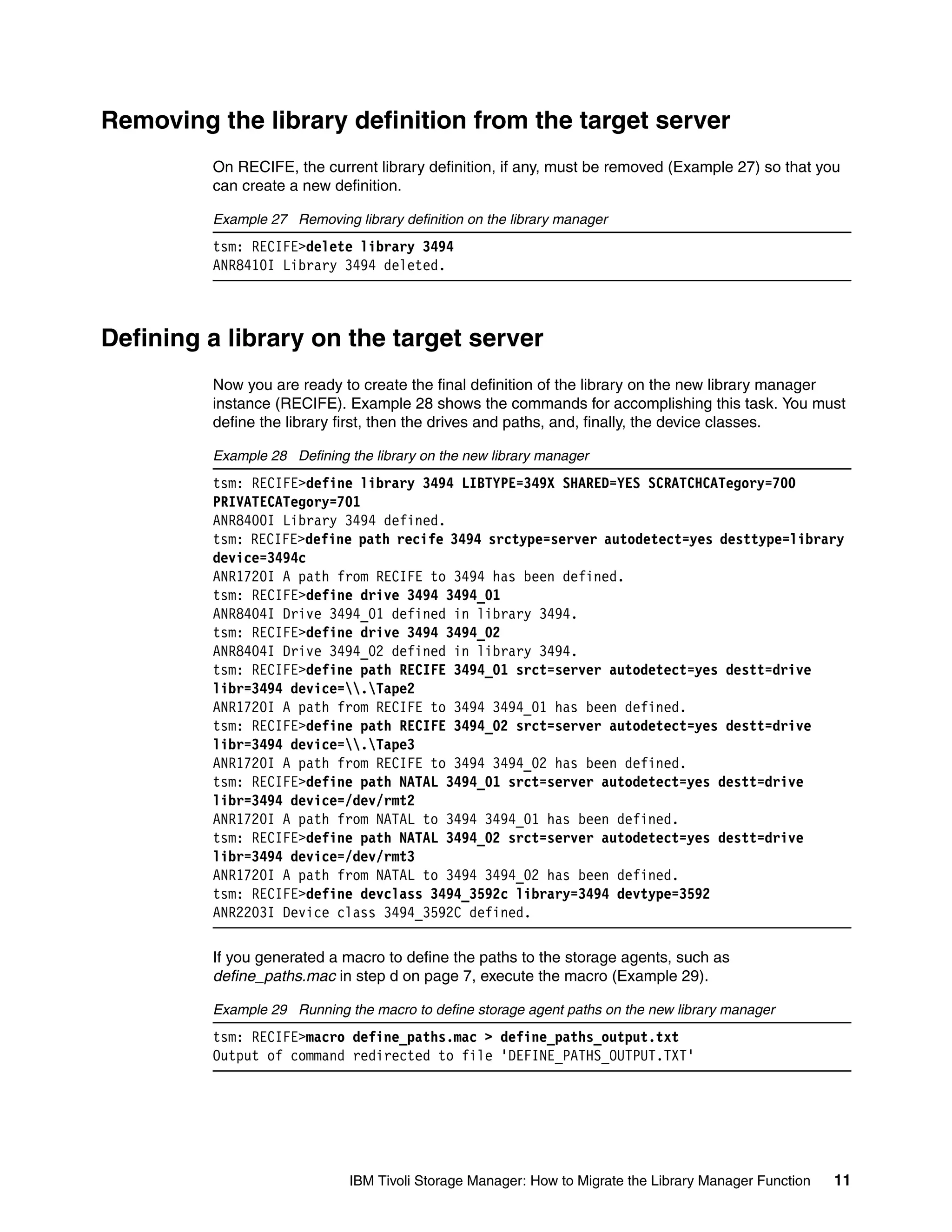 Removing the library definition from the target server
         On RECIFE, the current library definition, if any, must be removed (Example 27) so that you
         can create a new definition.

         Example 27 Removing library definition on the library manager
         tsm: RECIFE>delete library 3494
         ANR8410I Library 3494 deleted.



Defining a library on the target server
         Now you are ready to create the final definition of the library on the new library manager
         instance (RECIFE). Example 28 shows the commands for accomplishing this task. You must
         define the library first, then the drives and paths, and, finally, the device classes.

         Example 28 Defining the library on the new library manager
         tsm: RECIFE>define library 3494 LIBTYPE=349X SHARED=YES SCRATCHCATegory=700
         PRIVATECATegory=701
         ANR8400I Library 3494 defined.
         tsm: RECIFE>define path recife 3494 srctype=server autodetect=yes desttype=library
         device=3494c
         ANR1720I A path from RECIFE to 3494 has been defined.
         tsm: RECIFE>define drive 3494 3494_01
         ANR8404I Drive 3494_01 defined in library 3494.
         tsm: RECIFE>define drive 3494 3494_02
         ANR8404I Drive 3494_02 defined in library 3494.
         tsm: RECIFE>define path RECIFE 3494_01 srct=server autodetect=yes destt=drive
         libr=3494 device=.Tape2
         ANR1720I A path from RECIFE to 3494 3494_01 has been defined.
         tsm: RECIFE>define path RECIFE 3494_02 srct=server autodetect=yes destt=drive
         libr=3494 device=.Tape3
         ANR1720I A path from RECIFE to 3494 3494_02 has been defined.
         tsm: RECIFE>define path NATAL 3494_01 srct=server autodetect=yes destt=drive
         libr=3494 device=/dev/rmt2
         ANR1720I A path from NATAL to 3494 3494_01 has been defined.
         tsm: RECIFE>define path NATAL 3494_02 srct=server autodetect=yes destt=drive
         libr=3494 device=/dev/rmt3
         ANR1720I A path from NATAL to 3494 3494_02 has been defined.
         tsm: RECIFE>define devclass 3494_3592c library=3494 devtype=3592
         ANR2203I Device class 3494_3592C defined.

         If you generated a macro to define the paths to the storage agents, such as
         define_paths.mac in step d on page 7, execute the macro (Example 29).

         Example 29 Running the macro to define storage agent paths on the new library manager
         tsm: RECIFE>macro define_paths.mac > define_paths_output.txt
         Output of command redirected to file 'DEFINE_PATHS_OUTPUT.TXT'




                              IBM Tivoli Storage Manager: How to Migrate the Library Manager Function   11
 
