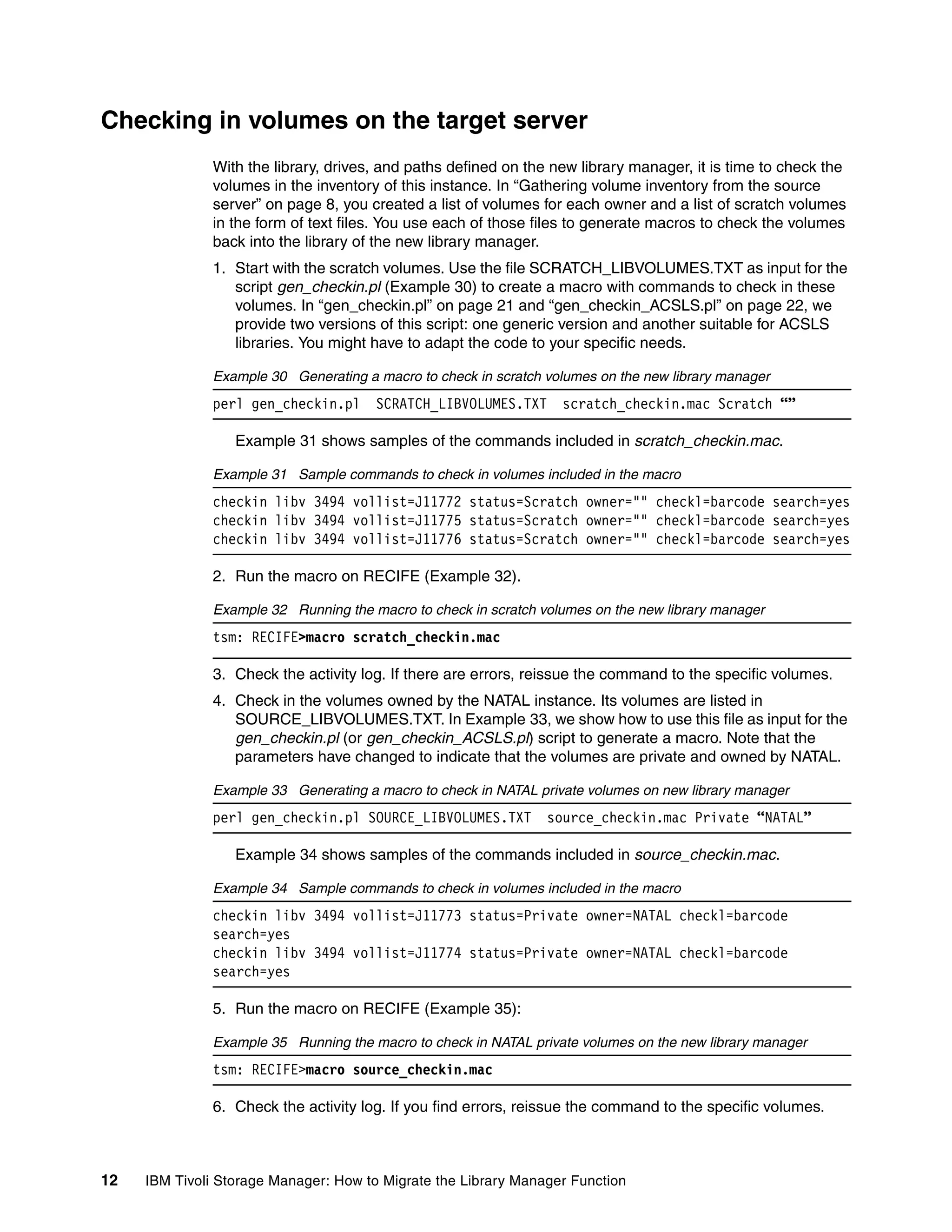 Checking in volumes on the target server
              With the library, drives, and paths defined on the new library manager, it is time to check the
              volumes in the inventory of this instance. In “Gathering volume inventory from the source
              server” on page 8, you created a list of volumes for each owner and a list of scratch volumes
              in the form of text files. You use each of those files to generate macros to check the volumes
              back into the library of the new library manager.
              1. Start with the scratch volumes. Use the file SCRATCH_LIBVOLUMES.TXT as input for the
                 script gen_checkin.pl (Example 30) to create a macro with commands to check in these
                 volumes. In “gen_checkin.pl” on page 21 and “gen_checkin_ACSLS.pl” on page 22, we
                 provide two versions of this script: one generic version and another suitable for ACSLS
                 libraries. You might have to adapt the code to your specific needs.

              Example 30 Generating a macro to check in scratch volumes on the new library manager
              perl gen_checkin.pl      SCRATCH_LIBVOLUMES.TXT     scratch_checkin.mac Scratch “”

                  Example 31 shows samples of the commands included in scratch_checkin.mac.

              Example 31 Sample commands to check in volumes included in the macro
              checkin libv 3494 vollist=J11772 status=Scratch owner="" checkl=barcode search=yes
              checkin libv 3494 vollist=J11775 status=Scratch owner="" checkl=barcode search=yes
              checkin libv 3494 vollist=J11776 status=Scratch owner="" checkl=barcode search=yes

              2. Run the macro on RECIFE (Example 32).

              Example 32 Running the macro to check in scratch volumes on the new library manager
              tsm: RECIFE>macro scratch_checkin.mac

              3. Check the activity log. If there are errors, reissue the command to the specific volumes.
              4. Check in the volumes owned by the NATAL instance. Its volumes are listed in
                 SOURCE_LIBVOLUMES.TXT. In Example 33, we show how to use this file as input for the
                 gen_checkin.pl (or gen_checkin_ACSLS.pl) script to generate a macro. Note that the
                 parameters have changed to indicate that the volumes are private and owned by NATAL.

              Example 33 Generating a macro to check in NATAL private volumes on new library manager
              perl gen_checkin.pl SOURCE_LIBVOLUMES.TXT         source_checkin.mac Private “NATAL”

                  Example 34 shows samples of the commands included in source_checkin.mac.

              Example 34 Sample commands to check in volumes included in the macro
              checkin libv 3494 vollist=J11773 status=Private owner=NATAL checkl=barcode
              search=yes
              checkin libv 3494 vollist=J11774 status=Private owner=NATAL checkl=barcode
              search=yes

              5. Run the macro on RECIFE (Example 35):

              Example 35 Running the macro to check in NATAL private volumes on the new library manager
              tsm: RECIFE>macro source_checkin.mac

              6. Check the activity log. If you find errors, reissue the command to the specific volumes.



12   IBM Tivoli Storage Manager: How to Migrate the Library Manager Function
 
