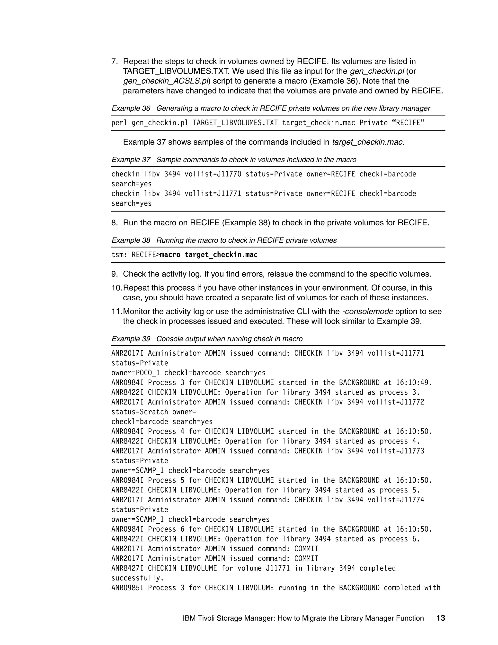 7. Repeat the steps to check in volumes owned by RECIFE. Its volumes are listed in
   TARGET_LIBVOLUMES.TXT. We used this file as input for the gen_checkin.pl (or
   gen_checkin_ACSLS.pl) script to generate a macro (Example 36). Note that the
   parameters have changed to indicate that the volumes are private and owned by RECIFE.

Example 36 Generating a macro to check in RECIFE private volumes on the new library manager
perl gen_checkin.pl TARGET_LIBVOLUMES.TXT target_checkin.mac Private “RECIFE”

   Example 37 shows samples of the commands included in target_checkin.mac.

Example 37 Sample commands to check in volumes included in the macro
checkin libv 3494 vollist=J11770 status=Private owner=RECIFE checkl=barcode
search=yes
checkin libv 3494 vollist=J11771 status=Private owner=RECIFE checkl=barcode
search=yes

8. Run the macro on RECIFE (Example 38) to check in the private volumes for RECIFE.

Example 38 Running the macro to check in RECIFE private volumes
tsm: RECIFE>macro target_checkin.mac

9. Check the activity log. If you find errors, reissue the command to the specific volumes.
10.Repeat this process if you have other instances in your environment. Of course, in this
   case, you should have created a separate list of volumes for each of these instances.
11.Monitor the activity log or use the administrative CLI with the -consolemode option to see
   the check in processes issued and executed. These will look similar to Example 39.

Example 39 Console output when running check in macro
ANR2017I Administrator ADMIN issued command: CHECKIN libv 3494 vollist=J11771
status=Private
owner=POCO_1 checkl=barcode search=yes
ANR0984I Process 3 for CHECKIN LIBVOLUME started in the BACKGROUND at 16:10:49.
ANR8422I CHECKIN LIBVOLUME: Operation for library 3494 started as process 3.
ANR2017I Administrator ADMIN issued command: CHECKIN libv 3494 vollist=J11772
status=Scratch owner=
checkl=barcode search=yes
ANR0984I Process 4 for CHECKIN LIBVOLUME started in the BACKGROUND at 16:10:50.
ANR8422I CHECKIN LIBVOLUME: Operation for library 3494 started as process 4.
ANR2017I Administrator ADMIN issued command: CHECKIN libv 3494 vollist=J11773
status=Private
owner=SCAMP_1 checkl=barcode search=yes
ANR0984I Process 5 for CHECKIN LIBVOLUME started in the BACKGROUND at 16:10:50.
ANR8422I CHECKIN LIBVOLUME: Operation for library 3494 started as process 5.
ANR2017I Administrator ADMIN issued command: CHECKIN libv 3494 vollist=J11774
status=Private
owner=SCAMP_1 checkl=barcode search=yes
ANR0984I Process 6 for CHECKIN LIBVOLUME started in the BACKGROUND at 16:10:50.
ANR8422I CHECKIN LIBVOLUME: Operation for library 3494 started as process 6.
ANR2017I Administrator ADMIN issued command: COMMIT
ANR2017I Administrator ADMIN issued command: COMMIT
ANR8427I CHECKIN LIBVOLUME for volume J11771 in library 3494 completed
successfully.
ANR0985I Process 3 for CHECKIN LIBVOLUME running in the BACKGROUND completed with


                    IBM Tivoli Storage Manager: How to Migrate the Library Manager Function   13
 