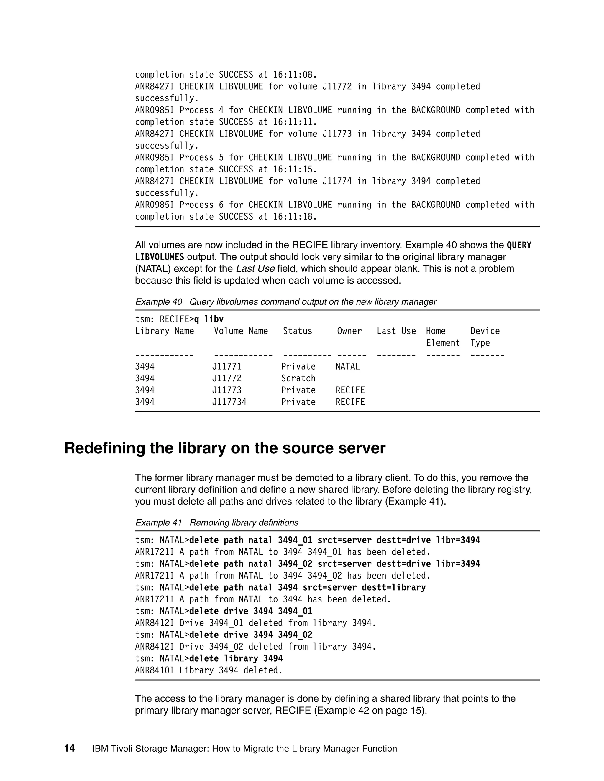 completion state    SUCCESS at 16:11:08.
              ANR8427I CHECKIN    LIBVOLUME for volume J11772 in library 3494 completed
              successfully.
              ANR0985I Process    4 for CHECKIN LIBVOLUME running in the BACKGROUND completed with
              completion state    SUCCESS at 16:11:11.
              ANR8427I CHECKIN    LIBVOLUME for volume J11773 in library 3494 completed
              successfully.
              ANR0985I Process    5 for CHECKIN LIBVOLUME running in the BACKGROUND completed with
              completion state    SUCCESS at 16:11:15.
              ANR8427I CHECKIN    LIBVOLUME for volume J11774 in library 3494 completed
              successfully.
              ANR0985I Process    6 for CHECKIN LIBVOLUME running in the BACKGROUND completed with
              completion state    SUCCESS at 16:11:18.

              All volumes are now included in the RECIFE library inventory. Example 40 shows the QUERY
              LIBVOLUMES output. The output should look very similar to the original library manager
              (NATAL) except for the Last Use field, which should appear blank. This is not a problem
              because this field is updated when each volume is accessed.

              Example 40 Query libvolumes command output on the new library manager
              tsm: RECIFE>q libv
              Library Name    Volume Name         Status       Owner     Last Use    Home      Device
                                                                                     Element   Type
              ------------      ------------     ----------   ------     --------    -------   -------
              3494              J11771           Private      NATAL
              3494              J11772           Scratch
              3494              J11773           Private      RECIFE
              3494              J117734          Private      RECIFE



Redefining the library on the source server
              The former library manager must be demoted to a library client. To do this, you remove the
              current library definition and define a new shared library. Before deleting the library registry,
              you must delete all paths and drives related to the library (Example 41).

              Example 41 Removing library definitions
              tsm: NATAL>delete path natal 3494_01 srct=server destt=drive libr=3494
              ANR1721I A path from NATAL to 3494 3494_01 has been deleted.
              tsm: NATAL>delete path natal 3494_02 srct=server destt=drive libr=3494
              ANR1721I A path from NATAL to 3494 3494_02 has been deleted.
              tsm: NATAL>delete path natal 3494 srct=server destt=library
              ANR1721I A path from NATAL to 3494 has been deleted.
              tsm: NATAL>delete drive 3494 3494_01
              ANR8412I Drive 3494_01 deleted from library 3494.
              tsm: NATAL>delete drive 3494 3494_02
              ANR8412I Drive 3494_02 deleted from library 3494.
              tsm: NATAL>delete library 3494
              ANR8410I Library 3494 deleted.

              The access to the library manager is done by defining a shared library that points to the
              primary library manager server, RECIFE (Example 42 on page 15).


14   IBM Tivoli Storage Manager: How to Migrate the Library Manager Function
 