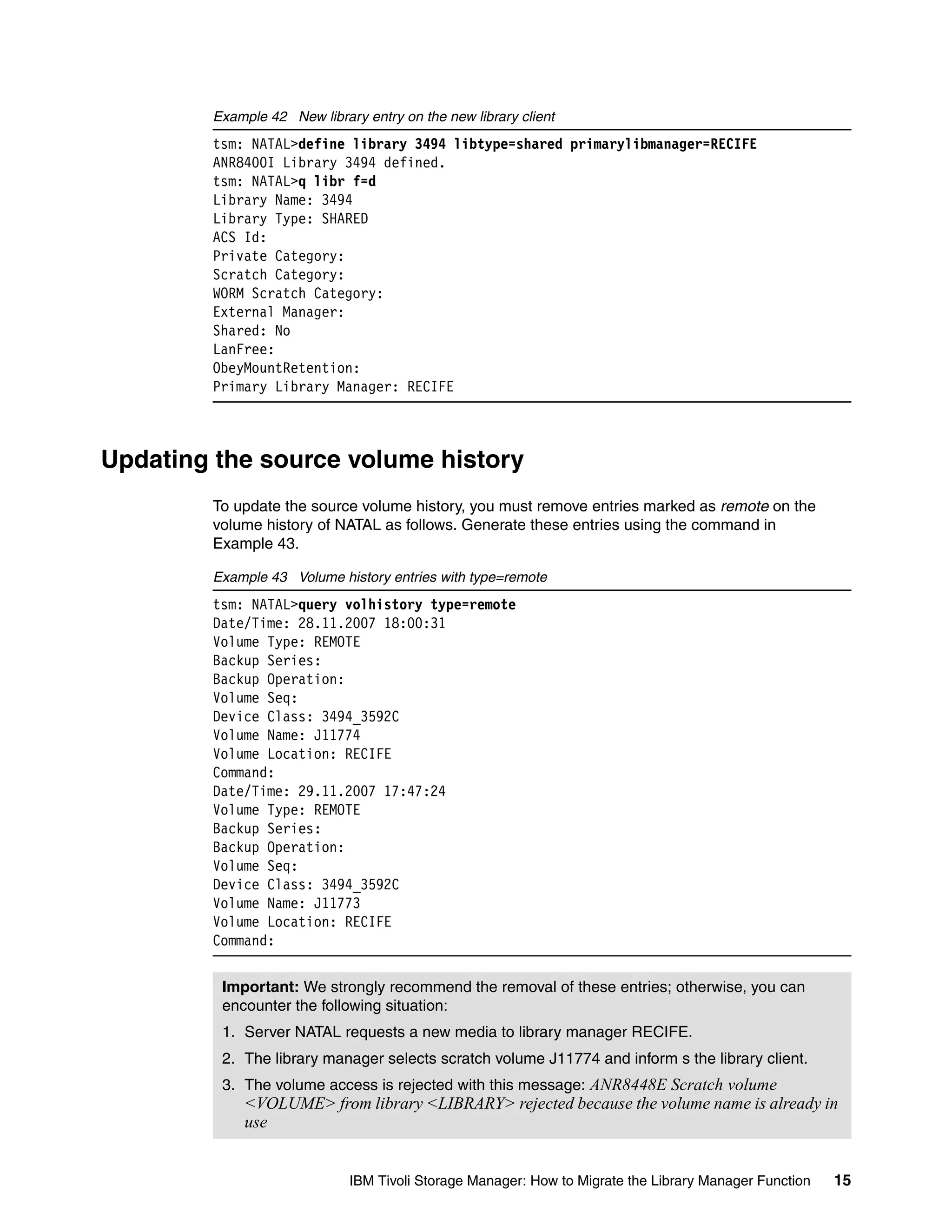 Example 42 New library entry on the new library client
        tsm: NATAL>define library 3494 libtype=shared primarylibmanager=RECIFE
        ANR8400I Library 3494 defined.
        tsm: NATAL>q libr f=d
        Library Name: 3494
        Library Type: SHARED
        ACS Id:
        Private Category:
        Scratch Category:
        WORM Scratch Category:
        External Manager:
        Shared: No
        LanFree:
        ObeyMountRetention:
        Primary Library Manager: RECIFE



Updating the source volume history
        To update the source volume history, you must remove entries marked as remote on the
        volume history of NATAL as follows. Generate these entries using the command in
        Example 43.

        Example 43 Volume history entries with type=remote
        tsm: NATAL>query volhistory type=remote
        Date/Time: 28.11.2007 18:00:31
        Volume Type: REMOTE
        Backup Series:
        Backup Operation:
        Volume Seq:
        Device Class: 3494_3592C
        Volume Name: J11774
        Volume Location: RECIFE
        Command:
        Date/Time: 29.11.2007 17:47:24
        Volume Type: REMOTE
        Backup Series:
        Backup Operation:
        Volume Seq:
        Device Class: 3494_3592C
        Volume Name: J11773
        Volume Location: RECIFE
        Command:


         Important: We strongly recommend the removal of these entries; otherwise, you can
         encounter the following situation:
         1. Server NATAL requests a new media to library manager RECIFE.
         2. The library manager selects scratch volume J11774 and inform s the library client.
         3. The volume access is rejected with this message: ANR8448E Scratch volume
             <VOLUME> from library <LIBRARY> rejected because the volume name is already in
             use


                             IBM Tivoli Storage Manager: How to Migrate the Library Manager Function   15
 
