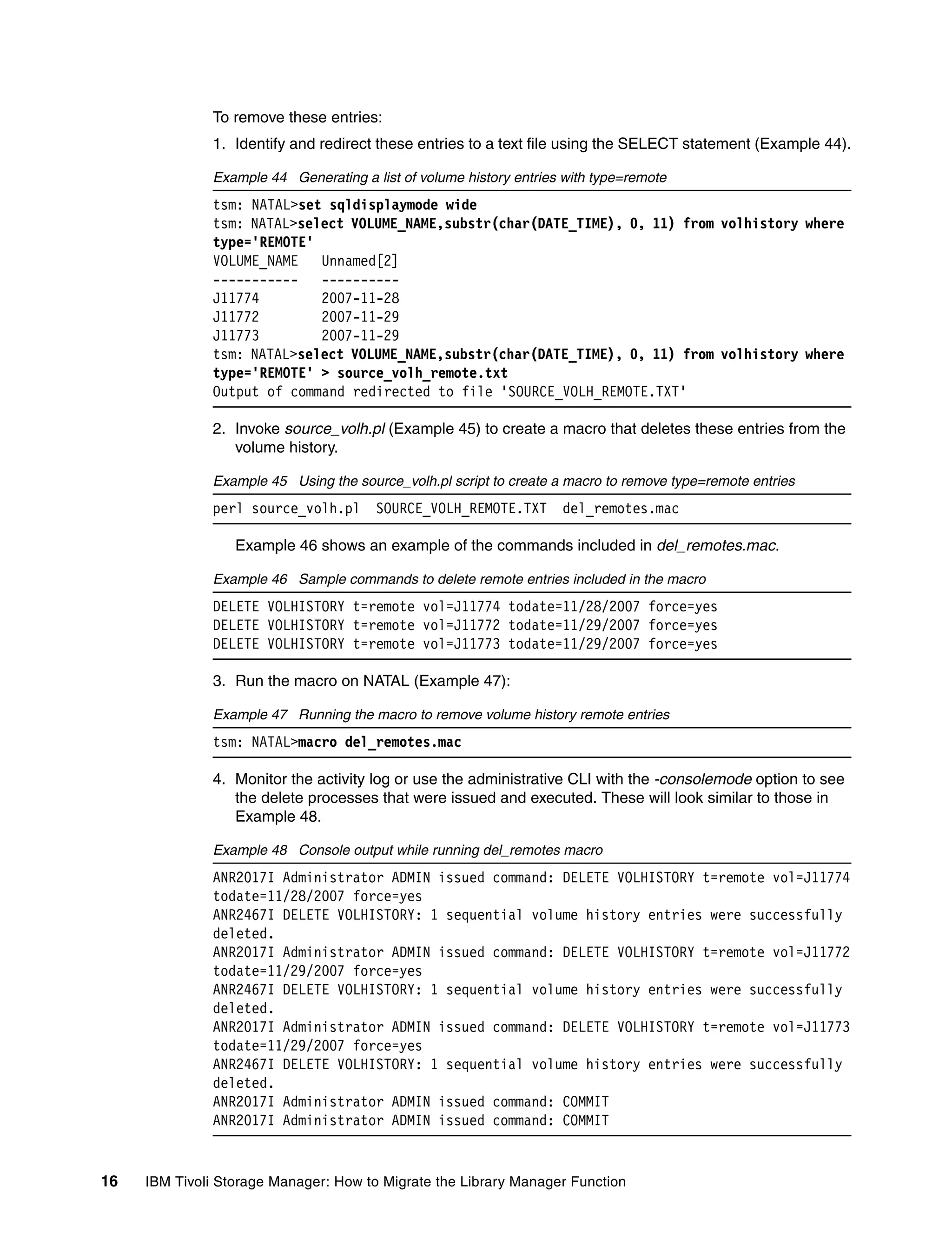 To remove these entries:
              1. Identify and redirect these entries to a text file using the SELECT statement (Example 44).

              Example 44 Generating a list of volume history entries with type=remote
              tsm: NATAL>set sqldisplaymode wide
              tsm: NATAL>select VOLUME_NAME,substr(char(DATE_TIME), 0, 11) from volhistory where
              type='REMOTE'
              VOLUME_NAME   Unnamed[2]
              -----------   ----------
              J11774        2007-11-28
              J11772        2007-11-29
              J11773        2007-11-29
              tsm: NATAL>select VOLUME_NAME,substr(char(DATE_TIME), 0, 11) from volhistory where
              type='REMOTE' > source_volh_remote.txt
              Output of command redirected to file 'SOURCE_VOLH_REMOTE.TXT'

              2. Invoke source_volh.pl (Example 45) to create a macro that deletes these entries from the
                 volume history.

              Example 45 Using the source_volh.pl script to create a macro to remove type=remote entries
              perl source_volh.pl      SOURCE_VOLH_REMOTE.TXT       del_remotes.mac

                  Example 46 shows an example of the commands included in del_remotes.mac.

              Example 46 Sample commands to delete remote entries included in the macro
              DELETE VOLHISTORY t=remote vol=J11774 todate=11/28/2007 force=yes
              DELETE VOLHISTORY t=remote vol=J11772 todate=11/29/2007 force=yes
              DELETE VOLHISTORY t=remote vol=J11773 todate=11/29/2007 force=yes

              3. Run the macro on NATAL (Example 47):

              Example 47 Running the macro to remove volume history remote entries
              tsm: NATAL>macro del_remotes.mac

              4. Monitor the activity log or use the administrative CLI with the -consolemode option to see
                 the delete processes that were issued and executed. These will look similar to those in
                 Example 48.

              Example 48 Console output while running del_remotes macro
              ANR2017I Administrator ADMIN issued command: DELETE VOLHISTORY t=remote vol=J11774
              todate=11/28/2007 force=yes
              ANR2467I DELETE VOLHISTORY: 1 sequential volume history entries were successfully
              deleted.
              ANR2017I Administrator ADMIN issued command: DELETE VOLHISTORY t=remote vol=J11772
              todate=11/29/2007 force=yes
              ANR2467I DELETE VOLHISTORY: 1 sequential volume history entries were successfully
              deleted.
              ANR2017I Administrator ADMIN issued command: DELETE VOLHISTORY t=remote vol=J11773
              todate=11/29/2007 force=yes
              ANR2467I DELETE VOLHISTORY: 1 sequential volume history entries were successfully
              deleted.
              ANR2017I Administrator ADMIN issued command: COMMIT
              ANR2017I Administrator ADMIN issued command: COMMIT


16   IBM Tivoli Storage Manager: How to Migrate the Library Manager Function
 