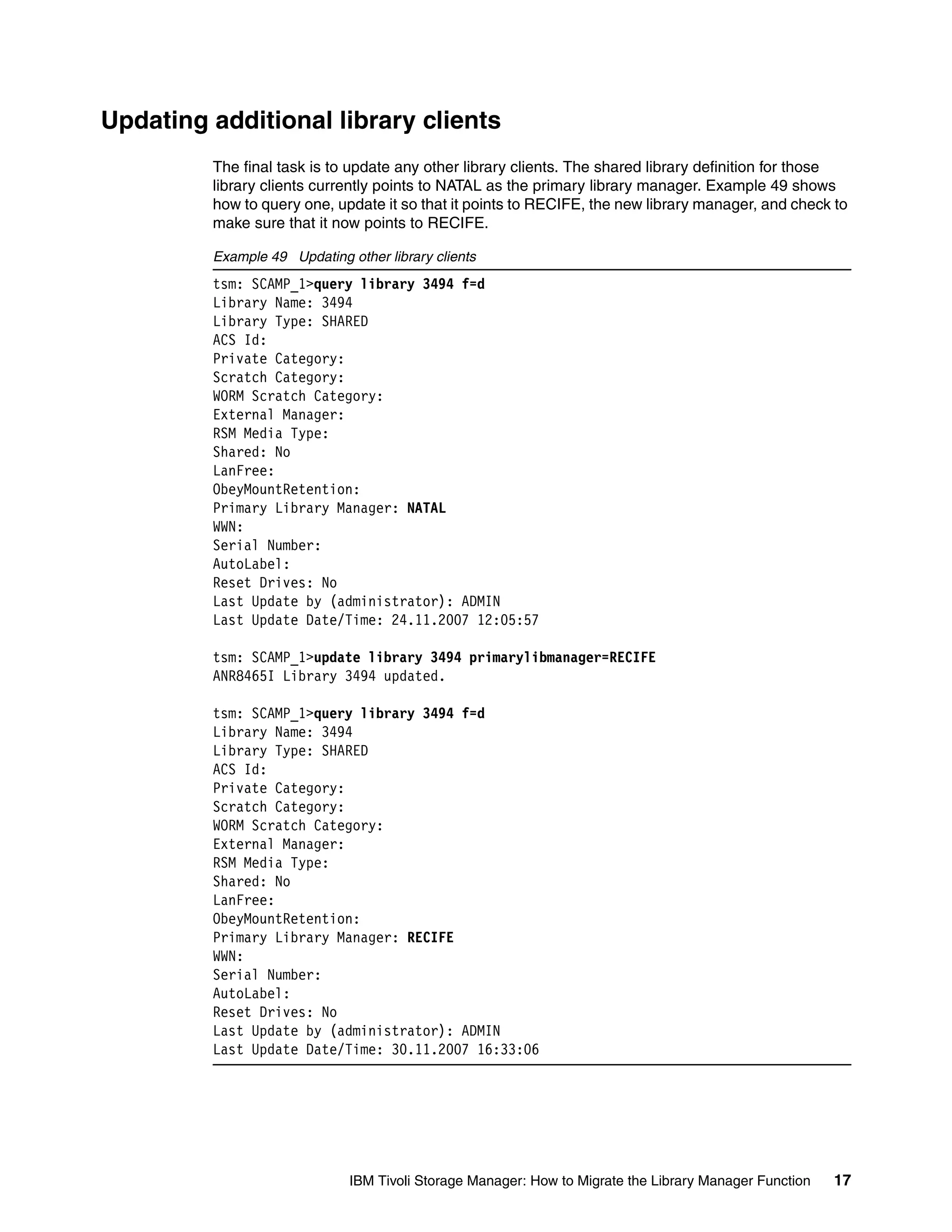Updating additional library clients
         The final task is to update any other library clients. The shared library definition for those
         library clients currently points to NATAL as the primary library manager. Example 49 shows
         how to query one, update it so that it points to RECIFE, the new library manager, and check to
         make sure that it now points to RECIFE.

         Example 49 Updating other library clients
         tsm: SCAMP_1>query library 3494 f=d
         Library Name: 3494
         Library Type: SHARED
         ACS Id:
         Private Category:
         Scratch Category:
         WORM Scratch Category:
         External Manager:
         RSM Media Type:
         Shared: No
         LanFree:
         ObeyMountRetention:
         Primary Library Manager: NATAL
         WWN:
         Serial Number:
         AutoLabel:
         Reset Drives: No
         Last Update by (administrator): ADMIN
         Last Update Date/Time: 24.11.2007 12:05:57

         tsm: SCAMP_1>update library 3494 primarylibmanager=RECIFE
         ANR8465I Library 3494 updated.

         tsm: SCAMP_1>query library 3494 f=d
         Library Name: 3494
         Library Type: SHARED
         ACS Id:
         Private Category:
         Scratch Category:
         WORM Scratch Category:
         External Manager:
         RSM Media Type:
         Shared: No
         LanFree:
         ObeyMountRetention:
         Primary Library Manager: RECIFE
         WWN:
         Serial Number:
         AutoLabel:
         Reset Drives: No
         Last Update by (administrator): ADMIN
         Last Update Date/Time: 30.11.2007 16:33:06




                              IBM Tivoli Storage Manager: How to Migrate the Library Manager Function   17
 