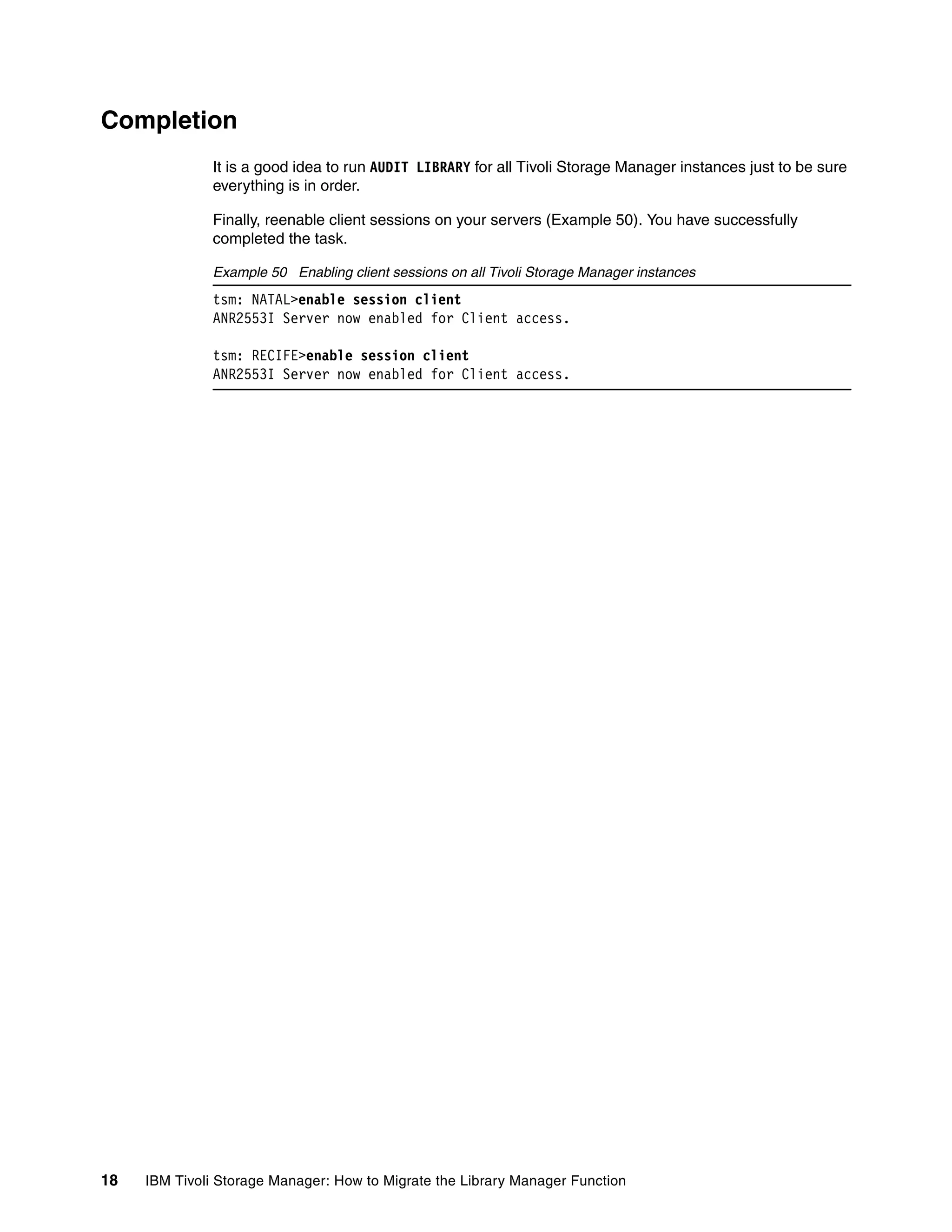 Completion
              It is a good idea to run AUDIT LIBRARY for all Tivoli Storage Manager instances just to be sure
              everything is in order.

              Finally, reenable client sessions on your servers (Example 50). You have successfully
              completed the task.

              Example 50 Enabling client sessions on all Tivoli Storage Manager instances
              tsm: NATAL>enable session client
              ANR2553I Server now enabled for Client access.

              tsm: RECIFE>enable session client
              ANR2553I Server now enabled for Client access.




18   IBM Tivoli Storage Manager: How to Migrate the Library Manager Function
 