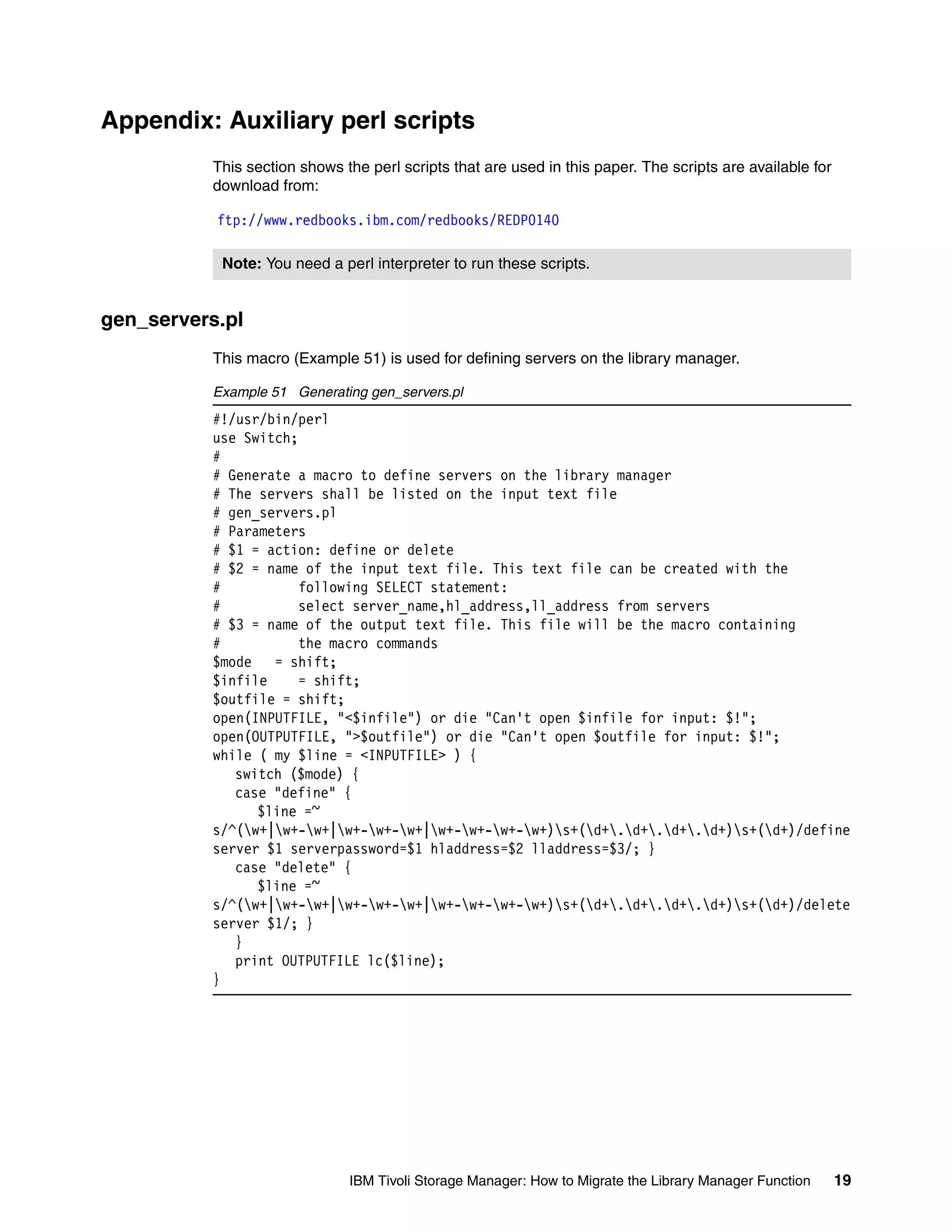 Appendix: Auxiliary perl scripts
          This section shows the perl scripts that are used in this paper. The scripts are available for
          download from:

           ftp://www.redbooks.ibm.com/redbooks/REDP0140

           Note: You need a perl interpreter to run these scripts.


gen_servers.pl
          This macro (Example 51) is used for defining servers on the library manager.

          Example 51 Generating gen_servers.pl
          #!/usr/bin/perl
          use Switch;
          #
          # Generate a macro to define servers on the library manager
          # The servers shall be listed on the input text file
          # gen_servers.pl
          # Parameters
          # $1 = action: define or delete
          # $2 = name of the input text file. This text file can be created with the
          #           following SELECT statement:
          #           select server_name,hl_address,ll_address from servers
          # $3 = name of the output text file. This file will be the macro containing
          #           the macro commands
          $mode   = shift;
          $infile     = shift;
          $outfile = shift;
          open(INPUTFILE, "<$infile") or die "Can't open $infile for input: $!";
          open(OUTPUTFILE, ">$outfile") or die "Can't open $outfile for input: $!";
          while ( my $line = <INPUTFILE> ) {
             switch ($mode) {
             case "define" {
                $line =~
          s/^(w+|w+-w+|w+-w+-w+|w+-w+-w+-w+)s+(d+.d+.d+.d+)s+(d+)/define
          server $1 serverpassword=$1 hladdress=$2 lladdress=$3/; }
             case "delete" {
                $line =~
          s/^(w+|w+-w+|w+-w+-w+|w+-w+-w+-w+)s+(d+.d+.d+.d+)s+(d+)/delete
          server $1/; }
             }
             print OUTPUTFILE lc($line);
          }




                              IBM Tivoli Storage Manager: How to Migrate the Library Manager Function      19
 