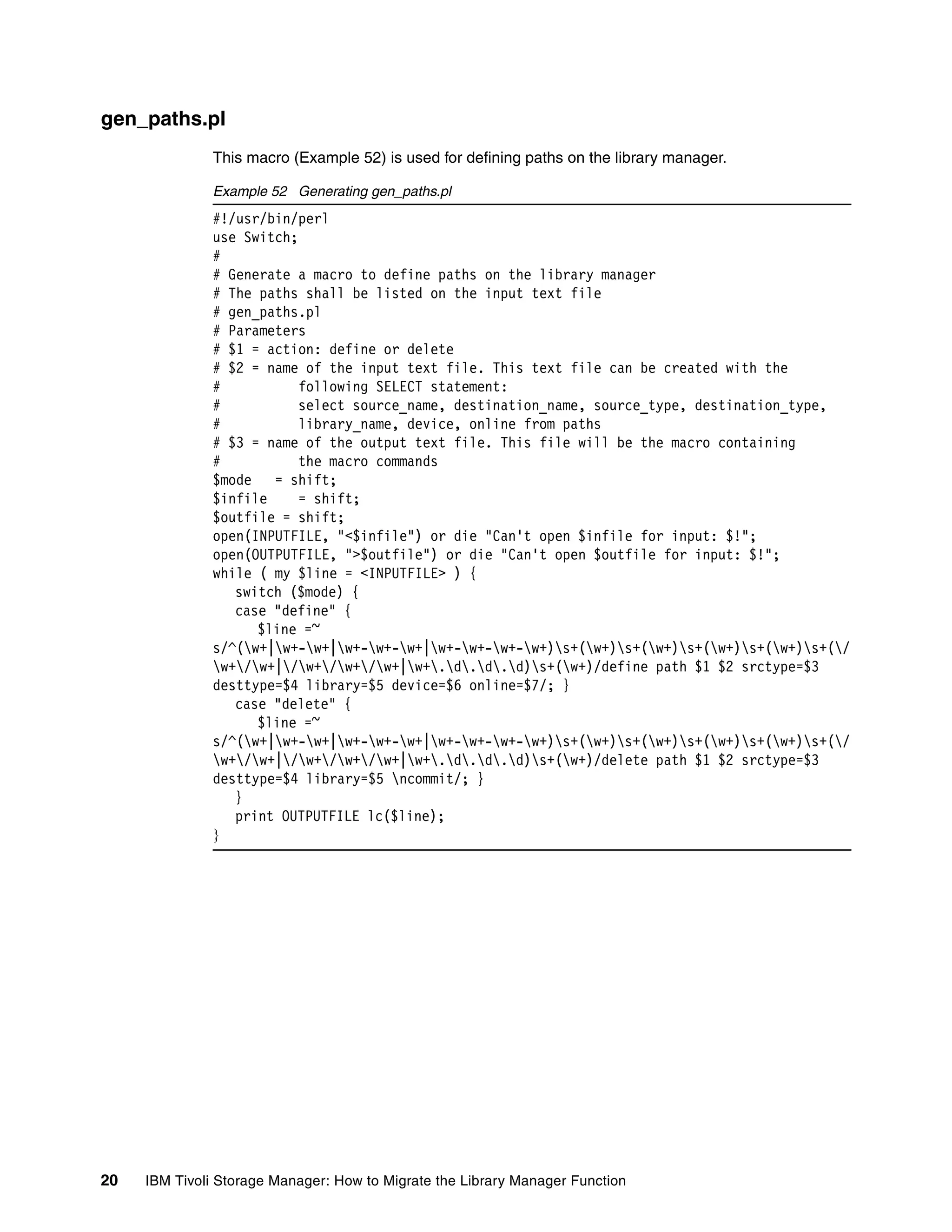 gen_paths.pl
              This macro (Example 52) is used for defining paths on the library manager.

              Example 52 Generating gen_paths.pl
              #!/usr/bin/perl
              use Switch;
              #
              # Generate a macro to define paths on the library manager
              # The paths shall be listed on the input text file
              # gen_paths.pl
              # Parameters
              # $1 = action: define or delete
              # $2 = name of the input text file. This text file can be created with the
              #           following SELECT statement:
              #           select source_name, destination_name, source_type, destination_type,
              #           library_name, device, online from paths
              # $3 = name of the output text file. This file will be the macro containing
              #           the macro commands
              $mode   = shift;
              $infile     = shift;
              $outfile = shift;
              open(INPUTFILE, "<$infile") or die "Can't open $infile for input: $!";
              open(OUTPUTFILE, ">$outfile") or die "Can't open $outfile for input: $!";
              while ( my $line = <INPUTFILE> ) {
                 switch ($mode) {
                 case "define" {
                    $line =~
              s/^(w+|w+-w+|w+-w+-w+|w+-w+-w+-w+)s+(w+)s+(w+)s+(w+)s+(w+)s+(/
              w+/w+|/w+/w+/w+|w+.d.d.d)s+(w+)/define path $1 $2 srctype=$3
              desttype=$4 library=$5 device=$6 online=$7/; }
                 case "delete" {
                    $line =~
              s/^(w+|w+-w+|w+-w+-w+|w+-w+-w+-w+)s+(w+)s+(w+)s+(w+)s+(w+)s+(/
              w+/w+|/w+/w+/w+|w+.d.d.d)s+(w+)/delete path $1 $2 srctype=$3
              desttype=$4 library=$5 ncommit/; }
                 }
                 print OUTPUTFILE lc($line);
              }




20   IBM Tivoli Storage Manager: How to Migrate the Library Manager Function
 