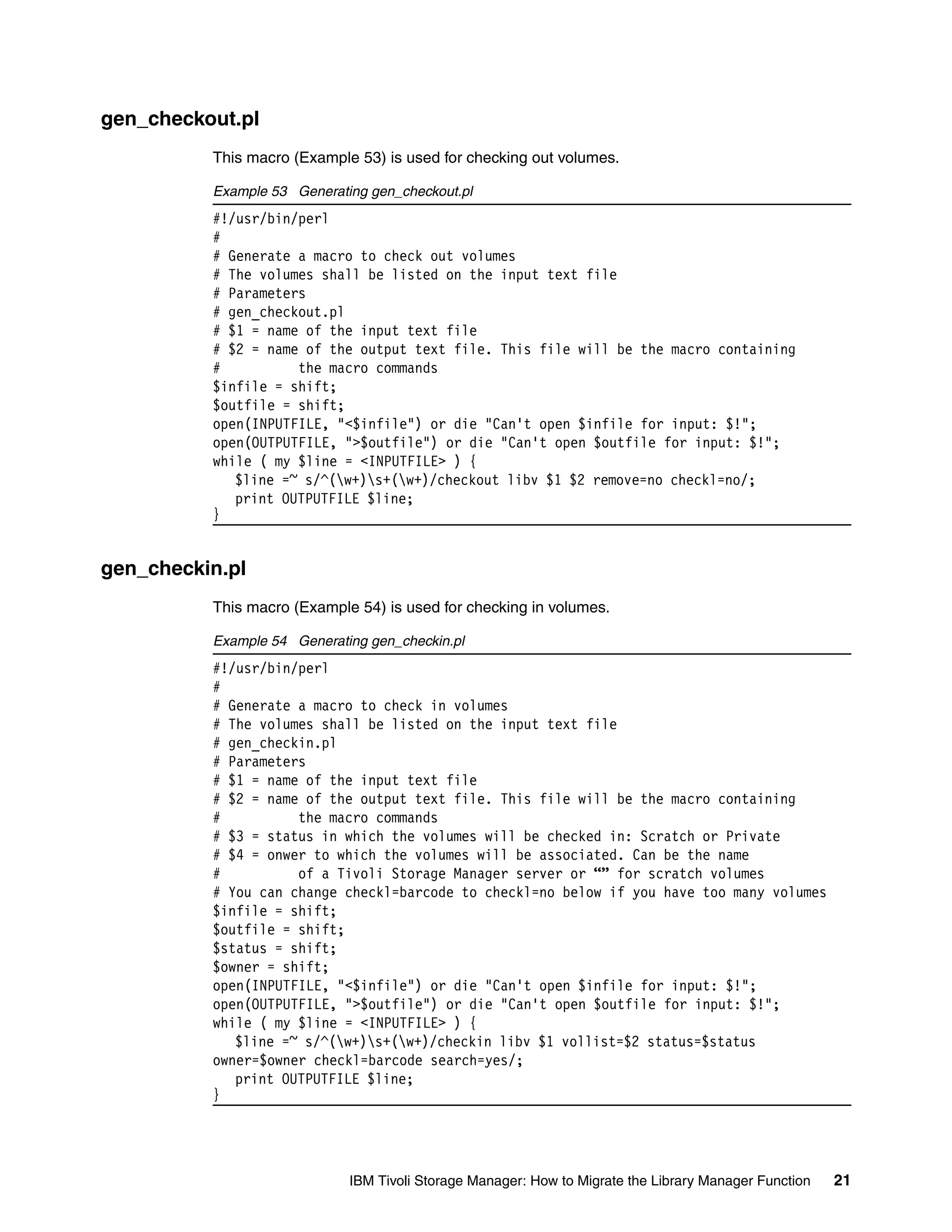gen_checkout.pl
          This macro (Example 53) is used for checking out volumes.

          Example 53 Generating gen_checkout.pl
          #!/usr/bin/perl
          #
          # Generate a macro to check out volumes
          # The volumes shall be listed on the input text file
          # Parameters
          # gen_checkout.pl
          # $1 = name of the input text file
          # $2 = name of the output text file. This file will be the macro containing
          #          the macro commands
          $infile = shift;
          $outfile = shift;
          open(INPUTFILE, "<$infile") or die "Can't open $infile for input: $!";
          open(OUTPUTFILE, ">$outfile") or die "Can't open $outfile for input: $!";
          while ( my $line = <INPUTFILE> ) {
             $line =~ s/^(w+)s+(w+)/checkout libv $1 $2 remove=no checkl=no/;
             print OUTPUTFILE $line;
          }


gen_checkin.pl
          This macro (Example 54) is used for checking in volumes.

          Example 54 Generating gen_checkin.pl
          #!/usr/bin/perl
          #
          # Generate a macro to check in volumes
          # The volumes shall be listed on the input text file
          # gen_checkin.pl
          # Parameters
          # $1 = name of the input text file
          # $2 = name of the output text file. This file will be the macro containing
          #          the macro commands
          # $3 = status in which the volumes will be checked in: Scratch or Private
          # $4 = onwer to which the volumes will be associated. Can be the name
          #          of a Tivoli Storage Manager server or “” for scratch volumes
          # You can change checkl=barcode to checkl=no below if you have too many volumes
          $infile = shift;
          $outfile = shift;
          $status = shift;
          $owner = shift;
          open(INPUTFILE, "<$infile") or die "Can't open $infile for input: $!";
          open(OUTPUTFILE, ">$outfile") or die "Can't open $outfile for input: $!";
          while ( my $line = <INPUTFILE> ) {
             $line =~ s/^(w+)s+(w+)/checkin libv $1 vollist=$2 status=$status
          owner=$owner checkl=barcode search=yes/;
             print OUTPUTFILE $line;
          }




                             IBM Tivoli Storage Manager: How to Migrate the Library Manager Function   21
 