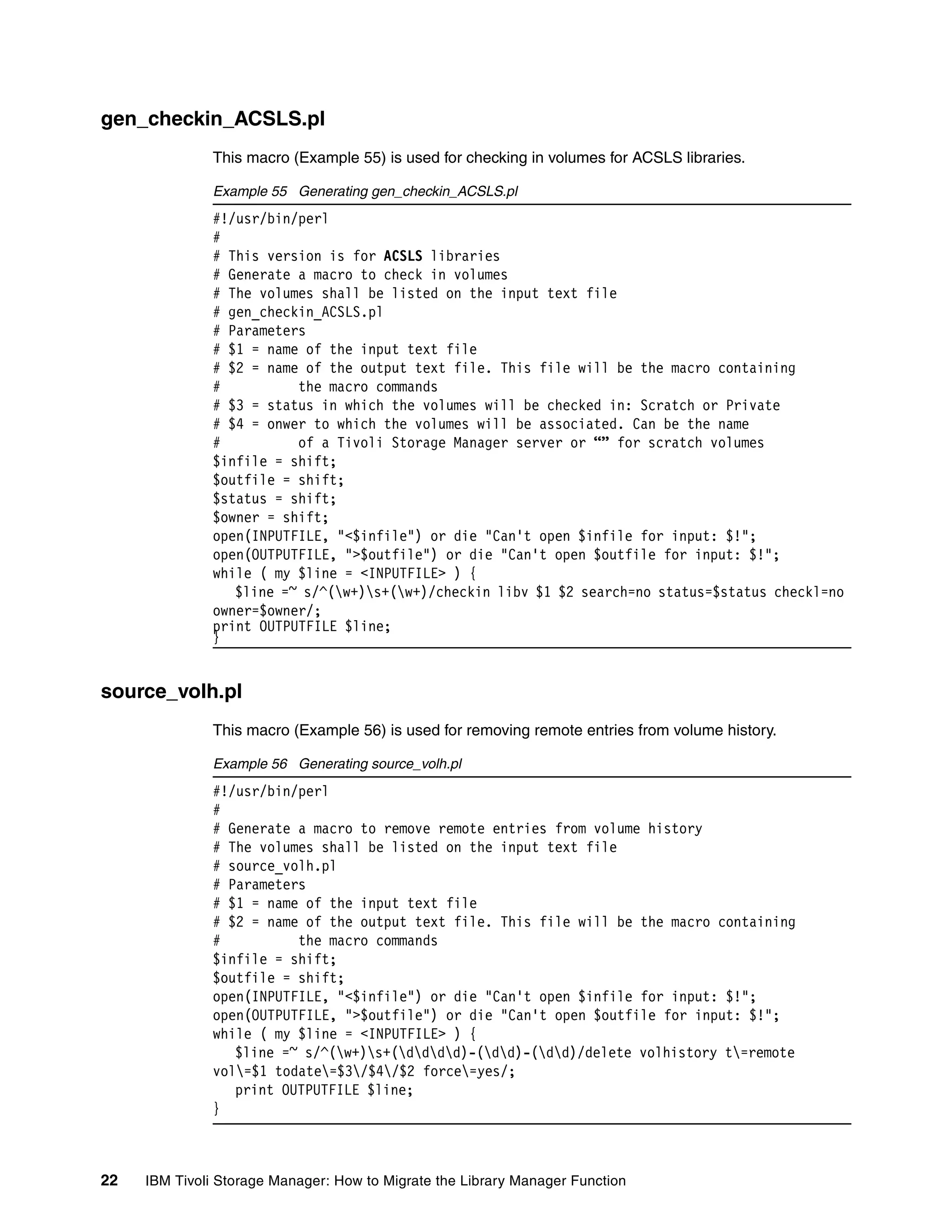 gen_checkin_ACSLS.pl
              This macro (Example 55) is used for checking in volumes for ACSLS libraries.

              Example 55 Generating gen_checkin_ACSLS.pl
              #!/usr/bin/perl
              #
              # This version is for ACSLS libraries
              # Generate a macro to check in volumes
              # The volumes shall be listed on the input text file
              # gen_checkin_ACSLS.pl
              # Parameters
              # $1 = name of the input text file
              # $2 = name of the output text file. This file will be the macro containing
              #          the macro commands
              # $3 = status in which the volumes will be checked in: Scratch or Private
              # $4 = onwer to which the volumes will be associated. Can be the name
              #          of a Tivoli Storage Manager server or “” for scratch volumes
              $infile = shift;
              $outfile = shift;
              $status = shift;
              $owner = shift;
              open(INPUTFILE, "<$infile") or die "Can't open $infile for input: $!";
              open(OUTPUTFILE, ">$outfile") or die "Can't open $outfile for input: $!";
              while ( my $line = <INPUTFILE> ) {
                 $line =~ s/^(w+)s+(w+)/checkin libv $1 $2 search=no status=$status checkl=no
              owner=$owner/;
              print OUTPUTFILE $line;
              }


source_volh.pl
              This macro (Example 56) is used for removing remote entries from volume history.

              Example 56 Generating source_volh.pl
              #!/usr/bin/perl
              #
              # Generate a macro to remove remote entries from volume history
              # The volumes shall be listed on the input text file
              # source_volh.pl
              # Parameters
              # $1 = name of the input text file
              # $2 = name of the output text file. This file will be the macro containing
              #          the macro commands
              $infile = shift;
              $outfile = shift;
              open(INPUTFILE, "<$infile") or die "Can't open $infile for input: $!";
              open(OUTPUTFILE, ">$outfile") or die "Can't open $outfile for input: $!";
              while ( my $line = <INPUTFILE> ) {
                 $line =~ s/^(w+)s+(dddd)-(dd)-(dd)/delete volhistory t=remote
              vol=$1 todate=$3/$4/$2 force=yes/;
                 print OUTPUTFILE $line;
              }



22   IBM Tivoli Storage Manager: How to Migrate the Library Manager Function
 