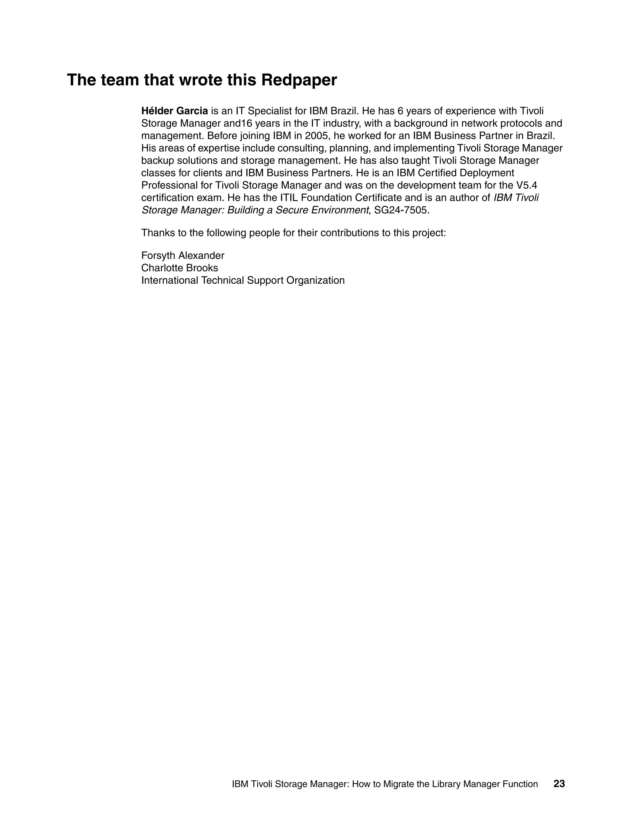 The team that wrote this Redpaper
         Hélder Garcia is an IT Specialist for IBM Brazil. He has 6 years of experience with Tivoli
         Storage Manager and16 years in the IT industry, with a background in network protocols and
         management. Before joining IBM in 2005, he worked for an IBM Business Partner in Brazil.
         His areas of expertise include consulting, planning, and implementing Tivoli Storage Manager
         backup solutions and storage management. He has also taught Tivoli Storage Manager
         classes for clients and IBM Business Partners. He is an IBM Certified Deployment
         Professional for Tivoli Storage Manager and was on the development team for the V5.4
         certification exam. He has the ITIL Foundation Certificate and is an author of IBM Tivoli
         Storage Manager: Building a Secure Environment, SG24-7505.

         Thanks to the following people for their contributions to this project:

         Forsyth Alexander
         Charlotte Brooks
         International Technical Support Organization




                              IBM Tivoli Storage Manager: How to Migrate the Library Manager Function   23
 