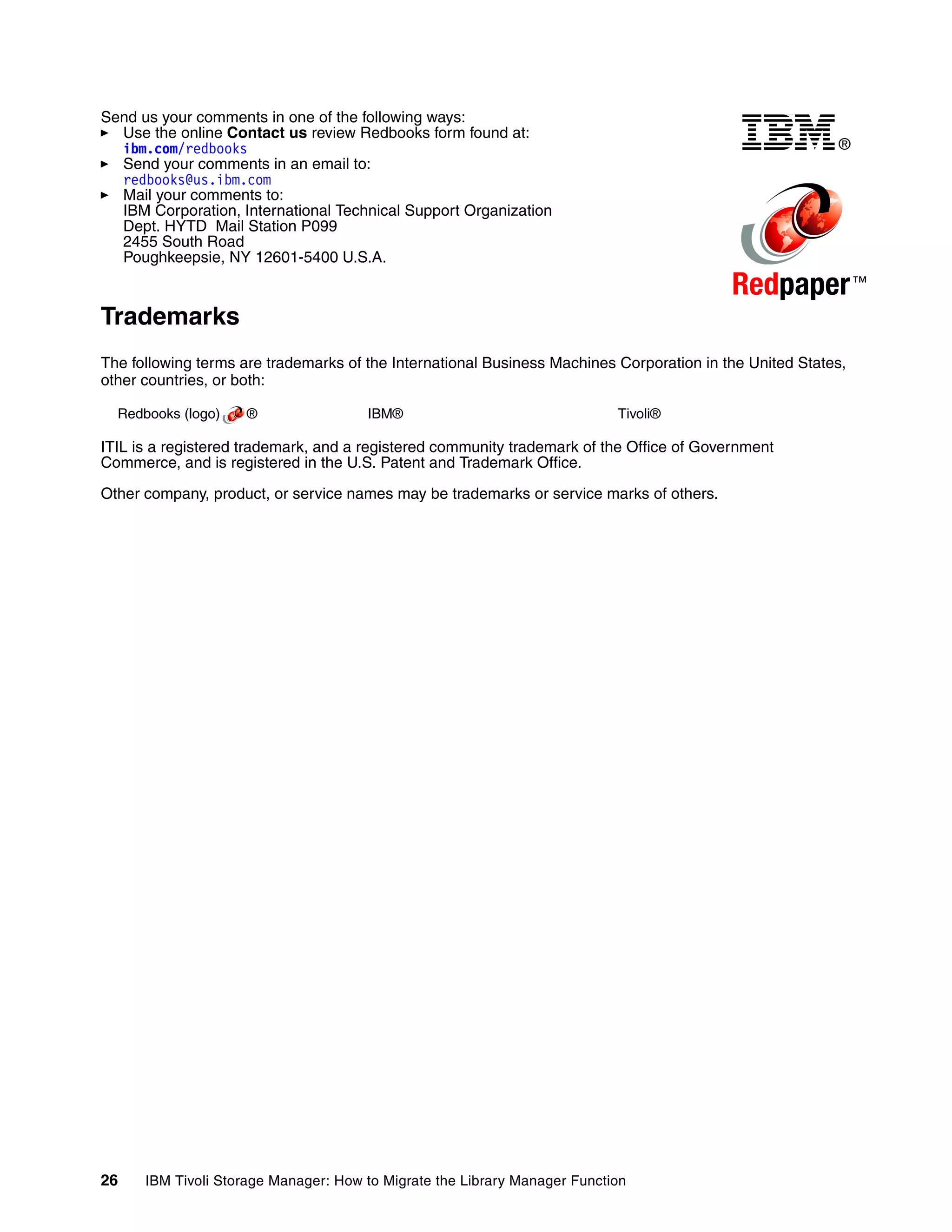 Send us your comments in one of the following ways:
  Use the online Contact us review Redbooks form found at:
  ibm.com/redbooks                                                                                       ®
  Send your comments in an email to:
  redbooks@us.ibm.com
  Mail your comments to:
  IBM Corporation, International Technical Support Organization
  Dept. HYTD Mail Station P099
  2455 South Road
  Poughkeepsie, NY 12601-5400 U.S.A.

                                                                                          Redpaper ™
Trademarks
The following terms are trademarks of the International Business Machines Corporation in the United States,
other countries, or both:

  Redbooks (logo)   ®                 IBM®                                 Tivoli®

ITIL is a registered trademark, and a registered community trademark of the Office of Government
Commerce, and is registered in the U.S. Patent and Trademark Office.

Other company, product, or service names may be trademarks or service marks of others.




26    IBM Tivoli Storage Manager: How to Migrate the Library Manager Function
 