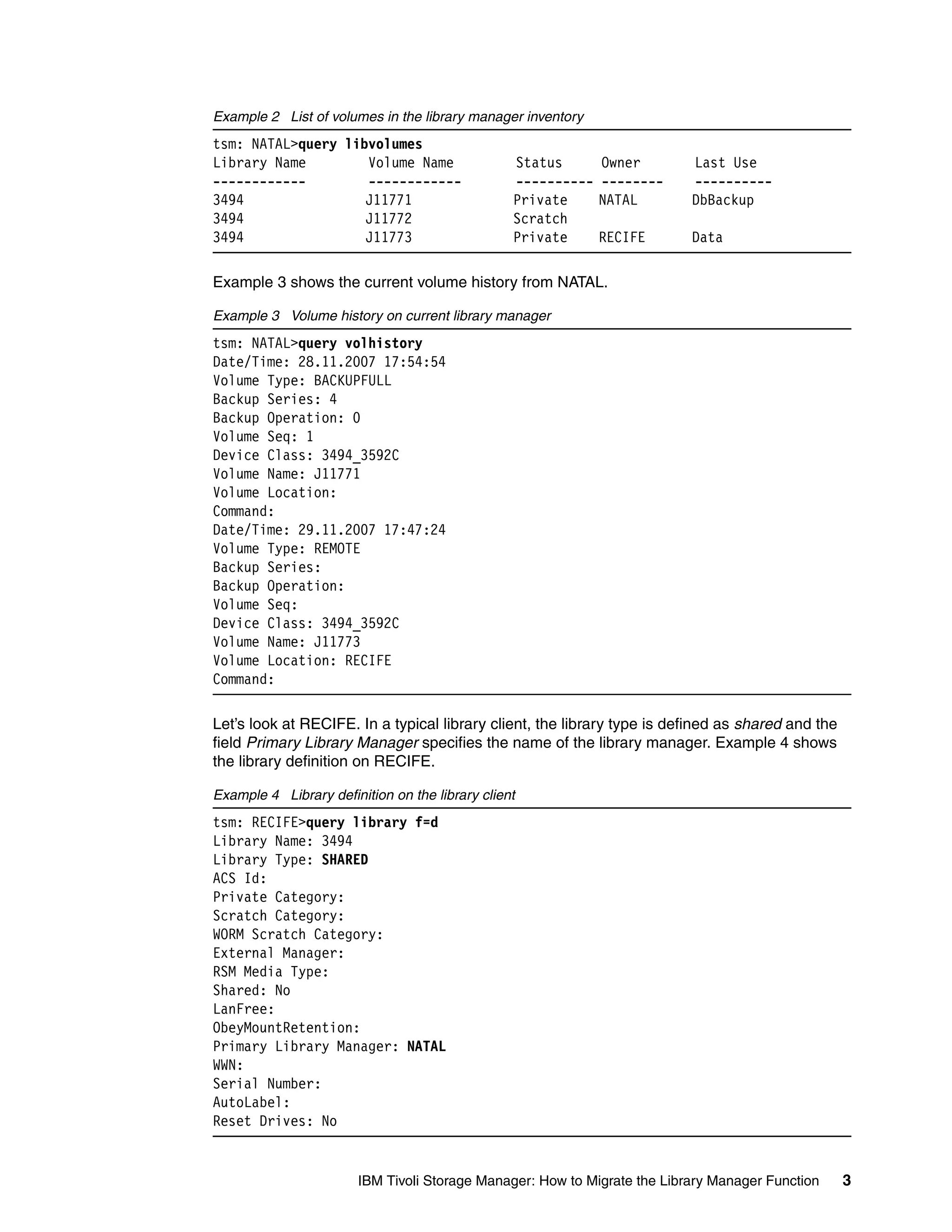 Example 2 List of volumes in the library manager inventory
tsm: NATAL>query libvolumes
Library Name        Volume Name                  Status       Owner        Last Use
------------        ------------                 ----------   --------     ----------
3494                J11771                       Private      NATAL        DbBackup
3494                J11772                       Scratch
3494                J11773                       Private      RECIFE       Data

Example 3 shows the current volume history from NATAL.

Example 3 Volume history on current library manager
tsm: NATAL>query volhistory
Date/Time: 28.11.2007 17:54:54
Volume Type: BACKUPFULL
Backup Series: 4
Backup Operation: 0
Volume Seq: 1
Device Class: 3494_3592C
Volume Name: J11771
Volume Location:
Command:
Date/Time: 29.11.2007 17:47:24
Volume Type: REMOTE
Backup Series:
Backup Operation:
Volume Seq:
Device Class: 3494_3592C
Volume Name: J11773
Volume Location: RECIFE
Command:

Let’s look at RECIFE. In a typical library client, the library type is defined as shared and the
field Primary Library Manager specifies the name of the library manager. Example 4 shows
the library definition on RECIFE.

Example 4 Library definition on the library client
tsm: RECIFE>query library f=d
Library Name: 3494
Library Type: SHARED
ACS Id:
Private Category:
Scratch Category:
WORM Scratch Category:
External Manager:
RSM Media Type:
Shared: No
LanFree:
ObeyMountRetention:
Primary Library Manager: NATAL
WWN:
Serial Number:
AutoLabel:
Reset Drives: No


                        IBM Tivoli Storage Manager: How to Migrate the Library Manager Function    3
 