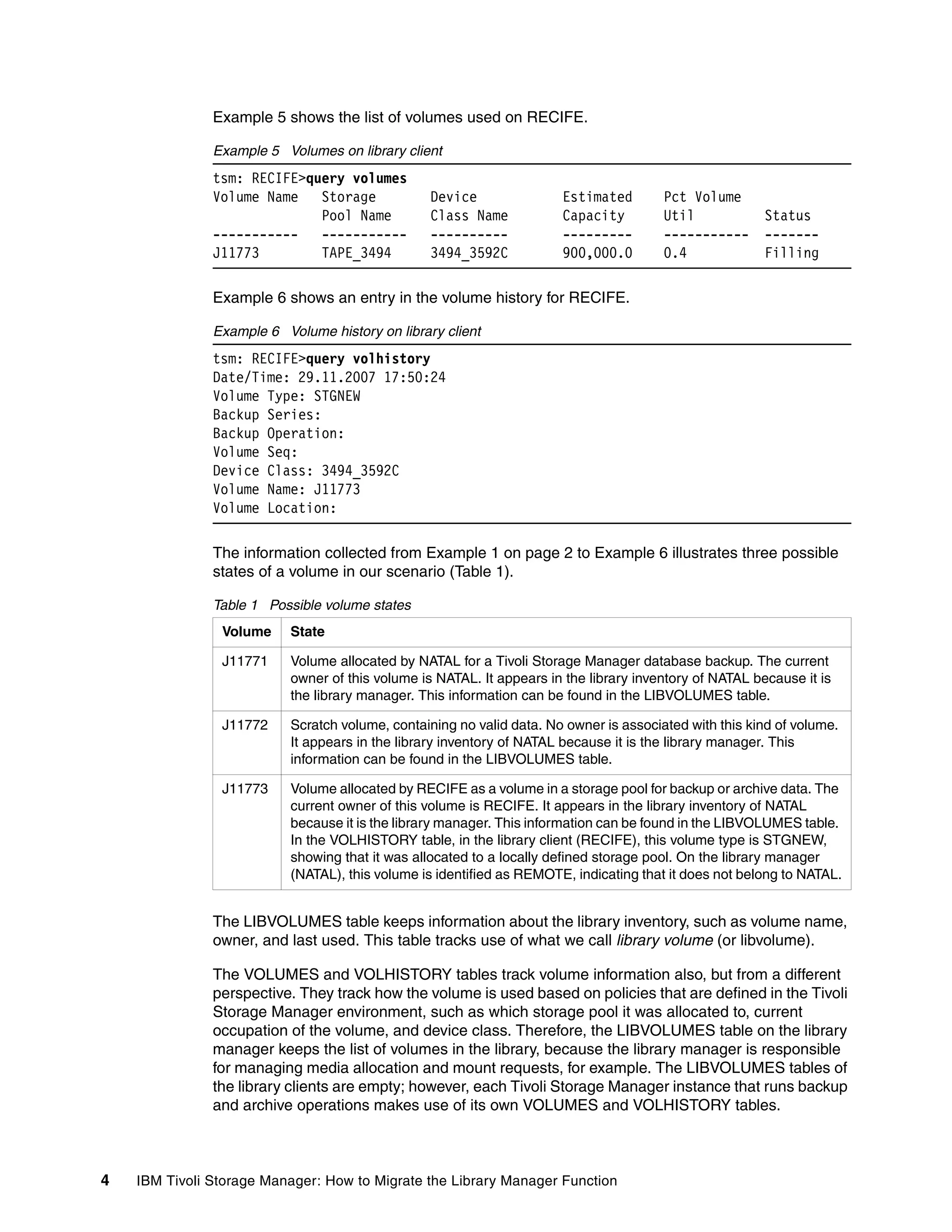 Example 5 shows the list of volumes used on RECIFE.

               Example 5 Volumes on library client
               tsm: RECIFE>query volumes
               Volume Name   Storage              Device               Estimated        Pct Volume
                             Pool Name            Class Name           Capacity         Util             Status
               -----------   -----------          ----------           ---------        -----------      -------
               J11773        TAPE_3494            3494_3592C           900,000.0        0.4              Filling

               Example 6 shows an entry in the volume history for RECIFE.

               Example 6 Volume history on library client
               tsm: RECIFE>query volhistory
               Date/Time: 29.11.2007 17:50:24
               Volume Type: STGNEW
               Backup Series:
               Backup Operation:
               Volume Seq:
               Device Class: 3494_3592C
               Volume Name: J11773
               Volume Location:

               The information collected from Example 1 on page 2 to Example 6 illustrates three possible
               states of a volume in our scenario (Table 1).

               Table 1 Possible volume states
                Volume     State

                J11771     Volume allocated by NATAL for a Tivoli Storage Manager database backup. The current
                           owner of this volume is NATAL. It appears in the library inventory of NATAL because it is
                           the library manager. This information can be found in the LIBVOLUMES table.

                J11772     Scratch volume, containing no valid data. No owner is associated with this kind of volume.
                           It appears in the library inventory of NATAL because it is the library manager. This
                           information can be found in the LIBVOLUMES table.

                J11773     Volume allocated by RECIFE as a volume in a storage pool for backup or archive data. The
                           current owner of this volume is RECIFE. It appears in the library inventory of NATAL
                           because it is the library manager. This information can be found in the LIBVOLUMES table.
                           In the VOLHISTORY table, in the library client (RECIFE), this volume type is STGNEW,
                           showing that it was allocated to a locally defined storage pool. On the library manager
                           (NATAL), this volume is identified as REMOTE, indicating that it does not belong to NATAL.


               The LIBVOLUMES table keeps information about the library inventory, such as volume name,
               owner, and last used. This table tracks use of what we call library volume (or libvolume).

               The VOLUMES and VOLHISTORY tables track volume information also, but from a different
               perspective. They track how the volume is used based on policies that are defined in the Tivoli
               Storage Manager environment, such as which storage pool it was allocated to, current
               occupation of the volume, and device class. Therefore, the LIBVOLUMES table on the library
               manager keeps the list of volumes in the library, because the library manager is responsible
               for managing media allocation and mount requests, for example. The LIBVOLUMES tables of
               the library clients are empty; however, each Tivoli Storage Manager instance that runs backup
               and archive operations makes use of its own VOLUMES and VOLHISTORY tables.



4   IBM Tivoli Storage Manager: How to Migrate the Library Manager Function
 