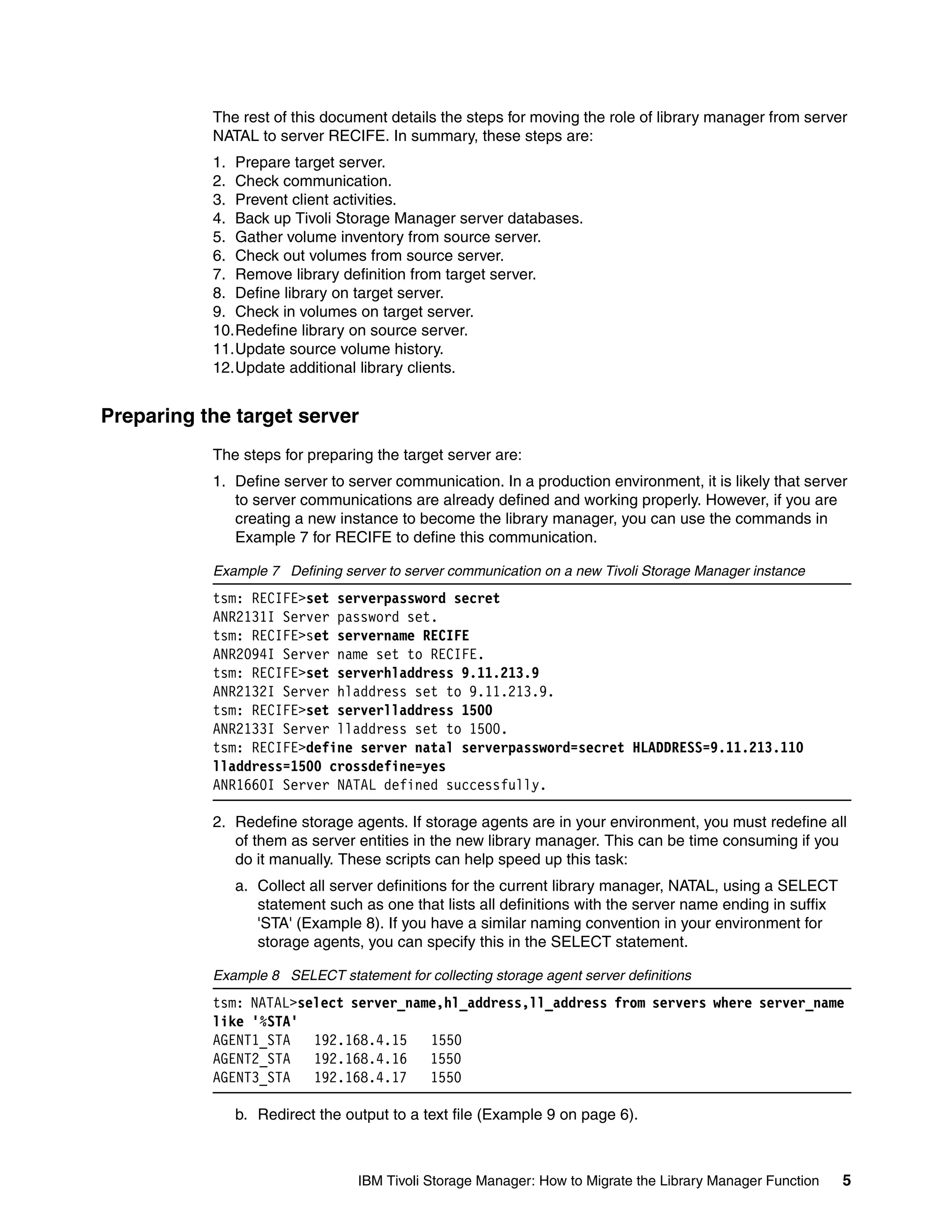 The rest of this document details the steps for moving the role of library manager from server
           NATAL to server RECIFE. In summary, these steps are:
           1. Prepare target server.
           2. Check communication.
           3. Prevent client activities.
           4. Back up Tivoli Storage Manager server databases.
           5. Gather volume inventory from source server.
           6. Check out volumes from source server.
           7. Remove library definition from target server.
           8. Define library on target server.
           9. Check in volumes on target server.
           10.Redefine library on source server.
           11.Update source volume history.
           12.Update additional library clients.


Preparing the target server
           The steps for preparing the target server are:
           1. Define server to server communication. In a production environment, it is likely that server
              to server communications are already defined and working properly. However, if you are
              creating a new instance to become the library manager, you can use the commands in
              Example 7 for RECIFE to define this communication.

           Example 7 Defining server to server communication on a new Tivoli Storage Manager instance
           tsm: RECIFE>set serverpassword secret
           ANR2131I Server password set.
           tsm: RECIFE>set servername RECIFE
           ANR2094I Server name set to RECIFE.
           tsm: RECIFE>set serverhladdress 9.11.213.9
           ANR2132I Server hladdress set to 9.11.213.9.
           tsm: RECIFE>set serverlladdress 1500
           ANR2133I Server lladdress set to 1500.
           tsm: RECIFE>define server natal serverpassword=secret HLADDRESS=9.11.213.110
           lladdress=1500 crossdefine=yes
           ANR1660I Server NATAL defined successfully.

           2. Redefine storage agents. If storage agents are in your environment, you must redefine all
              of them as server entities in the new library manager. This can be time consuming if you
              do it manually. These scripts can help speed up this task:
              a. Collect all server definitions for the current library manager, NATAL, using a SELECT
                 statement such as one that lists all definitions with the server name ending in suffix
                 'STA' (Example 8). If you have a similar naming convention in your environment for
                 storage agents, you can specify this in the SELECT statement.

           Example 8 SELECT statement for collecting storage agent server definitions
           tsm: NATAL>select server_name,hl_address,ll_address from servers where server_name
           like '%STA'
           AGENT1_STA   192.168.4.15   1550
           AGENT2_STA   192.168.4.16 1550
           AGENT3_STA   192.168.4.17   1550

              b. Redirect the output to a text file (Example 9 on page 6).



                                 IBM Tivoli Storage Manager: How to Migrate the Library Manager Function   5
 