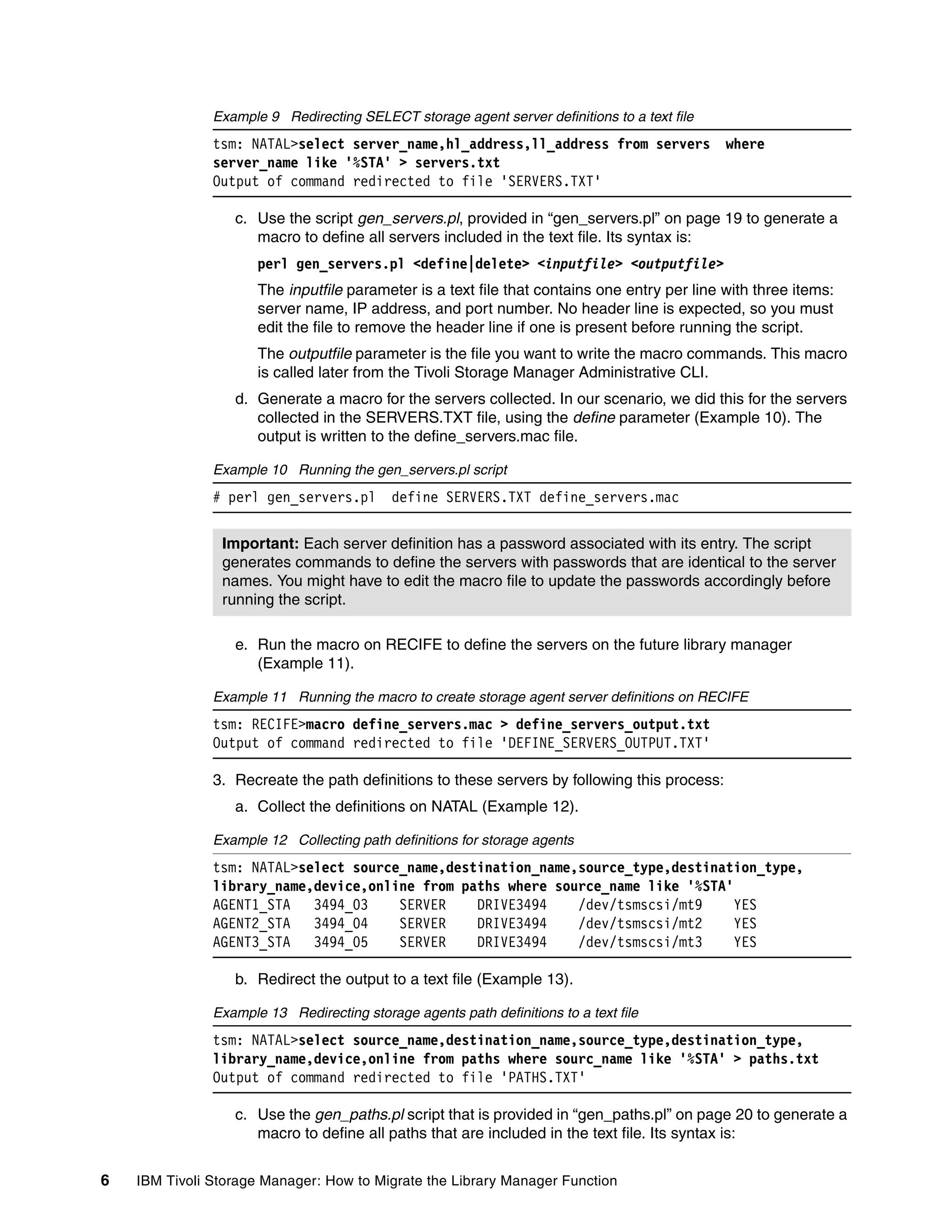 Example 9 Redirecting SELECT storage agent server definitions to a text file
               tsm: NATAL>select server_name,hl_address,ll_address from servers               where
               server_name like '%STA' > servers.txt
               Output of command redirected to file 'SERVERS.TXT'

                  c. Use the script gen_servers.pl, provided in “gen_servers.pl” on page 19 to generate a
                     macro to define all servers included in the text file. Its syntax is:
                      perl gen_servers.pl <define|delete> <inputfile> <outputfile>
                      The inputfile parameter is a text file that contains one entry per line with three items:
                      server name, IP address, and port number. No header line is expected, so you must
                      edit the file to remove the header line if one is present before running the script.
                      The outputfile parameter is the file you want to write the macro commands. This macro
                      is called later from the Tivoli Storage Manager Administrative CLI.
                  d. Generate a macro for the servers collected. In our scenario, we did this for the servers
                     collected in the SERVERS.TXT file, using the define parameter (Example 10). The
                     output is written to the define_servers.mac file.

               Example 10 Running the gen_servers.pl script
               # perl gen_servers.pl        define SERVERS.TXT define_servers.mac


                Important: Each server definition has a password associated with its entry. The script
                generates commands to define the servers with passwords that are identical to the server
                names. You might have to edit the macro file to update the passwords accordingly before
                running the script.

                  e. Run the macro on RECIFE to define the servers on the future library manager
                     (Example 11).

               Example 11 Running the macro to create storage agent server definitions on RECIFE
               tsm: RECIFE>macro define_servers.mac > define_servers_output.txt
               Output of command redirected to file 'DEFINE_SERVERS_OUTPUT.TXT'

               3. Recreate the path definitions to these servers by following this process:
                  a. Collect the definitions on NATAL (Example 12).

               Example 12 Collecting path definitions for storage agents
               tsm: NATAL>select source_name,destination_name,source_type,destination_type,
               library_name,device,online from paths where source_name like '%STA'
               AGENT1_STA   3494_03    SERVER    DRIVE3494    /dev/tsmscsi/mt9     YES
               AGENT2_STA   3494_04    SERVER    DRIVE3494    /dev/tsmscsi/mt2     YES
               AGENT3_STA   3494_05    SERVER    DRIVE3494    /dev/tsmscsi/mt3     YES

                  b. Redirect the output to a text file (Example 13).

               Example 13 Redirecting storage agents path definitions to a text file
               tsm: NATAL>select source_name,destination_name,source_type,destination_type,
               library_name,device,online from paths where sourc_name like '%STA' > paths.txt
               Output of command redirected to file 'PATHS.TXT'

                  c. Use the gen_paths.pl script that is provided in “gen_paths.pl” on page 20 to generate a
                     macro to define all paths that are included in the text file. Its syntax is:


6   IBM Tivoli Storage Manager: How to Migrate the Library Manager Function
 