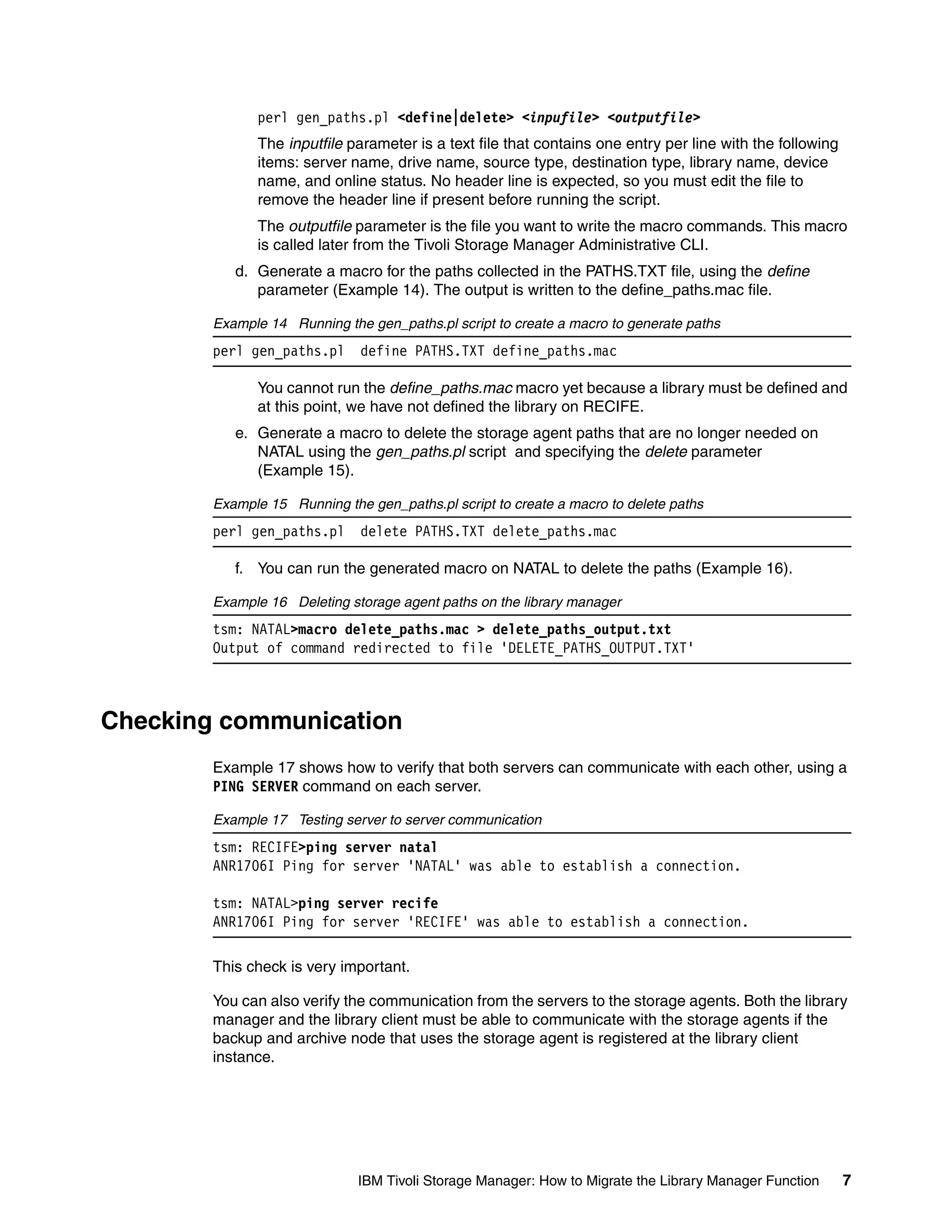 perl gen_paths.pl <define|delete> <inpufile> <outputfile>
              The inputfile parameter is a text file that contains one entry per line with the following
              items: server name, drive name, source type, destination type, library name, device
              name, and online status. No header line is expected, so you must edit the file to
              remove the header line if present before running the script.
              The outputfile parameter is the file you want to write the macro commands. This macro
              is called later from the Tivoli Storage Manager Administrative CLI.
           d. Generate a macro for the paths collected in the PATHS.TXT file, using the define
              parameter (Example 14). The output is written to the define_paths.mac file.

        Example 14 Running the gen_paths.pl script to create a macro to generate paths
        perl gen_paths.pl     define PATHS.TXT define_paths.mac

              You cannot run the define_paths.mac macro yet because a library must be defined and
              at this point, we have not defined the library on RECIFE.
           e. Generate a macro to delete the storage agent paths that are no longer needed on
              NATAL using the gen_paths.pl script and specifying the delete parameter
              (Example 15).

        Example 15 Running the gen_paths.pl script to create a macro to delete paths
        perl gen_paths.pl     delete PATHS.TXT delete_paths.mac

           f. You can run the generated macro on NATAL to delete the paths (Example 16).

        Example 16 Deleting storage agent paths on the library manager
        tsm: NATAL>macro delete_paths.mac > delete_paths_output.txt
        Output of command redirected to file 'DELETE_PATHS_OUTPUT.TXT'



Checking communication
        Example 17 shows how to verify that both servers can communicate with each other, using a
        PING SERVER command on each server.

        Example 17 Testing server to server communication
        tsm: RECIFE>ping server natal
        ANR1706I Ping for server 'NATAL' was able to establish a connection.

        tsm: NATAL>ping server recife
        ANR1706I Ping for server 'RECIFE' was able to establish a connection.

        This check is very important.

        You can also verify the communication from the servers to the storage agents. Both the library
        manager and the library client must be able to communicate with the storage agents if the
        backup and archive node that uses the storage agent is registered at the library client
        instance.




                              IBM Tivoli Storage Manager: How to Migrate the Library Manager Function      7
 