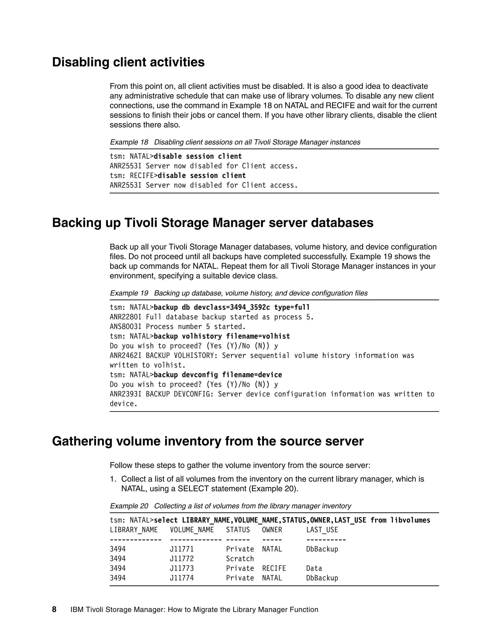 Disabling client activities
               From this point on, all client activities must be disabled. It is also a good idea to deactivate
               any administrative schedule that can make use of library volumes. To disable any new client
               connections, use the command in Example 18 on NATAL and RECIFE and wait for the current
               sessions to finish their jobs or cancel them. If you have other library clients, disable the client
               sessions there also.

               Example 18 Disabling client sessions on all Tivoli Storage Manager instances
               tsm: NATAL>disable session client
               ANR2553I Server now disabled for Client access.
               tsm: RECIFE>disable session client
               ANR2553I Server now disabled for Client access.



Backing up Tivoli Storage Manager server databases
               Back up all your Tivoli Storage Manager databases, volume history, and device configuration
               files. Do not proceed until all backups have completed successfully. Example 19 shows the
               back up commands for NATAL. Repeat them for all Tivoli Storage Manager instances in your
               environment, specifying a suitable device class.

               Example 19 Backing up database, volume history, and device configuration files
               tsm: NATAL>backup db devclass=3494_3592c type=full
               ANR2280I Full database backup started as process 5.
               ANS8003I Process number 5 started.
               tsm: NATAL>backup volhistory filename=volhist
               Do you wish to proceed? (Yes (Y)/No (N)) y
               ANR2462I BACKUP VOLHISTORY: Server sequential volume history information was
               written to volhist.
               tsm: NATAL>backup devconfig filename=device
               Do you wish to proceed? (Yes (Y)/No (N)) y
               ANR2393I BACKUP DEVCONFIG: Server device configuration information was written to
               device.



Gathering volume inventory from the source server
               Follow these steps to gather the volume inventory from the source server:
               1. Collect a list of all volumes from the inventory on the current library manager, which is
                  NATAL, using a SELECT statement (Example 20).

               Example 20 Collecting a list of volumes from the library manager inventory
               tsm: NATAL>select LIBRARY_NAME,VOLUME_NAME,STATUS,OWNER,LAST_USE from libvolumes
               LIBRARY_NAME   VOLUME_NAME   STATUS   OWNER      LAST_USE
               ------------- ------------- ------    -----      ----------
               3494           J11771        Private NATAL       DbBackup
               3494           J11772        Scratch
               3494           J11773        Private RECIFE      Data
               3494           J11774        Private NATAL       DbBackup


8   IBM Tivoli Storage Manager: How to Migrate the Library Manager Function
 