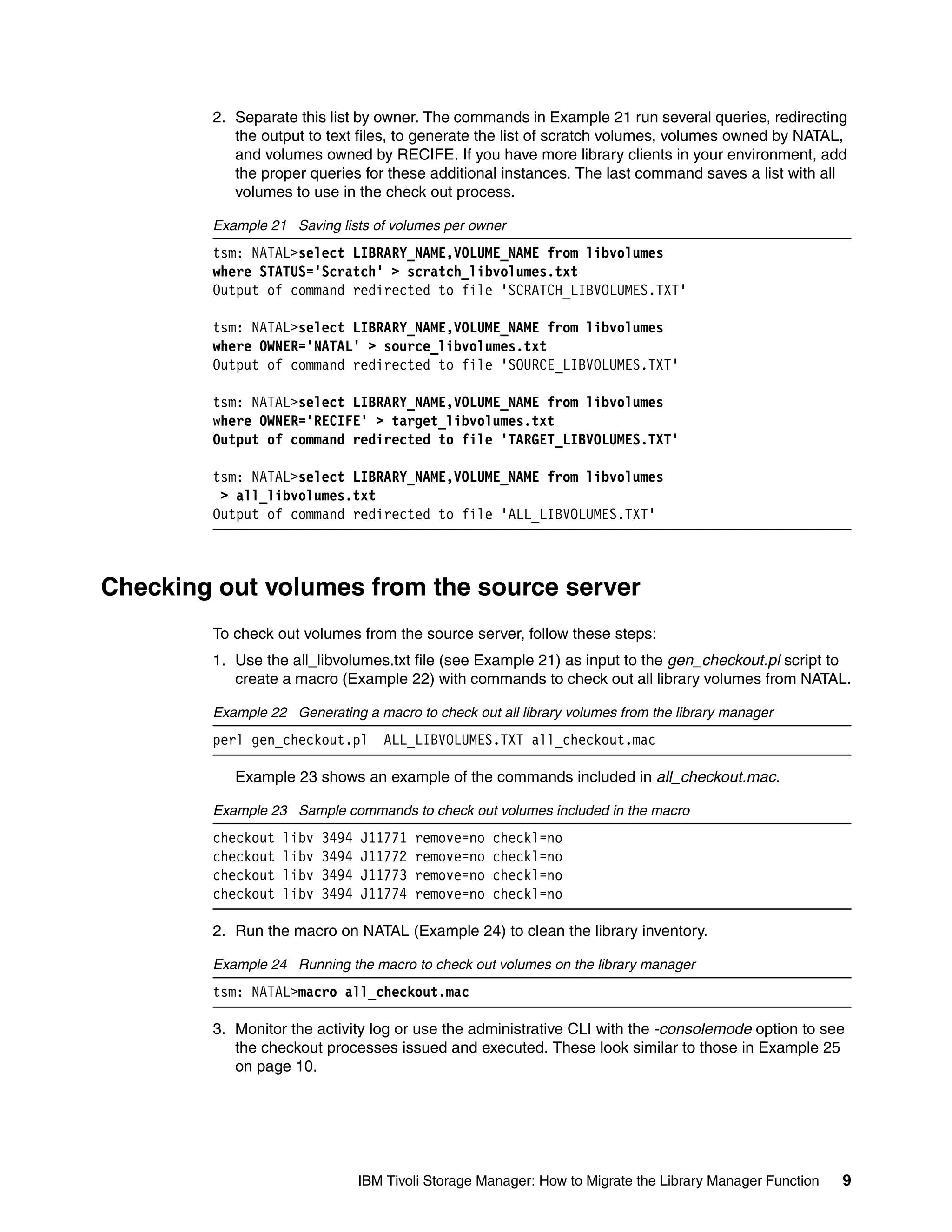 2. Separate this list by owner. The commands in Example 21 run several queries, redirecting
           the output to text files, to generate the list of scratch volumes, volumes owned by NATAL,
           and volumes owned by RECIFE. If you have more library clients in your environment, add
           the proper queries for these additional instances. The last command saves a list with all
           volumes to use in the check out process.

        Example 21 Saving lists of volumes per owner
        tsm: NATAL>select LIBRARY_NAME,VOLUME_NAME from libvolumes
        where STATUS='Scratch' > scratch_libvolumes.txt
        Output of command redirected to file 'SCRATCH_LIBVOLUMES.TXT'

        tsm: NATAL>select LIBRARY_NAME,VOLUME_NAME from libvolumes
        where OWNER='NATAL' > source_libvolumes.txt
        Output of command redirected to file 'SOURCE_LIBVOLUMES.TXT'

        tsm: NATAL>select LIBRARY_NAME,VOLUME_NAME from libvolumes
        where OWNER='RECIFE' > target_libvolumes.txt
        Output of command redirected to file 'TARGET_LIBVOLUMES.TXT'

        tsm: NATAL>select LIBRARY_NAME,VOLUME_NAME from libvolumes
         > all_libvolumes.txt
        Output of command redirected to file 'ALL_LIBVOLUMES.TXT'



Checking out volumes from the source server
        To check out volumes from the source server, follow these steps:
        1. Use the all_libvolumes.txt file (see Example 21) as input to the gen_checkout.pl script to
           create a macro (Example 22) with commands to check out all library volumes from NATAL.

        Example 22 Generating a macro to check out all library volumes from the library manager
        perl gen_checkout.pl        ALL_LIBVOLUMES.TXT all_checkout.mac

           Example 23 shows an example of the commands included in all_checkout.mac.

        Example 23 Sample commands to check out volumes included in the macro
        checkout   libv   3494   J11771   remove=no   checkl=no
        checkout   libv   3494   J11772   remove=no   checkl=no
        checkout   libv   3494   J11773   remove=no   checkl=no
        checkout   libv   3494   J11774   remove=no   checkl=no

        2. Run the macro on NATAL (Example 24) to clean the library inventory.

        Example 24 Running the macro to check out volumes on the library manager
        tsm: NATAL>macro all_checkout.mac

        3. Monitor the activity log or use the administrative CLI with the -consolemode option to see
           the checkout processes issued and executed. These look similar to those in Example 25
           on page 10.




                                 IBM Tivoli Storage Manager: How to Migrate the Library Manager Function   9
 