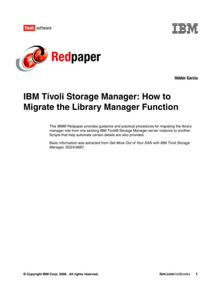 Redpaper
                                                                                            Hélder Garcia



IBM Tivoli Storage Manager: How to
Migrate the Library Manager Function

                This IBM® Redpaper provides guidance and practical procedures for migrating the library
                manager role from one existing IBM Tivoli® Storage Manager server instance to another.
                Scripts that help automate certain details are also provided.

                Basic information was extracted from Get More Out of Your SAN with IBM Tivoli Storage
                Manager, SG24-6687.




© Copyright IBM Corp. 2008. All rights reserved.                                   ibm.com/redbooks       1
 