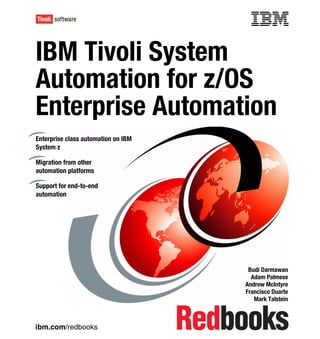 Front cover


IBM Tivoli System
Automation for z/OS
Enterprise Automation
Enterprise class automation on IBM
System z

Migration from other
automation platforms

Support for end-to-end
automation




                                                    Budi Darmawan
                                                     Adam Palmese
                                                   Andrew McIntyre
                                                   Francisco Duarte
                                                      Mark Talstein



ibm.com/redbooks
 