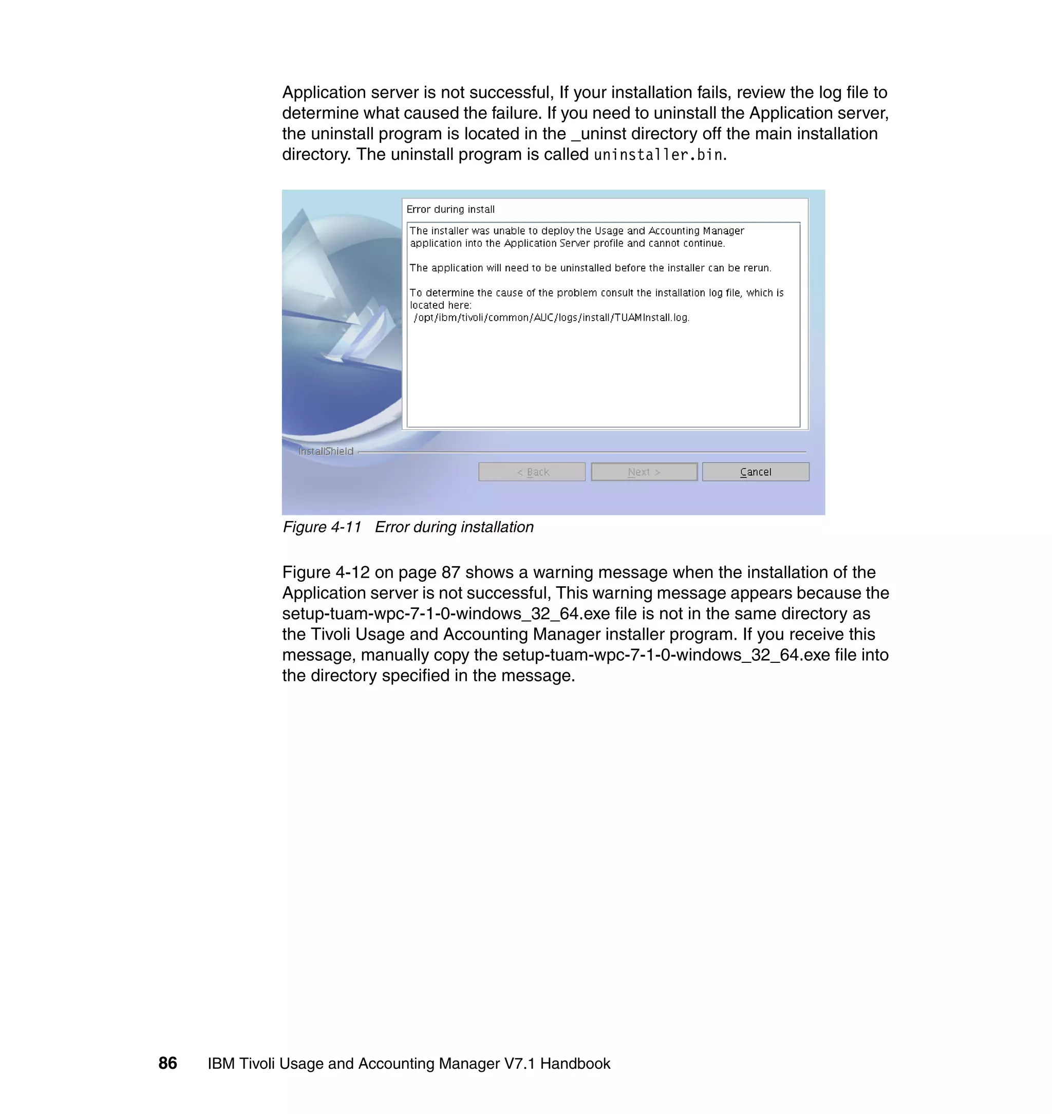 Application server is not successful, If your installation fails, review the log file to
              determine what caused the failure. If you need to uninstall the Application server,
              the uninstall program is located in the _uninst directory off the main installation
              directory. The uninstall program is called uninstaller.bin.




              Figure 4-11 Error during installation

              Figure 4-12 on page 87 shows a warning message when the installation of the
              Application server is not successful, This warning message appears because the
              setup-tuam-wpc-7-1-0-windows_32_64.exe file is not in the same directory as
              the Tivoli Usage and Accounting Manager installer program. If you receive this
              message, manually copy the setup-tuam-wpc-7-1-0-windows_32_64.exe file into
              the directory specified in the message.




86   IBM Tivoli Usage and Accounting Manager V7.1 Handbook
 