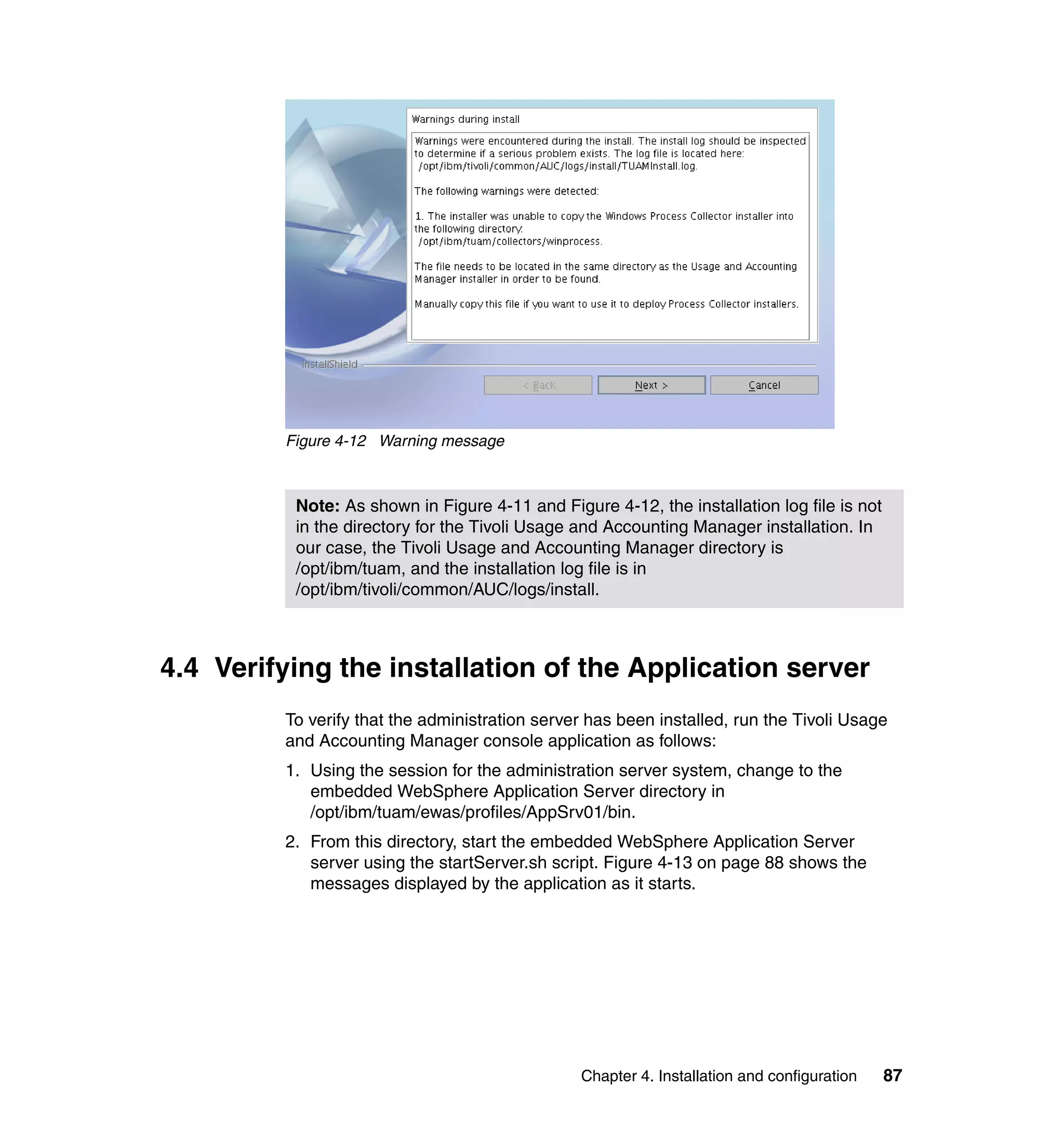Figure 4-12 Warning message



          Note: As shown in Figure 4-11 and Figure 4-12, the installation log file is not
          in the directory for the Tivoli Usage and Accounting Manager installation. In
          our case, the Tivoli Usage and Accounting Manager directory is
          /opt/ibm/tuam, and the installation log file is in
          /opt/ibm/tivoli/common/AUC/logs/install.



4.4 Verifying the installation of the Application server
         To verify that the administration server has been installed, run the Tivoli Usage
         and Accounting Manager console application as follows:
         1. Using the session for the administration server system, change to the
            embedded WebSphere Application Server directory in
            /opt/ibm/tuam/ewas/profiles/AppSrv01/bin.
         2. From this directory, start the embedded WebSphere Application Server
            server using the startServer.sh script. Figure 4-13 on page 88 shows the
            messages displayed by the application as it starts.




                                                Chapter 4. Installation and configuration   87
 