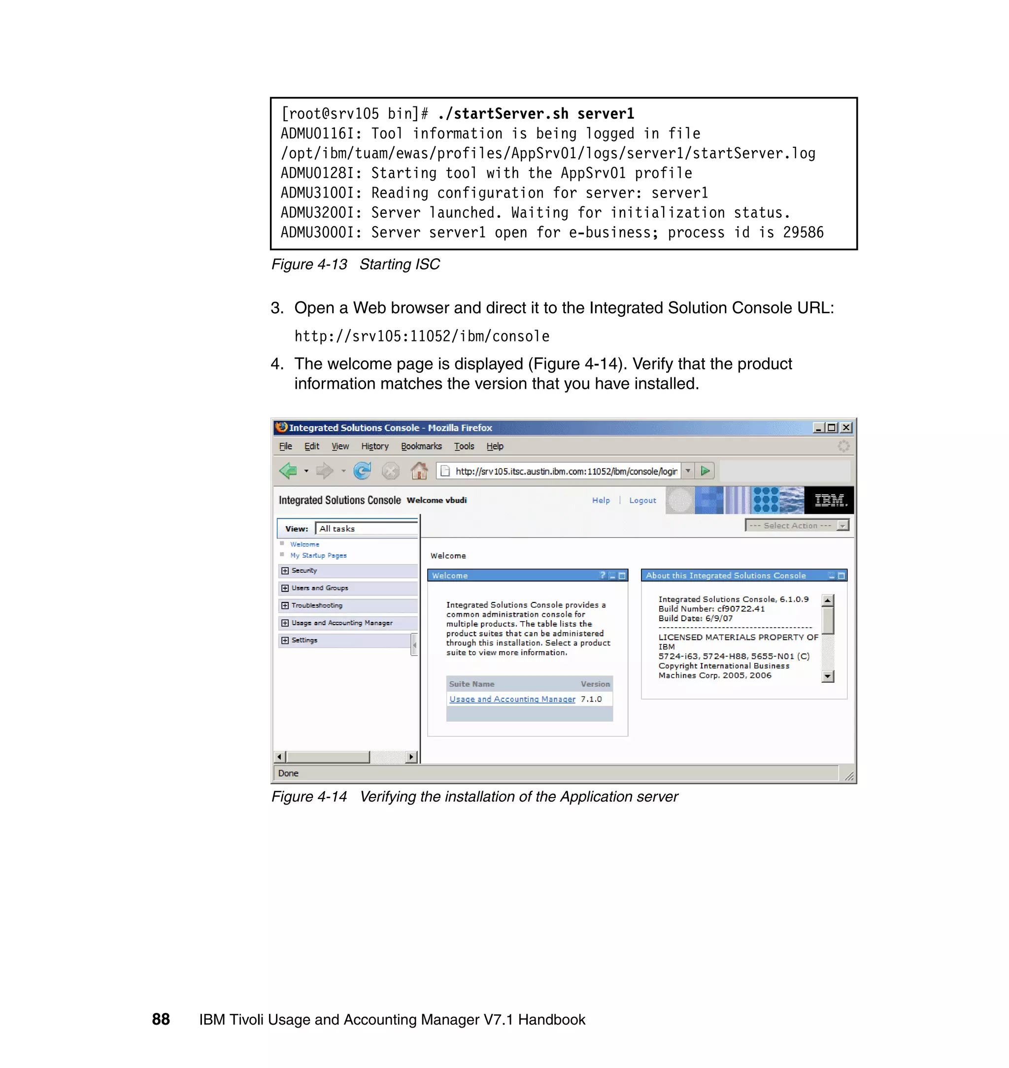 [root@srv105 bin]# ./startServer.sh server1
                ADMU0116I: Tool information is being logged in file
                /opt/ibm/tuam/ewas/profiles/AppSrv01/logs/server1/startServer.log
                ADMU0128I: Starting tool with the AppSrv01 profile
                ADMU3100I: Reading configuration for server: server1
                ADMU3200I: Server launched. Waiting for initialization status.
                ADMU3000I: Server server1 open for e-business; process id is 29586
              Figure 4-13 Starting ISC

              3. Open a Web browser and direct it to the Integrated Solution Console URL:
                  http://srv105:11052/ibm/console
              4. The welcome page is displayed (Figure 4-14). Verify that the product
                 information matches the version that you have installed.




              Figure 4-14 Verifying the installation of the Application server




88   IBM Tivoli Usage and Accounting Manager V7.1 Handbook
 