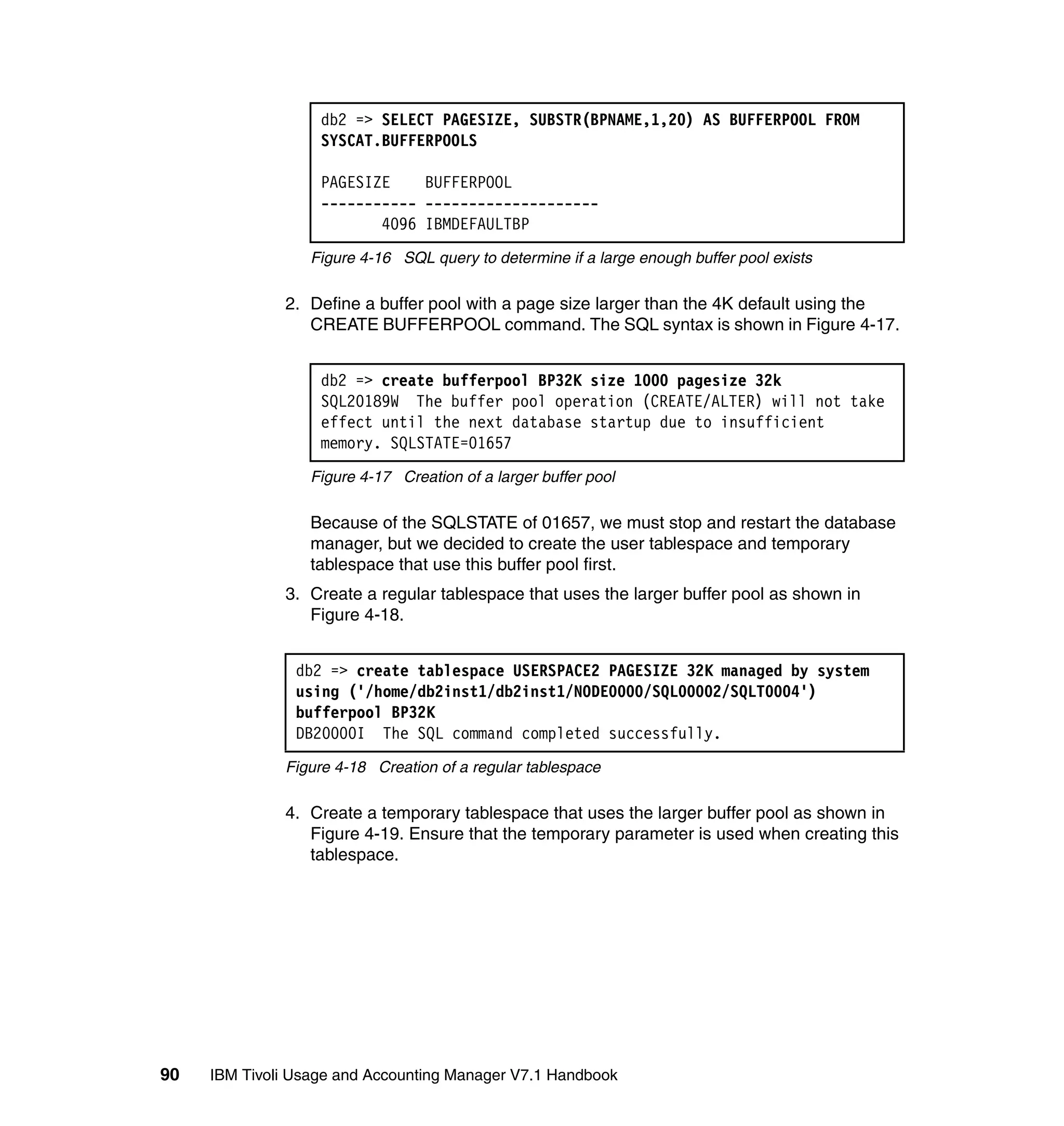 db2 => SELECT PAGESIZE, SUBSTR(BPNAME,1,20) AS BUFFERPOOL FROM
                   SYSCAT.BUFFERPOOLS

                   PAGESIZE    BUFFERPOOL
                   ----------- --------------------
                          4096 IBMDEFAULTBP
                  Figure 4-16 SQL query to determine if a large enough buffer pool exists

              2. Define a buffer pool with a page size larger than the 4K default using the
                 CREATE BUFFERPOOL command. The SQL syntax is shown in Figure 4-17.


                   db2 => create bufferpool BP32K size 1000 pagesize 32k
                   SQL20189W The buffer pool operation (CREATE/ALTER) will not take
                   effect until the next database startup due to insufficient
                   memory. SQLSTATE=01657
                  Figure 4-17 Creation of a larger buffer pool

                  Because of the SQLSTATE of 01657, we must stop and restart the database
                  manager, but we decided to create the user tablespace and temporary
                  tablespace that use this buffer pool first.
              3. Create a regular tablespace that uses the larger buffer pool as shown in
                 Figure 4-18.


                db2 => create tablespace USERSPACE2 PAGESIZE 32K managed by system
                using ('/home/db2inst1/db2inst1/NODE0000/SQL00002/SQLT0004')
                bufferpool BP32K
                DB20000I The SQL command completed successfully.
              Figure 4-18 Creation of a regular tablespace

              4. Create a temporary tablespace that uses the larger buffer pool as shown in
                 Figure 4-19. Ensure that the temporary parameter is used when creating this
                 tablespace.




90   IBM Tivoli Usage and Accounting Manager V7.1 Handbook
 