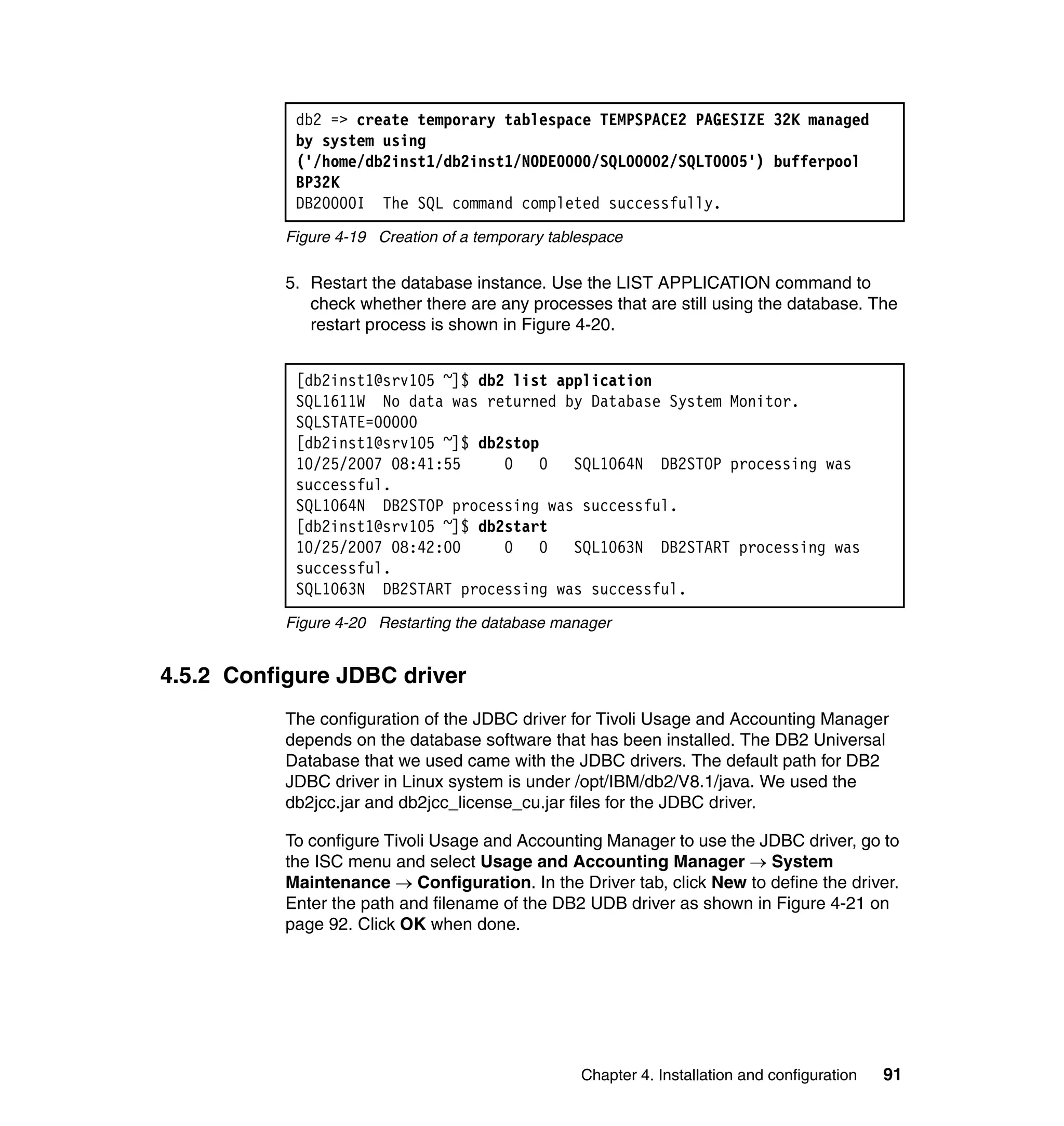 db2 => create temporary tablespace TEMPSPACE2 PAGESIZE 32K managed
            by system using
            ('/home/db2inst1/db2inst1/NODE0000/SQL00002/SQLT0005') bufferpool
            BP32K
            DB20000I The SQL command completed successfully.
           Figure 4-19 Creation of a temporary tablespace

           5. Restart the database instance. Use the LIST APPLICATION command to
              check whether there are any processes that are still using the database. The
              restart process is shown in Figure 4-20.


            [db2inst1@srv105 ~]$ db2 list application
            SQL1611W No data was returned by Database System Monitor.
            SQLSTATE=00000
            [db2inst1@srv105 ~]$ db2stop
            10/25/2007 08:41:55     0   0   SQL1064N DB2STOP processing was
            successful.
            SQL1064N DB2STOP processing was successful.
            [db2inst1@srv105 ~]$ db2start
            10/25/2007 08:42:00     0   0   SQL1063N DB2START processing was
            successful.
            SQL1063N DB2START processing was successful.
           Figure 4-20 Restarting the database manager


4.5.2 Configure JDBC driver
           The configuration of the JDBC driver for Tivoli Usage and Accounting Manager
           depends on the database software that has been installed. The DB2 Universal
           Database that we used came with the JDBC drivers. The default path for DB2
           JDBC driver in Linux system is under /opt/IBM/db2/V8.1/java. We used the
           db2jcc.jar and db2jcc_license_cu.jar files for the JDBC driver.

           To configure Tivoli Usage and Accounting Manager to use the JDBC driver, go to
           the ISC menu and select Usage and Accounting Manager → System
           Maintenance → Configuration. In the Driver tab, click New to define the driver.
           Enter the path and filename of the DB2 UDB driver as shown in Figure 4-21 on
           page 92. Click OK when done.




                                                   Chapter 4. Installation and configuration   91
 