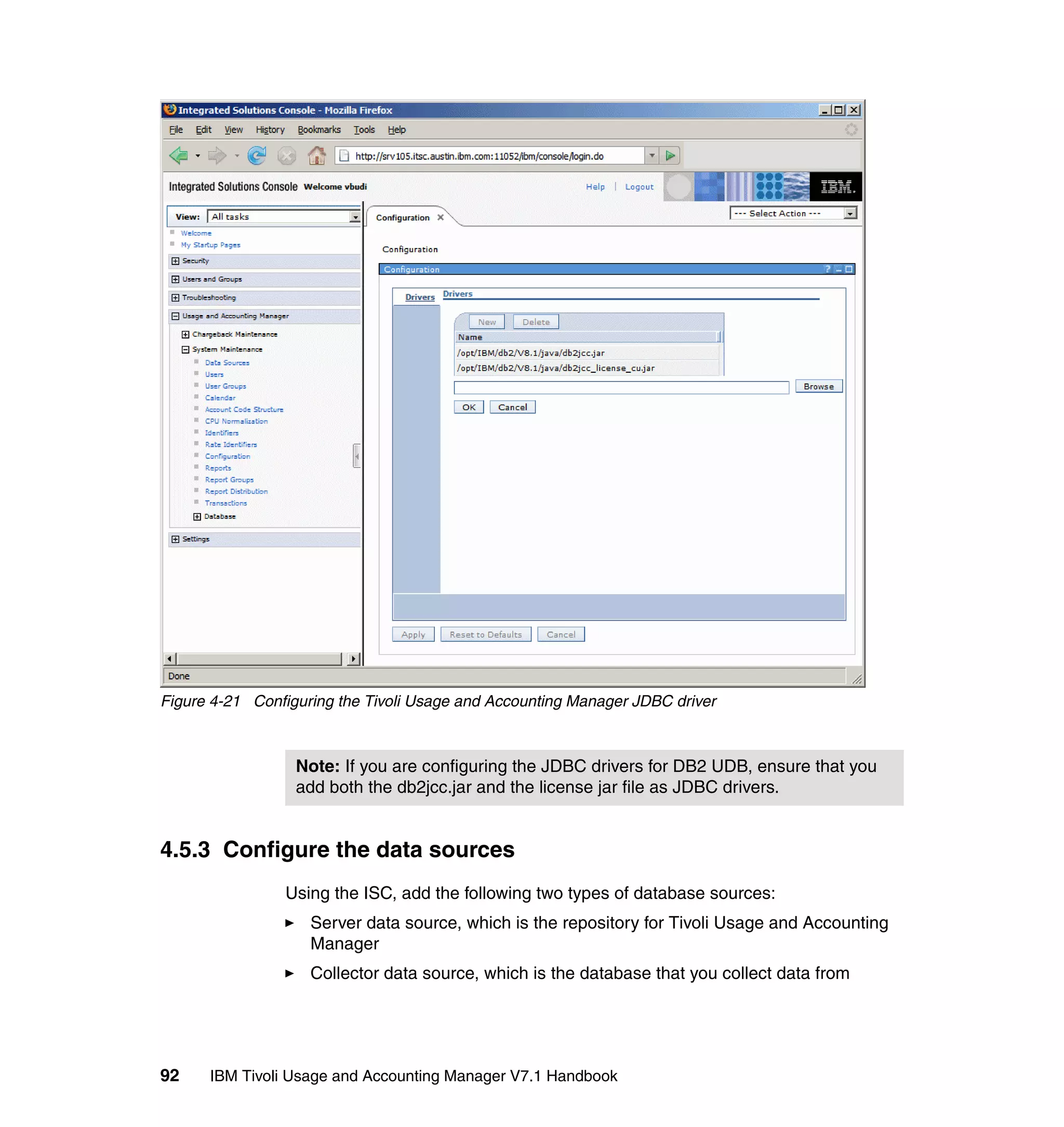 Figure 4-21 Configuring the Tivoli Usage and Accounting Manager JDBC driver



                  Note: If you are configuring the JDBC drivers for DB2 UDB, ensure that you
                  add both the db2jcc.jar and the license jar file as JDBC drivers.


4.5.3 Configure the data sources
                Using the ISC, add the following two types of database sources:
                    Server data source, which is the repository for Tivoli Usage and Accounting
                    Manager
                    Collector data source, which is the database that you collect data from




92    IBM Tivoli Usage and Accounting Manager V7.1 Handbook
 