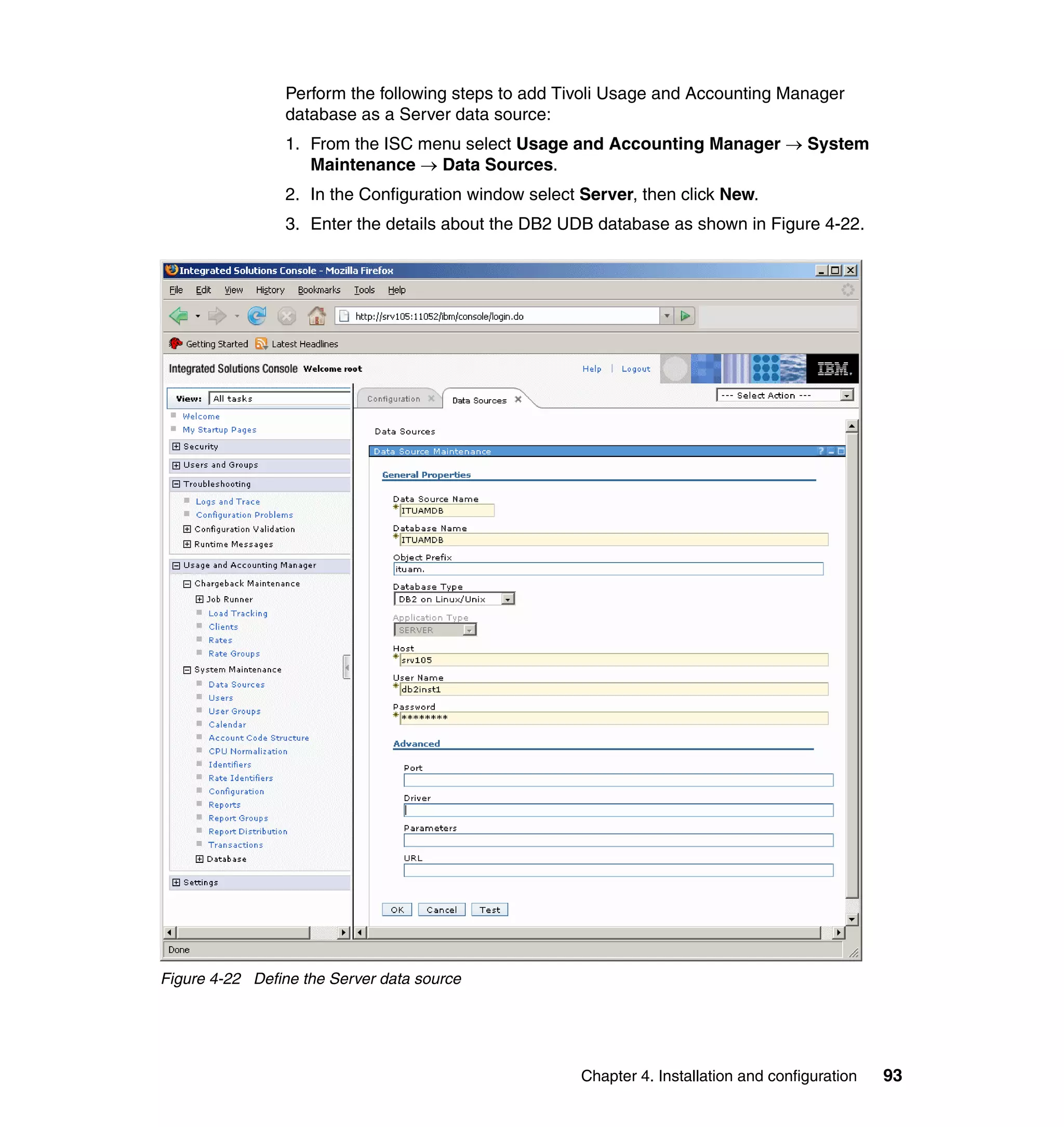 Perform the following steps to add Tivoli Usage and Accounting Manager
                 database as a Server data source:
                 1. From the ISC menu select Usage and Accounting Manager → System
                    Maintenance → Data Sources.
                 2. In the Configuration window select Server, then click New.
                 3. Enter the details about the DB2 UDB database as shown in Figure 4-22.




Figure 4-22 Define the Server data source




                                                       Chapter 4. Installation and configuration   93
 