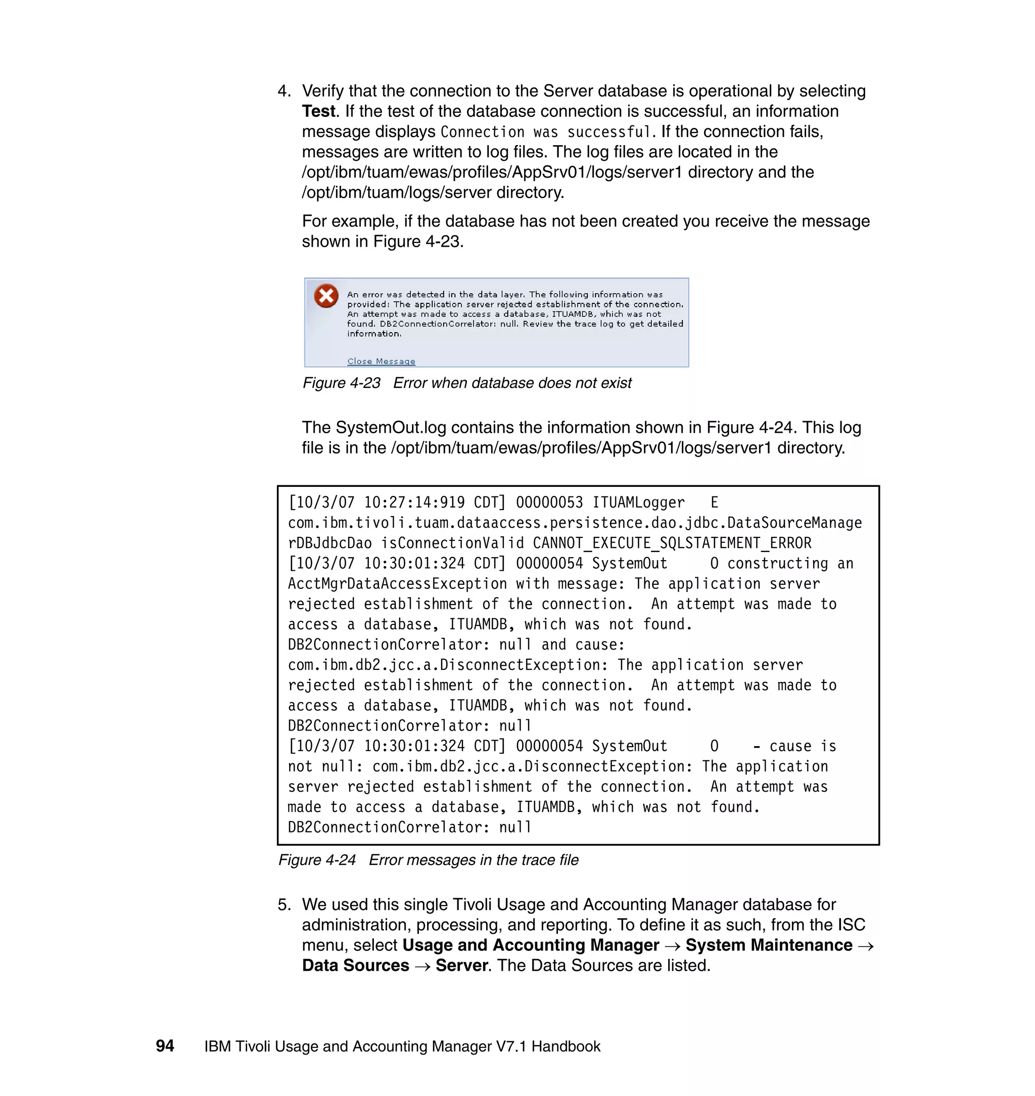 4. Verify that the connection to the Server database is operational by selecting
                 Test. If the test of the database connection is successful, an information
                 message displays Connection was successful. If the connection fails,
                 messages are written to log files. The log files are located in the
                 /opt/ibm/tuam/ewas/profiles/AppSrv01/logs/server1 directory and the
                 /opt/ibm/tuam/logs/server directory.
                  For example, if the database has not been created you receive the message
                  shown in Figure 4-23.




                  Figure 4-23 Error when database does not exist

                  The SystemOut.log contains the information shown in Figure 4-24. This log
                  file is in the /opt/ibm/tuam/ewas/profiles/AppSrv01/logs/server1 directory.


                [10/3/07 10:27:14:919 CDT] 00000053 ITUAMLogger   E
                com.ibm.tivoli.tuam.dataaccess.persistence.dao.jdbc.DataSourceManage
                rDBJdbcDao isConnectionValid CANNOT_EXECUTE_SQLSTATEMENT_ERROR
                [10/3/07 10:30:01:324 CDT] 00000054 SystemOut     O constructing an
                AcctMgrDataAccessException with message: The application server
                rejected establishment of the connection. An attempt was made to
                access a database, ITUAMDB, which was not found.
                DB2ConnectionCorrelator: null and cause:
                com.ibm.db2.jcc.a.DisconnectException: The application server
                rejected establishment of the connection. An attempt was made to
                access a database, ITUAMDB, which was not found.
                DB2ConnectionCorrelator: null
                [10/3/07 10:30:01:324 CDT] 00000054 SystemOut     O    - cause is
                not null: com.ibm.db2.jcc.a.DisconnectException: The application
                server rejected establishment of the connection. An attempt was
                made to access a database, ITUAMDB, which was not found.
                DB2ConnectionCorrelator: null
              Figure 4-24 Error messages in the trace file

              5. We used this single Tivoli Usage and Accounting Manager database for
                 administration, processing, and reporting. To define it as such, from the ISC
                 menu, select Usage and Accounting Manager → System Maintenance →
                 Data Sources → Server. The Data Sources are listed.



94   IBM Tivoli Usage and Accounting Manager V7.1 Handbook
 