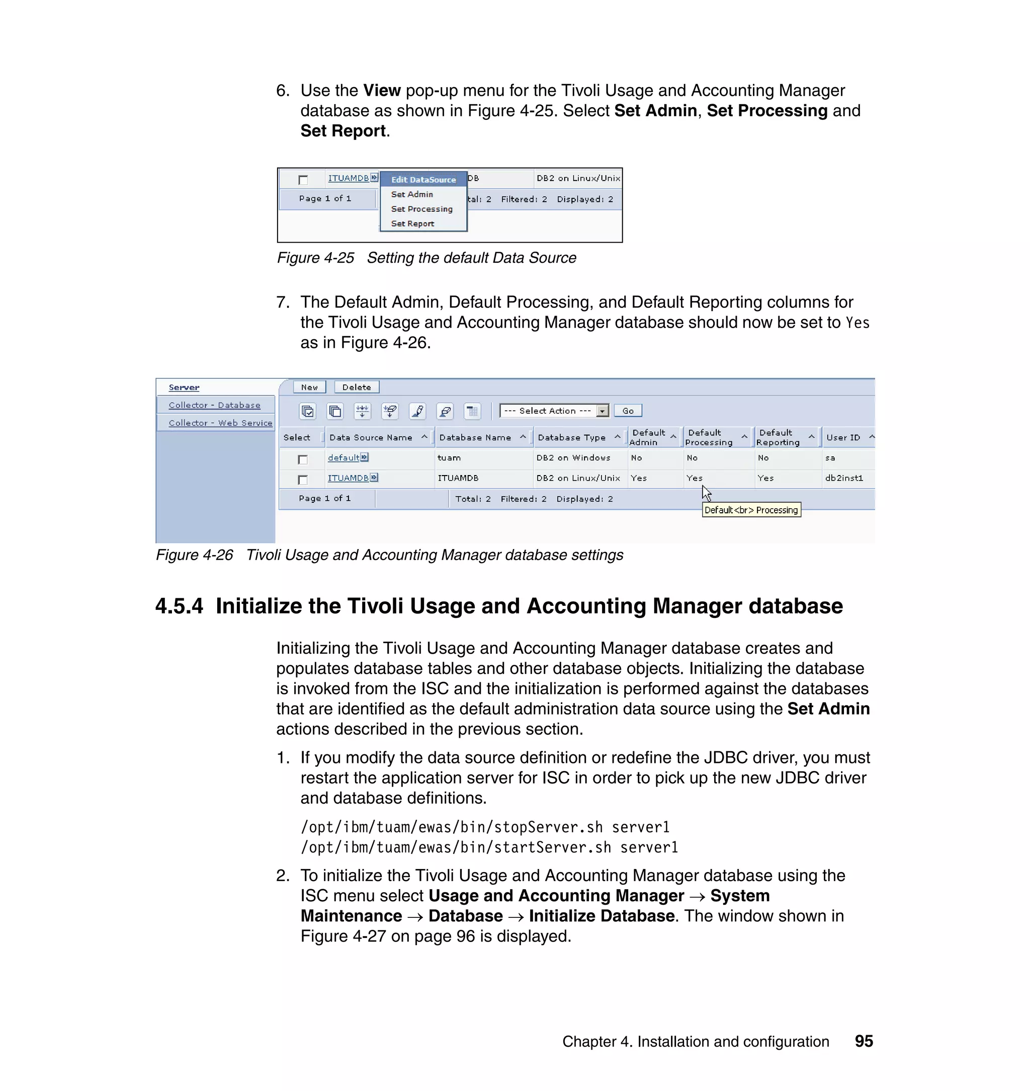 6. Use the View pop-up menu for the Tivoli Usage and Accounting Manager
                   database as shown in Figure 4-25. Select Set Admin, Set Processing and
                   Set Report.




                Figure 4-25 Setting the default Data Source

                7. The Default Admin, Default Processing, and Default Reporting columns for
                   the Tivoli Usage and Accounting Manager database should now be set to Yes
                   as in Figure 4-26.




Figure 4-26 Tivoli Usage and Accounting Manager database settings


4.5.4 Initialize the Tivoli Usage and Accounting Manager database
                Initializing the Tivoli Usage and Accounting Manager database creates and
                populates database tables and other database objects. Initializing the database
                is invoked from the ISC and the initialization is performed against the databases
                that are identified as the default administration data source using the Set Admin
                actions described in the previous section.
                1. If you modify the data source definition or redefine the JDBC driver, you must
                   restart the application server for ISC in order to pick up the new JDBC driver
                   and database definitions.
                    /opt/ibm/tuam/ewas/bin/stopServer.sh server1
                    /opt/ibm/tuam/ewas/bin/startServer.sh server1
                2. To initialize the Tivoli Usage and Accounting Manager database using the
                   ISC menu select Usage and Accounting Manager → System
                   Maintenance → Database → Initialize Database. The window shown in
                   Figure 4-27 on page 96 is displayed.




                                                         Chapter 4. Installation and configuration   95
 